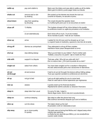 settle up 
pay one's debts to 
Mario won the lottery and was able to settle up all his debts. Mario ganó la lotería y pudo pagar todas sus deuda. 
shake out remove dust or dirt by shaking She picked up the blanket and shook the dust out. Levantó la frazada y le sacudió el polvo. 
shout down stop from speaking by shouting The crowd shouted the speaker down. La multitud gritó para que no se escuchara al orador. 
show off 1) display The hostess showed off her china dishes to the guests. La anfitriona mostró su vajilla de porcelana a los invitados. 
2) act ostentatiously 
Don't show off so much. Try to be modest. No te mandes la parte. Trata de ser modesto. 
show up 
arrive 
I waited for him till noon and he showed up at 3 pm. Lo esperé hasta el mediodía y apareció a las tres de la tarde. 
shrug off 
dismiss as unimportant 
They attempted to shrug off their mistake. Intentaron hacer pasar desapercibido su error. 
shut up 
stop talking (slang) 
"Shut up and listen to your father", Paul's mother said. "Cállate y escucha a tu padre", dijo la madre de Paul. 
side with 
support in a dispute 
That was unfair. Why did you side with him? Eso no estuvo bien. ¿Por qué te pusiste de su lado? 
single out 
select from others 
You have been singled out for a vacation in Barcelona. Ha sido seleccionado para unas vacaciones en Barcelona. 
sit out sit through 
sit and endure 
I had to sit out (sit through) the lecture without falling asleep. Tuve que soportar sentado la conferencia sin dormirme. 
sit up 
not go to bed 
I sat up all night waiting for you to come back. Pasé en vela toda la noche esperando que regresaras. 
size up assess I quickly sized up his financial situation. Rápidamente estimé (calculé) su situación financiera. 
sleep in 
sleep later than usual 
I'm sorry I'm late. I slept in. Siento llegar tarde. Dormí más de lo acostumbrado. 
sleep on 
continue sleeping 
She slept on after the phone had rung. Ella continuó durmiendo después que sonó el teléfono. 
slice up 
cut into slices 
The baker sliced up the loaf. El panadero cortó en rebanadas el pan. 
slip away 
go or move quietly or quickly 
The party was so boring that Mirtha and I slipped away when nobody was watching. La fiesta fue tan aburrida que Mirta y yo nos escabullimos cuando nadie miraba.  