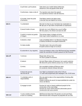 2) pull down, pull to pieces Take down your model railway before tea. Desarma tu tren de juguete antes del té. 3) write down, make a note of The reporters took down the speech. Los reporteros tomaron nota del discurso. 4) humble, lower the pride of someone That fellow needs to be taken down. A ese tipo hay que bajarle los humos. take in 1) understand She told me that my son had taken her explanation in. Me dijo que mi hijo había comprendido su explicación. 2) escort inside a house He took me in and offered me a cup of coffee. Me hizo pasar y me ofreció una taza de café. 3) admit or receive as guests or lodgers This woman takes in lodgers at home. Esta mujer recibe huéspedes en su casa. 4) deceive, cheat I was completely taken in by Monica's disguise. El disfraz de Mónica me engañó totalmente. 5) make smaller The tailor took in the suit at the waist. El sastre achicó el traje en la cintura. 6) subscribe to, buy regularly I have just started to take in the OM Personal free newsletter. Acabo de suscribirme al boletín gratuito de OM Personal. take off 1) remove Please take off your hat. Por favor quítate el sombrero. 2) deduct He took fifteen dollars off because I am a good customer. Me descontó quince dólares porque soy un buen cliente. 3) mimic He is excellent at taking off famous stars. Es excelente imitando artistas famosos.. 4) leave the ground, rise into the air Your flight is scheduled to take off at 3.00 pm. Tu vuelo está programado para despegar a las 15:00 horas. take on 1) undertake work or responsibilites She was glad to take on the responsibility of looking after Marina's kids. Estaba contenta de asumir la responsabilidad de cuidar los chicos de Marina. 2) engage to work Sunrise Ltd. took on twenty additional people for the construction of the new bridge. Sunrise Ltd. tomó veinte personas adicionales para la construcción del nuevo puente. take out 1) carry outside a house, a room or a building OM Personal takes their CD parcels out and post them. OM Personal sale a franquear los paquetes de sus CDs.  