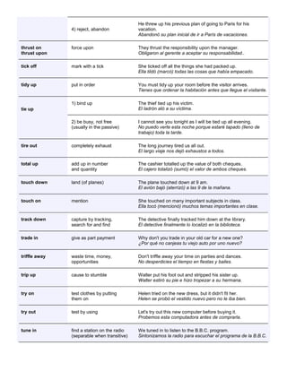 4) reject, abandon He threw up his previous plan of going to Paris for his vacation. Abandonó su plan inicial de ir a París de vacaciones. thrust on thrust upon force upon They thrust the responsibility upon the manager. Obligaron al gerente a aceptar su responsabilidad.. tick off mark with a tick She ticked off all the things she had packed up. Ella tildó (marcó) todas las cosas que había empacado. tidy up put in order You must tidy up your room before the visitor arrives. Tienes que ordenar la habitación antes que llegue el visitante. tie up 1) bind up The thief tied up his victim. El ladrón ató a su víctima. 2) be busy, not free (usually in the passive) I cannot see you tonight as I will be tied up all evening. No puedo verte esta noche porque estaré tapado (lleno de trabajo) toda la tarde. tire out completely exhaust The long journey tired us all out. El largo viaje nos dejó exhaustos a todos. total up add up in number and quantity The cashier totalled up the value of both cheques. El cajero totalizó (sumó) el valor de ambos cheques. touch down land (of planes) The plane touched down at 9 am. El avión bajó (aterrizó) a las 9 de la mañana. touch on mention She touched on many important subjects in class. Ella tocó (mencionó) muchos temas importantes en clase. track down capture by tracking, search for and find The detective finally tracked him down at the library. El detective finalmente lo localizó en la biblioteca. trade in give as part payment Why don't you trade in your old car for a new one? ¿Por qué no canjeas tu viejo auto por uno nuevo? triffle away waste time, money, opportunities Don't triffle away your time on parties and dances. No desperdicies el tiempo en fiestas y bailes. trip up cause to stumble Walter put his foot out and stripped his sister up. Walter estiró su pie e hizo tropezar a su hermana. try on test clothes by putting them on Helen tried on the new dress, but it didn't fit her. Helen se probó el vestido nuevo pero no le iba bien. try out test by using Let's try out this new computer before buying it. Probemos esta computadora antes de comprarla. tune in find a station on the radio (separable when transitive) We tuned in to listen to the B.B.C. program. Sintonizamos la radio para escuchar el programa de la B.B.C.  