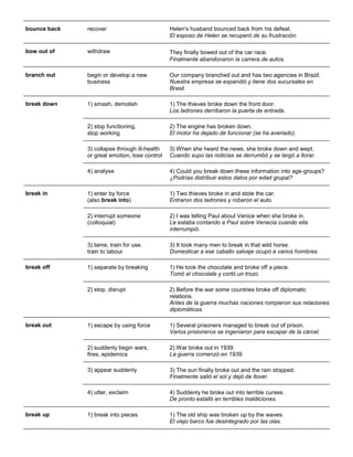 bounce back 
recover 
Helen's husband bounced back from his defeat. El esposo de Helen se recuperó de su frustración. 
bow out of 
withdraw 
They finally bowed out of the car race. Finalmente abandonaron la carrera de autos. 
branch out 
begin or develop a new business 
Our company branched out and has two agencies in Brazil. Nuestra empresa se expandió y tiene dos sucursales en Brasil. 
break down 1) smash, demolish 1) The thieves broke down the front door. Los ladrones derribaron la puerta de entrada. 
2) stop functioning, stop working 
2) The engine has broken down. El motor ha dejado de funcionar (se ha averiado). 
3) collapse through ill-health or great emotion, lose control 
3) When she heard the news, she broke down and wept. Cuando supo las noticias se derrumbó y se largó a llorar. 4) analyse 4) Could you break down these information into age-groups? ¿Podrías distribuir estos datos por edad grupal? 
break in 
1) enter by force (also break into) 
1) Two thieves broke in and stole the car. Entraron dos ladrones y robaron el auto. 
2) interrupt someone (colloquial) 
2) I was telling Paul about Venice when she broke in. Le estaba contando a Paul sobre Venecia cuando ella interrumpió. 3) tame, train for use. train to labour 3) It took many men to break in that wild horse. Domesticar a ese caballo salvaje ocupó a varios hombres. 
break off 1) separate by breaking 1) He took the chocolate and broke off a piece. Tomó el chocolate y cortó un trozo. 2) stop, disrupt 2) Before the war some countries broke off diplomatic relations. Antes de la guerra muchas naciones rompieron sus relaciones diplomáticas. 
break out 
1) escape by using force 
1) Several prisoners managed to break out of prison. Varios prisioneros se ingeniaron para escapar de la cárcel. 
2) suddenly begin wars, fires, epidemics 
2) War broke out in 1939. La guerra comenzó en 1939. 
3) appear suddenly 
3) The sun finally broke out and the rain stopped. Finalmente salió el sol y dejó de llover. 
4) utter, exclaim 
4) Suddenly he broke out into terrible curses. De pronto estalló en terribles maldiciones. 
break up 1) break into pieces 1) The old ship was broken up by the waves. El viejo barco fue desintegrado por las olas.  