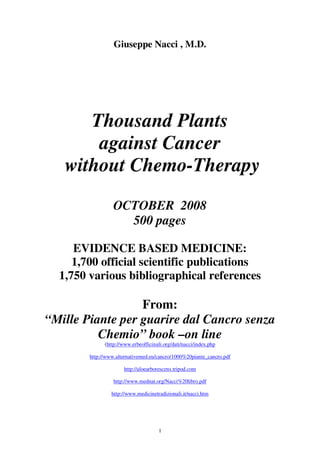 Giuseppe Nacci , M.D.




      Thousand Plants
       against Cancer
   without Chemo-Therapy
                  OCTOBER 2008
                    500 pages

     EVIDENCE BASED MEDICINE:
     1,700 official scientific publications
  1,750 various bibliographical references

                  From:
“Mille Piante per guarire dal Cancro senza
          Chemio” book –on line
              (http://www.erbeofficinali.org/dati/nacci/index.php

        http://www.alternativemed.eu/cancro/1000%20piante_cancro.pdf

                      http://aloearborescens.tripod.com

                  http://www.mednat.org/Nacci%20libro.pdf

                 http://www.medicinetradizionali.it/nacci.htm




                                      1
 