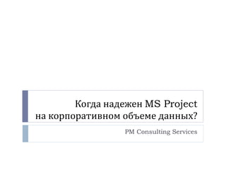 Когда надежен  MS Project на корпоративном объеме данных? PM Consulting Services 