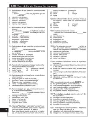 1.000 Exercícios de Língua Portuguesa
14
122.Assinale a opção que preencha corretamente as
lacunas:
O técnico _______ junto aos jogadores que se
______ tranqüilos.
a) interveio – mantessem;
b) interveio – mantivessem;
c) interveio - mantesse;
d) interviu - mantessem;
e) interviu - mantivessem.
123.Assinale a opção que preencha corretamente as
lacunas:
“As autoridades ________ as diligências para que
se __________, primeiro, certas exigências pro-
cessuais”.
a) susteram - satisfizessem;
b) sustaram - satisfizessem;
c) sustiveram - satisfizesse;
d) susteram - satisfizesse;
e) sustaram - satisfaça.
124.Assinale a opção que preencha corretamente as
lacunas:
“Não _________ os olhos à contrário __________
lucidamente e ________ teu mundo interior luz de
sua verdade”.
a) vendes - aprende-a - recompõe;
b) vende - aprende-a - recomponha;
c) venda - aprenda-a - recomponha;
d) venda - aprenda-a - recompõe;
e) vendas - aprenda-a - recompõe.
125.Assinale o item que apresenta o par contendo for-
ma rizotônica / forma arizotônica:
a) quero / vendido; d) queremos / fizemos;
b) canto / canta; e) direi / faria.
c) vendem / fazem;
126.Assinale a opção em que a forma verbal não tem
valor imperativo:
a) “Lança teu grito ao vento da procela”;
b) “Bandeira - talvez rasgue-se a metralha”;
c) “Ergue-te,ó luz! - estrela para o povo”;
d) “Traze a bênção de Deus ao cativeiro”;
e) “Levanta a Deus do cativeiro o grito !”.
127.Assinale a opção que não completa corretamen-
te as lacunas da frase abaixo:
Se um dia ________ o Capitão Antônio Silvino
_________ um homem feliz.
a) conseguir ver / vai ser;
b) tivesse visto / teria sido;
c) viesse a ver / iria ser;
d) puder ver / tinha sido;
e) chegasse a ver / ia ser.
128.“Acesas” é particípio adjetivo de “acender”, ver-
bo chamado “abundante”, porque possui dupla for-
ma no particípio (“acendido” e “aceso”).
Essa redundância, que é geralmente no particí-
pio, em alguns verbos ocorre em outras formas.
Assim, por exemplo, é o caso de:
a) coser; d) vir;
b) olhar; e) dançar.
c) haver;
129.Dos verbos arrolados abaixo, assinale o único que,
em relação à norma culta, não apresenta duplo,
particípio:
a) abrir; d) enxugar;
b) morrer; e) eleger.
c) imprimir;
130.Complete corretamente o texto:
“Enquanto uns trabalhavam, outros _______ tele-
visão”.
a) se entretiam na;
b) entretiam na;
c) entretinham na;
d) entretinham com a;
e) entretinham-se com a.
131.Em “Se quiséssemos rever, ________ porém, se
eles quisessem “intervir _________” as formas
verbais que completam corretamente a frase são:
a) reveríamos - interviriam;
b) reveremos -interviessem;
c) reveria - intervissem;
d) revíamos - interviam;
e) revia - intervinham;
132.Há uma frase com a forma errada de imperativo.
Assinale-a.
a) nãoimponhaisvossaopiniãosemouvirdesprimeiro
a dos outros;
b) envie hoje mesmo o que lhe peço, através deste
menino;
c) viva eu sempre contente e nada de mal me acon-
teça;
d) fala primeiro com o teu chefe;
e) não aceita essa incumbência, Joana, pois tirará a
tua liberdade.
133.A correspondência está correta, EXCETO em:
a) fez (pretérito perfeito - modo indicativo);
b) quis (pretérito imperfeito - modo indicativo);
c) veio (pretérito perfeito - modo indicativo);
d) sou (presente - modo indicativo);
e) fui (pretérito perfeito - modo indicativo).
134.“Todos tinham escutado aquelas palavras”. Gri-
fou-se na frase:
a) imperfeito simples (indicativo);
b) imperfeito composto (indicativo);
c) mais-que-perfeito simples (indicativo);
d) mais-que-perfeito composto (indicativo);
e) imperfeito do subjuntivo;
135.A frase negativa que corresponderia a “Põe nelas,
todo o incêndio das auroras” é:
a) não põem nela todo o incêndio das auroras;
b) não ponhas nela todo o incêndio das auroras;
 