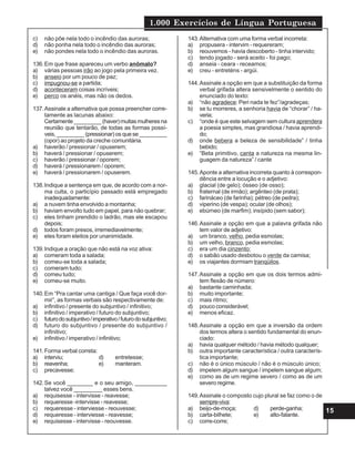 1.000 Exercícios de Língua Portuguesa
15
c) não põe nela todo o incêndio das auroras;
d) não ponha nela todo o incêndio das auroras;
e) não pondes nela todo o incêndio das auroras.
136.Em que frase apareceu um verbo anômalo?
a) várias pessoas irão ao jogo pela primeira vez.
b) anseio por um pouco de paz;
c) impugnou-se a partida;
d) aconteceram coisas incríveis;
e) perco os anéis, mas não os dedos.
137.Assinale a alternativa que possa preencher corre-
tamente as lacunas abaixo:
Certamente_________(haver)muitasmulheresna
reunião que tentarão, de todas as formas possí-
veis, _________ (pressionar) os que se _________
(opor) ao projeto da creche comunitária.
a) haverão / pressionar / opuserem;
b) haverá / pressionar / opuserem;
c) haverão / pressionar / oporem;
d) haverá / pressionarem / oporem;
e) haverá / pressionarem / opuserem.
138.Indique a sentença em que, de acordo com a nor-
ma culta, o particípio passado está empregado
inadequadamente:
a) a nuvem tinha envolvido a montanha;
b) haviam envolto tudo em papel, para não quebrar;
c) eles tinham prendido o ladrão, mas ele escapou
depois;
d) todos foram presos, irremediavelmente;
e) eles foram eleitos por unanimidade.
139.Indique a oração que não está na voz ativa:
a) comeram toda a salada;
b) comeu-se toda a salada;
c) comeram tudo;
d) comeu tudo;
e) comeu-se muito.
140.Em “Pra cantar uma cantiga / Que faça você dor-
mir”, as formas verbais são respectivamente de:
a) infinitivo / presente do subjuntivo / infinitivo;
b) infinitivo / imperativo / futuro do subjuntivo;
c) futurodosubjuntivo/imperativo/futurodosubjuntivo;
d) futuro do subjuntivo / presente do subjuntivo /
infinitivo;
e) infinitivo / imperativo / infinitivo;
141.Forma verbal correta:
a) interviu; d) entretesse;
b) reavenha; e) manteram.
c) precavesse;
142.Se você ________ e o seu amigo, __________
talvez você _________ esses bens.
a) requisesse - intervisse - reavesse;
b) requeresse -intervisse - reavesse;
c) requeresse - interviesse - reouvesse;
d) requeresse - interviesse - reavesse;
e) requisesse - intervisse - reouvesse.
143.Alternativa com uma forma verbal incorreta:
a) propusera - intervim - requereram;
b) reouvemos - havia descoberto - tinha intervido;
c) tendo jogado - será aceito - foi pago;
d) anseia - ceara - receamos;
e) creu - entreténs - argúi.
144.Assinale a opção em que a substituição da forma
verbal grifada altera sensivelmente o sentido do
enunciado do texto:
a) “não agradece: Peri nada te fez”/agradeças;
b) se tu morreres, a senhoria havia de “chorar” / ha-
veria;
c) “onde é que este selvagem sem cultura aprendera
a poesia simples, mas grandiosa / havia aprendi-
do;
d) onde bebera a beleza de sensibilidade” / tinha
bebido;
e) “Beta primitivo, canta a natureza na mesma lin-
guagem da natureza” / cante
145.Aponte a alternativa incorreta quanto à correspon-
dência entre a locução e o adjetivo:
a) glacial (de gelo); ósseo (de osso);
b) fraternal (de irmão); argênteo (de prata);
c) farináceo (de farinha); pétreo (de pedra);
d) viperino (de vespa); ocular (de olhos);
e) ebúrneo (de marfim); insípido (sem sabor);
146.Assinale a opção em que a palavra grifada não
tem valor de adjetivo:
a) um branco, velho, pedia esmolas;
b) um velho, branco, pedia esmolas;
c) era um dia cinzento;
d) o sabão usado desbotou o verde da camisa;
e) os viajantes dormiam tranqüilos.
147.Assinale a opção em que os dois termos admi-
tem flexão de número:
a) bastante caminhada;
b) muito importante;
c) mais ritmo;
d) pouco considerável;
e) menos eficaz.
148.Assinale a opção em que a inversão da ordem
dos termos altera o sentido fundamental do enun-
ciado:
a) havia qualquer método / havia método qualquer;
b) outra importante característica / outra caracterís-
tica importante;
c) não é o único músculo / não é o músculo único;
d) impelem algum sangue / impelem sangue algum;
e) como as de um regime severo / como as de um
severo regime.
149.Assinale o composto cujo plural se faz como o de
sempre-viva:
a) beijo-de-moça; d) perde-ganha;
b) carta-bilhete; e) alto-falante.
c) corre-corre;
 
