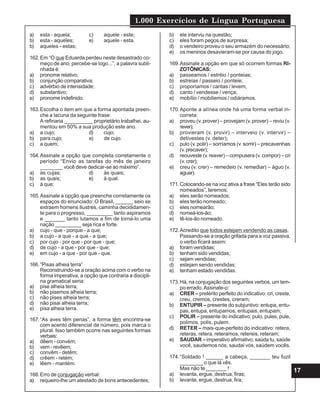 1.000 Exercícios de Língua Portuguesa
17
a) esta - aquela; c) aquele - este;
b) esta - aqueles; e) aquele - esta.
b) aqueles - estas;
162.Em “O que Eduarda perdeu neste desastrado co-
meço de ano, percebe-se logo...”, a palavra subli-
nhada é:
a) pronome relativo;
b) conjunção comparativa;
c) advérbio de intensidade;
d) substantivo;
e) pronome indefinido.
163.Escolha o item em que a forma apontada preen-
che a lacuna da seguinte frase:
A refinaria __________ proprietário trabalhei, au-
mentou em 50% a sua produção este ano.
a) a cujo; d) cujo;
b) para cujo; e) de cujo.
c) a quem;
164.Assinale a opção que completa corretamente o
período “Envio as tarefas do mês de janeiro
________ você deve dedicar-se ao máximo”.
a) às cujas; d) às quais;
b) as quais; e) à qual.
c) à que;
165.Assinale a opção que preenche corretamente os
espaços do enunciado: O Brasil, ______ seio se
extraem homens Ilustres, caminha decididamen-
te para o progresso, _________ tanto aspiramos
e _______ tanto lutamos a fim de torná-lo uma
nação _________ seja rica e forte.
a) cujo - que - porque - a que;
b) a cujo - a que - a que - a que;
c) por cujo - por que - por que - que;
d) de cujo - a que - por que - que;
e) em cujo - a que - por que - que.
166.“Pisas alheia terra”
Reconstruindo-se a oração acima com o verbo na
forma imperativa, a opção que contraria a discipli-
na gramatical seria:
a) pise alheia terra;
b) não pisemos alheia terra;
c) não pises alheia terra;
d) não pisai alheia terra;
e) pisa alheia terra.
167.“As aves têm penas”, a forma têm encontra-se
com acento diferencial de número, pois marca o
plural. Isso também ocorre nas seguintes formas
verbais:
a) dêem - convém;
b) vem - revêem;
c) convêm - detêm;
d) crêem - retém;
e) lêem - mantém.
168.Erro de conjugação verbal:
a) requeiro-lhe um atestado de bons antecedentes;
b) ele interviu na questão;
c) eles foram pegos de surpresa;
d) o vendeiro proveu o seu armazém do necessário;
e) os meninos desavieram-se por causa do jogo.
169.Assinale a opção em que só ocorrem formas RI-
ZOTÔNICAS:
a) passeamos / estréio / ponteias;
b) estreias / passeio / ponteie;
c) proporíamos / cantas / levem;
d) canto / vendesse / vença;
e) mobílio / mobiliemos / odiáramos.
170.Aponte a alínea onde há uma forma verbal in-
correta:
a) proveu (v. prover) – provejam (v. prover) – reviu (v.
rever);
b) provieram (v. provir) – interveio (v. intervir) –
detivestes (v. deter);
c) pulo (v. polir) – sorríamos (v. sorrir) – precavenhas
(v. precaver);
d) reouveste (v. reaver) – compusera (v. compor) – cri
(v. crer);
e) creu (v. crer) – remedeio (v. remediar) – águo (v.
aguar).
171.Colocando-se na voz ativa a frase “Eles terão sido
nomeados”, teremos:
a) eles serão nomeados;
b) eles terão nomeado;
c) eles nomearão;
d) nomeá-los-ão;
e) tê-los-ão nomeado.
172.Acredito que todos estejam vendendo as casas.
Passando-se a oração grifada para a voz passiva,
o verbo ficará assim:
a) foram vendidas;
b) tenham sido vendidas;
c) sejam vendidas;
d) estejam sendo vendidas;
e) tenham estado vendidas.
173.Há, na conjugação dos seguintes verbos, um tem-
po errado.Assinale-o:
a) CRER – pretérito perfeito do indicativo: cri, creste,
creu, cremos, crestes, creram;
b) ENTUPIR – presente do subjuntivo: entupa, entu-
pas, entupa, entupamos, entupais, entupam;
c) POLIR – presente do indicativo: pulo, pules, pule,
polimos, polis, pulem.
d) RETER – mais-que-perfeito do indicativo: retera,
reteras, retera, reteramos, retereis, reteram;
e) SAUDAR – imperativo afirmativo: saúda tu, saúde
você, saudemos nós, saudai vós, saúdem vocês.
174.“Soldado ! ______ a cabeça, _______ teu fuzil
________ o que lá vês.
Mas não te _______ !
a) levanta, ergue, destrua, firas;
b) levante, ergue, destrua, fira;
 