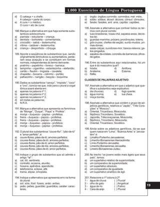 1.000 Exercícios de Língua Portuguesa
19
d) O cabeça = o chefe;
A cabeça = parte do corpo;
e) A cura = o médico.
O cura = ato de curar.
188.Marque a alternativa em que haja somente subs-
tantivos sobrecomuns:
a) pianista – estudante – criança;
b) dentista – borboleta – comentarista;
c) crocodilo – sabiá – testemunha;
d) vítima – cadáver – testemunha;
e) criança – desportista – cônjuge.
189.Aponte a seqüência de substantivos que, sendo
originalmente diminutivos ou aumentativos, perde-
ram essa acepção e se constituem em formas
normais, independentes do termo derivante:
a) pratinho – papelinho – livreco – barraca;
b) tampinha – cigarrilha – estantezinha – elefantão;
c) cartão – flautim – lingüeta – cavalete;
d) chapelão – bocarra – cidrinho – portão;
e) palhacinho – narigão – beiçola – boquinha.
190.Dados os substantivos “caroço”, “imposto”, “coco”
e “ovo”, conclui-se que, indo para o plural a vogal
tônica soará aberta em:
a) apenas na palavra nº 1;
b) apenas na palavra nº 2;
c) apenas na palavra nº 3;
d) em todas as palavras;
e) N.R.A.
191.Marque a alternativa que apresenta os femininos
de “Monge”, “Duque”, “Papa” e “Profeta”:
a) monja – duqueza – papisa – profetisa;
b) freira – duqueza – papiza – profetisa;
c) freira – duquesa – papisa – profetisa;
d) monja – duquesa – papiza – profetiza;
e) monja – duquesa – papisa – profetisa.
192.O plural dos substantivos “couve-flor”, “pão-de-ló”
e “amor-perfeito”, é:
a) couve-flores; pães-de-ló; amores-perfeitos;
b) couves-flores; pães-de-ló; amores-perfeitos;
c) couves-flores; pão-de-ló; amor-perfeitos;
d) couves-flores; pão-de-lós; amores-perfeitos;
e) couves-flores; pães-de-ló; amor-perfeitos.
193.Indique o grupo de substantivo que só admite o
artigo “o” :
a) cal, dó, sentinela;
b) contralto, eczema, aluvião;
c) hosana, apêndice, apendicite;
d) telefonema, eclipse, afã;
e) trama, elipse, omoplata.
194.Indique a alternativa que apresenta erro na forma
do plural:
a) sol: sóis; fúsil: fúseis; anão: anões;
b) peão: peões; guardião: guardiãos; caráter: carac-
teres;
c) órgão: órgãos;corrimão: corrimãos; mel: méis;
d) sótão: sótãos; álcool: álcoois; cônsul: cônsules;
e) faisão: faisães; anil: anis; capitão: capitães.
195.Assinale a alternativa que contiver todos os ter-
mos com plural correto:
a) luso-brasileiras; rosas-chá; sapatos-areia; decre-
tos-lei;
b) guardas-marinha; prócers; procônsules; totens;
c) grã-cruzes; chefes-de-seção; surdo-mudos; pri-
mas-donas;
d) saias-calças; ouvidores-mor; baixos-relevos; ga-
tos-pingados;
e) sapatos-de-cristais; coronéis-de-barrancos; olhos-
de-gatos.
196.Entre os substantivos aqui relacionados, há um
que é do masculino qual?
a) hóstia; d) Antífona;
b) Anátema; e) Estenia.
c) Ráfia;
CLASSES DE PALAVRASADJETIVO:
197.Assinale a alternativa em que o adjetivo que qua-
lifica o substantivo seja explicativo:
a) dia chuvoso; d) fogo quente;
b) água morna; e) lua cheia.
c) moça bonita;
198.Assinale a alternativa que contém o grupo de ad-
jetivos gentílicos, relativos a “Japão”, “Três Cora-
ções” e “Moscou”:
a) Oriental, Tricardíaco, Moscovita;
b) Nipônico,Tricordiano, Soviético;
c) Japonês, Trêscoraçoense, Moscovita;
d) Nipônico, Tricordiano, Moscovita;
e) Oriental, Tricardíaco, Soviético.
199.Ainda sobre os adjetivos gentílicos, diz-se que
quem nasce em “Lima”, “BuenosAires” e “Jerusa-
lém” é:
a) Limalho-Portenho-Jerusalense;
b) Limenho-Bonaerense-Hierosolimita;
c) Límio-Portenho-Jerusalita;
d) Limenho-Bonaerense-Jerusalita;
e) Limeiro-Bonaerense-Judeu;
200.No trecho “os jovens estão mais ágeis que seus
pais”, temos:
a) um superlativo relativo de superioridade;
b) um comparativo de superioridade;
c) um superlativo absoluto;
d) um comparativo de igualdade.
e) um superlativo analítico de ágil.
201.Relacione a 1ª coluna à 2ª:
1 - água de chuva ( ) Fluvial
2 - olho de gato ( ) Angelical
3 - água de rio ( ) Felino
4 - Cara-de-anjo ( ) Pluvial
 