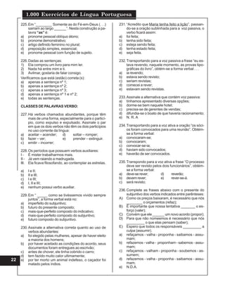 1.000 Exercícios de Língua Portuguesa
22
225.Em “________ Somente as do Fé-em-Deus (. . .)
sairiam ao largo ______”. Nesta construção a pa-
lavra “as” é:
a) pronome pessoal oblíquo átono;
b) pronome demonstrativo;
c) artigo definido feminino no plural;
d) preposição simples, essencial;
e) pronome pessoal com função de sujeito.
226.Dadas as sentenças:
1) Ela comprou um livro para mim ler.
2) Nada há entre mim e ti.
3) Avilmar, gostaria de falar consigo.
Verificamos que está (estão) correta (s):
a) apenas a sentença nº 1;
b) apenas a sentença nº 2;
c) apenas a sentença nº 3;
d) apenas a sentença nº 1 e nº 2;
e) todas as sentenças.
CLASSES DE PALAVRAS VERBO:
227.Há verbos chamados abundantes, porque têm
mais de uma forma, especialmente para o particí-
pio, como expulso e expulsado. Assinale o par
em que os dois verbos não têm os dois particípios
no uso corrente da língua:
a) aceitar – acender; d) soltar – romper;
b) fazer – ver; e) prender – extinguir.
c) emitir – incorrer;
228.Os períodos que possuem verbos auxiliares:
I - É mister trabalharmos mais.
II - Já vem raiando a madrugada.
III. Ela ficava filosofando, ao contemplar as estrelas.
a) I e II;
b) II e III;
c) I e III;
d) I, II e III;
e) nenhum possui verbo auxiliar.
229.Em “ _____ como se tivéssemos vivido sempre
juntos”, a forma verbal está no:
a) imperfeito do subjuntivo;
b) futuro do presente composto;
c) mais-que-perfeito composto do indicativo;
d) mais-que-perfeito composto do subjuntivo;
e) futuro composto do subjuntivo.
230.Assinale a alternativa correta quanto ao uso de
verbos abundantes:
a) foi elegido pelas mulheres, apesar de haver eleito
a maioria dos homens;
b) por haver aceitado as condições do acordo, seus
documentos foram entregues ao escrivão;
c) antes de chover, ele tinha cobrido o carro;
d) tem fazido muito calor ultimamente;
e) por ter morto um animal indefeso, o caçador foi
matado pelos índios.
231.“Acredito que Maria tenha feito a lição”, passan-
do-se a oração sublinhada para a voz passiva, o
verbo ficará assim:
a) foi feita;
b) tenha sido feita;
c) esteja sendo feita;
d) tenha estado feita;
e) seja feita.
232.Transportando para a voz passiva a frase “eu es-
tava revendo, naquele momento, as provas tipo-
gráficas do livro”, obtém-se a forma verbal . . .
a) ia revendo;
b) estava sendo revisto;
c) seriam revistas;
d) comecei a rever;
e) estavam sendo revistas.
233.Assinale a alternativa que contém voz passiva:
a) tínhamos apresentado diversas opções;
b) dorme-se bem naquele hotel;
c) precisa-se de gerentes de vendas;
d) difundia-se o boato de que haveria racionamento;
e) N. R. A
234.Transportando para a voz ativa a oração “os sóci-
os foram convocados para uma reunião”. Obtém-
se a forma verbal:
a) convocaram-se;
b) convocaram;
c) convocar-se-ia;
d) haviam sido convocados;
e) haverão de ser convocados.
235.Transpondo para a voz ativa a frase “O processo
deve ser revisto pelos dois funcionários”, obtém-
se a forma verbal:
a) deve-serever; d) reverão;
b) devemrever; e) rever-se-á.
c) será revisto;
236.Complete as frases abaixo com o presente do
subjuntivo dos verbos indicados entre parênteses:
A) Como os preços baixaram, é necessário que nós
________ o orçamentos (refaz);
B) É importante que nossa tentativa _______ o es-
forço (valer);
C) Convém que ele ______ um novo acordo (propor);
D) Para que não nomeemos é necessário que nós
_________ o que elas pensam (saber);
E) Espero que todos os responsáveis _________ a
culpa (assumir).
a) refaçamos - valha - proponha - saibamos - assu-
mam;
b) refazemos - valha - proponham - sabemos - assu-
mam;
c) refaçamos - valham - proponha - soubemos - as-
sumem;
d) refazemos - valha - proponha - saibamos - assu-
mam;
e) N.D.A.
 