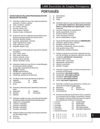 1.000 Exercícios de Língua Portuguesa
5
ESTRUTURADAPALAVRAPROCESSOS DE FOR-
MAÇÃO DE PALAVRAS
01. Assinale a opção em que nem todas as palavras
possuem o mesmo radical:
a) noite, anoitecer, noitada;
b) luz, luzeiro, alumiar;
c) incrível, crente, crer;
d) festa, festeiro, festejar;
e) riqueza, ricaço, enriquecer.
02. A série em que os vocábulos enumerados se re-
lacionam porque provêm da mesma raiz é:
a) florescer, flandres, florear;
b) pousada, aposentado, cômodo;
c) reger; regulamento; regra;
d) corte; percurso; correr;
e) angústia; ângulo; anjo.
03. Assinale oca única opção em que ocorre variante
do radical:
a) dizer, dizes, dizia;
b) faço, fazes, façamos;
c) amaria, amavas, amou;
d) quero, queres, querias;
e) vência, venceste, vence.
04. Assinale a opção em que há erro na identificação
do elemento mórfico grifado:
a) compostas: desinência de feminino;
b) quadrar: radical;
c) adotei vogal temática;
d) pareceram: vogal temática;
e) influência: desinência de feminino.
05. Vocábulo onde existe desinência de gênero:
a) segredo; d) verbo;
b) curiosidade; e) alheia.
c) força;
06. Assinale a alternativa sem desinência modo-tem-
poral:
a) aplaudias; d) vendam;
b) acordou; e) cobrasses.
c) faltarás;
07. Assinale a opção em que o processo de formação
de palavras está indevidamente caracterizado:
a) vaga-lume: composição;
b) cruzeiro: sufixação;
c) palmeira: sufixação;
d) irritação: sufixação;
e) baunilha: sufixação.
08. Indique a palavra que foge ao processo de forma-
ção de chape-chape:
a) zunzum;
b) reco-reco;
c) toque-toque;
d) tlim-tlim;
e) vivido.
09. Assinale a letra em que as palavras são formadas
por derivação regressiva, derivação parassin-
tética e composição por aglutinação, respec-
tivamente.
a) neurose, infelizmente, pseudônimo;
b) ajuste, aguardente, arco-íris;
c) amostra, alinhar, girassol;
d) corte, emudecer, outrora;
e) pesca, deslealdade, vinagre.
10. Grupo de três palavras formadas por DERIVAÇÃO:
a) pesaroso, apelo (subst.), refazer;
b) pontapé, introduzir, cipoal;
c) decímetro, casamento, namoro (subst.);
d) cine, guarda-roupa, infiel;
e) infelizmente, amolecer,varapau.
11. Indique a opção em que foram utilizados proces-
sos de formação de palavras idênticos aos dos
vocábulos plenilúncio / burocracia:
a) vaivém / saca-rolhas;
b) surdo-mudo / corre-corre;
c) aguardente / alcoômetro;
d) vaivém / automóvel;
e) planalto / vinagre.
12. Assinale a opção onde se indica erroneamente o
processo de formação:
a) encontrável: derivação sufixal;
b) inesperado: derivação prefixal;
c) emudecer: derivação sufixal;
d) inaudível: derivação prefixal;
e) canto: derivação regressiva.
13. Assinale o vocábulo que apresenta o mesmo pro-
cesso de formação de yaga-lume:
a) descobriu; d) doçura;
b) lembrança; e) fios-de-ovos.
c) encantamento;
14. Numere as palavras da primeira coluna conforme
os processos de formação numerados à direita.
Em seguida, marque a alternativa que correspon-
de à seqüência numérica encontrada:
( ) outrora (1) justaposição
( ) a caça (2) aglutinação
( ) pontapé (3) parassíntese
( ) planalto (4) derivação prefixal
( ) anoitecer (5) derivação regressiva.
( ) transcontinental
a) 4, 5, 2, 1, 4, 3; d) 1, 5, 2, 1, 3, 4;
b) 2, 3, 1, 2, 3, 4; e) 2, 5, 1, 2, 3, 4.
c) 1, 5, 2, 1, 4, 3;
PORTUGUÊS
 