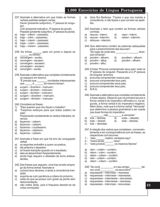 1.000 Exercícios de Língua Portuguesa
23
237.Assinale a alternativa em que todas as formas
verbais pedidas estejam certas:
Haver (presente subjuntivo, 1ª pessoa do singu-
lar);
Crer (presente indicativo, 3ª pessoa do plural);
Passear (presente subjuntivo, 2ª pessoa do plural).
a) haja – crêem – passeeis;
b) haje – crêm – passeieis;
c) haje – creem – passeais;
d) hajai – creim – passeiais;
e) haja – creiem – passeies.
238.“As linhas ______ para um ponto e depois se
______ no infinito”.
a) convergem – esvão;
b) convirgem – esvaem;
c) convergem – esvaiem;
d) convergem – esvaem;
e) convirgem – esvão.
239.Assinale a alternativa que completa corretamente
os espaços em branco:
“É preciso que _______ novidades interessantes
que _____ e ______ ao mesmo tempo”.
a) surjam – divertem – instruam;
b) surjam – divirtam – instruam;
c) surjam – divirtam – instruem;
d) surgem – divertem – instruem;
e) surgem – divirtam – instruam.
240.Considere as frases:
1) “Eles querem que nós (fazer) o trabalho”.
2) “Fazemos esforços para que todos (caber) na
sala”.
Flexionando corretamente os verbos indicados, te-
remos:
a) façamos – cabem;
b) fazemos – caibam;
c) fazemos – coubessem;
d) façamos – caberem;
e) façamos – caibam.
241.Assinale a frase em que há erro de conjugação
verbal:
a) os esportes entretêm a quem os pratica;
b) ele antevira o desastre;
c) só ficarei tranqüilo quando vir o resultado;
d) eles se desavinham freqüentemente;
e) ainda hoje requero o atestado de bons antece-
dentes.
242.Das frases que seguem, uma traz errado empre-
go da forma verbal.Assinale-a:
a) cumpre teus deveres, e terás a consciência tran-
qüila;
b) suporta-se com paciência a cólera do próximo;
c) nada do que se possui com gosto se perde sem
desconsolação;
d) não voltes atrás, pois é fraqueza desistir-se da
coisa começada;
e) dizia Rui Barbosa: “Fazeis o que vos manda a
consciência, e não fazeis o que convém ao apeti-
tes.
243.Assinale o item que contém as formas verbais
corretas:
a) reouve – intervi; d) reavi – intervi;
b) reouve – intervim; e) rehavi – intervim.
c) rehouve – intervim;
244.Que alternativa contém as palavras adequadas
para o preenchimento das lacunas?
“Do lugar de onde eles ________, _______ diver-
sas romarias”.
a) provém – afluem; d) provêem – afluem;
b) provém – aflue; e) provêm – afluem.
c) provém – aflui;
245.A frase “Procure compreender seus pais” está na
3ª pessoa do singular. Passando-a à 2ª pessoa
do singular, teremos:
a) procuras compreender vossos pais;
b) procurai compreender teus pais;
c) procura compreender seus pais;
d) procura compreender teus pais;
e) N.R.A.
246.Assinale a alternativa que completa corretamente
a frase abaixo. Observe que na primeira lacuna a
forma verbal é do imperativo afirmativo e, na se-
gunda, a forma verbal é do imperativo negativo.
Além disso, note que é a forma verbal “Vencerás”
que determina a pessoa gramatical a ser usada
nas duas formas do imperativo.
“ ________, não _________ e vencerás”
a) lute – desista; d) lutas – desiste;
b) lutai – desisti; e) lutai – desista.
c) luta – desistas;
247.A relação dos verbos que completam, convenien-
temente e em correspondência com as frases, as
respectivas com lacunas:
1 - “eles ______ melhor, sentados aqui”
2 - “todos ainda ______ nisso”
3 - “este produto ______ os mesmos fatores”
a) vêm – creêm – contém;
b) vêem – crêm – contém;
c) vêem – crêem – contém;
d) vêm – crêem – contém;
e) vêem – crêem – contêm.
248.“Se você _________ e o seu amigo ________ tal-
vez você __________ os seus bens”.
a) requisesse – intervisse – reavesse;
b) requeresse – intervisse – reavessse;
c) requeresse – interviesse – reouvesse;
d) requeresse – interviesse – reavesse;
e) requisesse – intervisse – reouvesse.
 