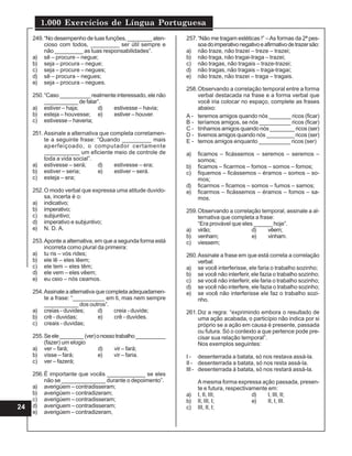 1.000 Exercícios de Língua Portuguesa
24
249.“No desempenho de tuas funções, ________ aten-
cioso com todos, _________ ser útil sempre e
não _________ as tuas responsabilidades”.
a) sê – procure – negue;
b) seja – procura – negue;
c) seja – procure – negues;
d) sê – procura – negues;
e) seja – procura – negues.
250.“Caso __________ realmente interessado, ele não
___________ de falar”.
a) estiver – haja; d) estivesse – havia;
b) esteja – houvesse; e) estiver – houver.
c) estivesse – haveria;
251. Assinale a alternativa que completa corretamen-
te a seguinte frase: “Quando _________ mais
aperfeiçoado, o computador certamente
___________ um eficiente meio de controle de
toda a vida social”.
a) estivesse – será; d) estivesse – era;
b) estiver – seria; e) estiver – será.
c) esteja – era;
252.O modo verbal que expressa uma atitude duvido-
sa, incerta é o:
a) indicativo;
b) imperativo;
c) subjuntivo;
d) imperativo e subjuntivo;
e) N. D. A.
253.Aponte a alternativa, em que a segunda forma está
incorreta como plural da primeira:
a) tu ris – vós rides;
b) ele lê – eles lêem;
c) ele tem – eles têm;
d) ele vem – eles vêem;
e) eu ceio – nós ceamos.
254.Assinale a alternativa que completa adequadamen-
te a frase: “__________ em ti, mas nem sempre
___________ dos outros”.
a) creias - duvides; d) creia - duvide;
b) crê - duvidas; e) crê - duvides.
c) creais - duvidas;
255.Seele________(ver)onossotrabalho__________
(fazer) um elogio
a) ver – fará; d) vir – fará;
b) visse – fará; e) vir – faria.
c) ver – fazerá;
256.É importante que vocês ____________ se eles
não se ______________ durante o depoimento”.
a) averigüem – contradisseram;
b) averigüem – contradizeram;
c) averigúem – contradisseram;
d) averíguem – contradisseram;
e) averigúem – contradizeram,
257.“Não me tragam estéticas !” –As formas da 2ª pes-
soadoimperativonegativoeafirmativodetrazersão:
a) não traze, não trazei – treze – trazei;
b) não traga, não tragai-traga – trazei;
c) não tragas, não tragais – traze-trazei;
d) não tragas, não tragais – traga-tragai;
e) não traze, não trazei – traga – tragais.
258.Observando a correlação temporal entre a forma
verbal destacada na frase e a forma verbal que
você iria colocar no espaço, complete as frases
abaixo:
A - teremos amigos quando nós _______ ricos (ficar)
B - teríamos amigos, se nós __________ ricos (ficar)
C - tínhamos amigos quando nós ________ ricos (ser)
D - tivemos amigos quando nós _________ ricos (ser)
E - temos amigos enquanto __________ ricos (ser)
a) ficamos – ficássemos – seremos – seremos –
somos;
b) ficamos – ficarmos – fomos – somos – fomos;
c) fiquemos – ficássemos – éramos – somos – so-
mos;
d) ficarmos – ficamos – somos – fumos – samos;
e) ficarmos – ficássemos – éramos – fomos – sa-
mos.
259.Observando a correlação temporal, assinale a al-
ternativa que completa a frase:
“Era provável que eles ______ hoje”.
a) virão; d) vêem;
b) venham; e) vinham.
c) viessem;
260.Assinale a frase em que está correta a correlação
verbal:
a) se você interferisse, ele faria o trabalho sozinho;
b) se você não interferir, ele fazia o trabalho sozinho;
c) se você não interferir, ele faria o trabalho sozinho;
d) se você não interfere, ele fazia o trabalho sozinho;
e) se você não interferisse ele faz o trabalho sozi-
nho.
261.Diz a regra: “exprimindo embora o resultado de
uma ação acabada, o particípio não indica por si
próprio se a ação em causa é presente, passada
ou futura. Só o contexto a que pertence pode pre-
cisar sua relação temporal”.
Nos exemplos seguintes:
I - desenterrada a batata, só nos restava assá-la.
II - desenterrada a batata, só nos resta assá-la.
III - desenterrada á batata, só nos restará assá-la.
A mesma forma expressa ação passada, presen-
te e futura, respectivamente em:
a) I, II, III; d) I, III, II;
b) II, III, I; e) II, I, III.
c) III, II, I;
 