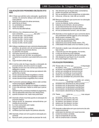 1.000 Exercícios de Língua Portuguesa
25
COLOCAÇÃO DOS PRONOMES OBLÍQUOS ÁTO-
NOS:
262.A frase que admite outra colocação, igualmente
correta, do pronome oblíquo sem acréscimo de
outra palavra:
a) tenho-te procurado há várias semanas;
b) pedir-lhe-ia um favor;
c) os candidatos se retiraram;
d) nada nos detém;
e) nenhuma das alternativas.
263.Admirou-me a despesa porque não __________
que o presente ____________ tão caro.
a) me havias dito - iria custar-te;
b) havias-me dito - iria te custar;
c) me havias dito - iria-te custar;
d) havias me dito - te iria custar;
e) havias me dito -iria-te custar.
264.Indiqueasentençaemqueopronomedeveriaestar
proclítico, de acordo com as normas gramaticais
de colocação de pronomes átonos.
a) eu pedi-lhe uma ajuda;
b) nós todos reunimo-nos na confeitaria;
c) eles chamá-lo-iam de líder, se pudessem;
d) compramos a escultura que assemelha-se a uma
ave;
e) ouça-me bem antes de agir.
265.A norma culta da língua repudia a colocação do
pronome átono, tal como ocorre na opção:
a) engolfou-se de novo nas cismas que estavam lhe
afagando a mente;
b) engolfou-se de novo nas cismas que estavam afa-
gando-lhe a mente;
c) novas cismas lhe tinham engolfado a mente;
d) novas cismas tinham-lhe engolfado a mente;
e) novas cismas tinham engolfado-lhe a mente.
266.O pronome pessoal oblíquo átono está correta-
mente empregado, EXCETO em:
a) pretendemos enviá-lo para um estágio no exterior;
b) o livro não está aqui: repõe-no antes que o perce-
bam;
c) solicitamos-lhe a remessa imediata do pagamento;
d) não se aplaudirão absurdos nem desacordos;
e) quando avisaram-me, nada mais pude fazer.
267.Assinale a frase incorreta quanto à colocação do
pronome oblíquo:
a) reduzir-se-ão as despesas extraordinárias por
medida de economia;
b) tu o tens censurado sem razão;
c) como te aplaudem;
d) ninguém contou-lhe a verdade;
e) confesso que tudo aquilo me pareceu absurdo.
268.Assinale a frase com erro quanto à colocação pro-
nominal:
a) fique por perto, porque pode-se precisar de você;
b) não deixarei que se façam estes comentários;
c) podem-se perdoar aos faltosos;
d) tem-se assistido a bons programas na televisão;
e) critica-se, critica-se, mas não se constrói.
269.Marque a opção em que ocorre erro na colocação
do pronome átono.
a) nunca me deterás, tenho certeza;
b) tratando-se de dinheiro, ele era eufórico;
c) os acontecimentos trar-me-ão a razão;
d) todos cumprimentavam-me pela descoberta;
e) em se considerando homem, saiu de casa.
270.Assinale a única opção em que o pronome átono
dos parênteses admite apenas uma colocação.
a) devia contar a verdade; (TE)
b) a cidade havia conquistado; (ME)
c) a sorte não abandonará; (TE)
d) estávamos procurando desde ontem; (TE)
e) a felicidade tinha dado uma rica história. (LHE)
271.Assinale a opção cuja colocação pronominal es-
teja correta:
a) o assunto que me não agradou, foi revisto;
b) a vida me sorriria se você voltasse;
c) o problema de que falei-te não tem solução;
d) não desejamos que façam-te um covarde;
e) bons ares tragam-no para nós.
COLOCAÇÃO PRONOMINAL
272.“Esses são os livros que _______ à disposição
do público, mas _______ que poucos _______”:
a) se acham; se acredita; procurá-los-ão;
b) acham-se; acredita-se; procurá-los-ão;
c) se acham; acredita-se; os procurarão;
d) acham-se; se acredita; procurarão-os;
e) acham-se; acreditam-se; procurá-lo-ãos.
273.Os projetos que ________ estão em ordem;
____________ ainda hoje, conforme _________”:
a) enviaram-me; devolvê-los-ei; lhes prometi;
b) enviaram-me; os devolverei; lhes prometi;
c) enviaram-me; os devolverei; prometi-lhes;
d) me enviaram; os devolverei; prometi-lhes;
e) me enviaram; devolvê-los-ei; lhes prometi.
274.“Nada ______ como eu ________, mas sequer
_______ atenção”.
a) se passou, dissera-lhe; deu-lhe;
b) passou-se; lhe dissera; deu-me;
c) se passou; lhe dissera; me deu;
d) passou-se; lhe dissera; me deu;
e) se passou; dissera-lhe; me deu.
275.Assinale a alternativa em que ocorre erro de colo-
cação pronominal:
a) preocupei-me demais com suas loucuras;
b) contar-te-ia toda a verdade;
c) hoje se arrepende do que fez;
d) não te contaria toda a verdade.
 
