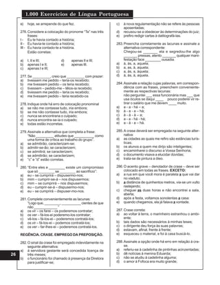 1.000 Exercícios de Língua Portuguesa
26
e) hoje, se arrepende do que fez.
276.Considere a colocação do pronome “Te” nas três
frases:
I - Eu te havia contado a história;
II - Eu havia-te contado a história;
III - Eu havia contado-te a história.
Estão corretas:
a) I, II e III; d) apenas II e III;
b) apenas I e II; e) apenas III.
c) apenas I e III;
277.Se _________, creio que _________ com prazer:
a) tivessem me pedido – teria-os recebido;
b) me tivessem pedido – os teria recebido;
c) tivessem – pedido-me – têlos-ia recebido;
d) tivessem me pedido – teria os recebido;
e) me tivessem pedido – teria recebido-os
278.Indique onde há erro de colocação pronominal
a) se não me contasse tudo, iria embora;
b) se me não contasse tudo, iria embora;
c) nunca se encontraria o culpado;
d) nunca encontra-se-ia o culpado;
e) todas estão incorretas.
279.Assinale a alternativa que completa a frase:
“Não _________ atitudes que __________ como
uma forma de crítica ao trabalho do grupo”.
a) se admitirão, caracterizam-se;
b) admitir-se-ão; se caracterizem;
c) se admitirá; se caracterizem;
d) se admitirão; se caracterizem;
e) “c” e “d” estão corretas.
280.“Entre eles e ________ existe um compromisso
que só ________ se ________ ao sacrifício”:
a) eu – se cumprirá – dispusermo-nos;
b) mim – cumprir-se-á – nos dispusermos;
c) mim – se cumprirá – nos dispusermos;
d) eu – cumprir-se-á – dispusermo-nos;
e) eu – se cumprirá – dispuser-mo-nos.
281.Complete convenientemente as lacunas:
“Logo que, ________, __________ cientes de que
não ____________ “
a) os vir – os farei – os poderemos contratar;
b) os ver – fá-los-ei poderemo-los contratar;
c) vê-los – fá-los-ei – poderemos contratá-los;
d) os vir – fá-los-ei – podemos contratá-los;
e) os ver – far-lhes-ei – poderemos contratá-los.
REGÊNCIA. CRASE. EMPREGO DA PREPOSIÇÃO.
282.O sinal da crase foi empregado indevidamente na
seguinte alternativa:
a) à servidora gestante será concedida licença de
três meses;
b) o funcionário foi chamado à presença da Diretora
para justificar-se;
c) à nova regulamentação não se refere às pessoas
aposentadas;
d) recusou-se a obedecer às determinações do juiz;
e) prefiro redigir cartas à datilografá-las.
283.Preencha corretamente as lacunas e assinale a
alternativa correspondente:
Chegou-se _______ ela e segredou-lhe algo
_______ pressas, atento _______ qualquer mani-
festação face ________ ousadia.
a) à, às, a, aquela;
b) a, as, à, aquela;
c) a, às, a, àquela;
d) à, às, à, aquela.
284.Assinale a relação cujas palavras, em correspon-
dência com as frases, preenchem conveniente-
mente as respectivas lacunas:
não perguntei ___ essa funcionária mas ___ que
usa óculos se daqui ____ pouco poderei vir re-
tirar o salário que me devem ____ muito.
a) a - a - há – a;
b) à - a - a – há;
c) à - à - à – a;
d) a - a - há - há;
e) a - á - a – há.
285.A crase deverá ser empregada na seguinte alter-
nativa:
a) as cidades as quais me refiro são estâncias turís-
ticas;
b) os alunos a quem me dirijo são inteligentes;
c) encaminharei o discurso a Vossa Senhoria;
d) o documento visava a elucidar dúvidas;
e) trata-se de pintura a óleo.
286.O acento grave – denotador de crase – deve ser
colocado em todas as frases. EXCETO:
a) a rua em que você mora é paralela a que vai dar
no viaduto;
b) a distância de quinhentos metros, via-se um vulto
rastejando;
c) cheguei as duas horas e não encontrei a sala,
aberta;
d) após a festa, voltamos sonolentas a casa:
e) quando chegamos, ela já falava a vontade.
287.Crase correta:
a) ao voltar à terra, o marinheiro estranhou o ambi-
ente;
b) tais dados são necessários à minhas teses;
c) o dirigente deu força às suas palavras;
d) estavam, afinal, frente à frente;
e) esqueceu o material, e foi à casa buscá-lo.
288.Assinale a opção onde há erro em relação à cra-
se.
a) referiu-se à cadelinha de pintinhas acinzentadas;
b) dê notícias à menina Eduarda;
c) não se aludiu à cadelinha alguma;
d) o amor à Fofoca era muito grande;
 