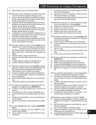 1.000 Exercícios de Língua Portuguesa
27
e) disse à menina que encontraria Fofoca.
289.Assinale a única alternativa que está de acordo
com as normas de regência da língua culta.
a) avisei-o de que não desejava substituí-Io na presi-
dência, pois apesar de ter sempre servido à insti-
tuição, jamais aspirei a tal cargo;
b) avisei-lhe de que não desejava substituí-lo na pre-
sidência, pois apesar de ter sempre servido a ins-
tituição, jamais aspirei a tal cargo;
c) avisei-o de que não desejava substituir- lhe na pre-
sidência, pois apesar de ter sempre servido à ins-
tituição, jamais aspirei tal cargo;
d) avisei-lhe de que não desejava substituir-lhe na
presidência, pois apesar de ter sempre servido à
instituição, jamais aspirei a tal cargo;
e) avisei-o de que não desejava substituí-lo na presi-
dência, pois apesar de ter sempre servido a insti-
tuição, jamais aspirei tal cargo.
290.Assinale a opção em que o verbo chamar é em-
pregado com o mesmo sentido que apresenta em
________ “No dia em que o chamaram de Ubira-
jara, Quaresma ficou reservado, taciturno e mudo”:
a) pelos seus feitos, chamaram-lhe o salvador da
pátria;
b) bateram à porta, chamando Rodrigo;
c) naquele momento difícil, chamou por Deus e pelo
Diabo;
d) o chefe chamou-os para um diálogo franco;
e) mandou chamar o médico com urgência.
291.Assinale a opção em que o verbo assistir é empre-
gado com o mesmo sentido que apresenta em “não
direi que assisti às alvoradas do romantismo”.
a) não assiste a você o direito de me julgar;
b) é dever do médico assistir a todos os enfermos;
c) em sua administração, sempre foi assistido por
bons conselheiros;
d) não se pode assistir indiferente a um ato de injus-
tiça;
e) o padre lhe assistiu nos derradeiros momentos.
292.Em todas as alternativas, o verbo grifado foi em-
pregado com regência certa, EXCETO em:
a) a vista de José Dias lembrou-me o que ele me
dissera.
b) estou deserto e noite, e aspiro sociedade e luz.
c) custa-me dizer isto, mas antes peque por exces-
so;
d) redobrou de intensidade, como se obedecesse a
voz do mágico;
e) quando ela morresse, eu lhe perdoaria os defei-
tos.
293.O verbo chamar está com a regência INCORRE-
TA em:
a) chamo-o de burguês, pois você legitima a sub-
missão das mulheres;
b) como ninguém assumia, chamei-lhes de discri-
minadores;
c) de repente, houve um nervosismo geral e chama-
ram-nas de feministas;
d) apesar de a hora ter chegado, o chefe não cha-
mou às feministas a sua seção;
e) as mulheres foram para o local do movimento, que
elas chamaram de maternidade.
294.Assinale o exemplo, em que está bem emprega-
da a construção com o verbo preferir:
a) preferia ir ao cinema do que ficar vendo televisão;
b) preferia sair a ficar em casa;
c) preferia antes sair a ficar em casa;
d) preferia mais sair do que ficar em casa;
e) antes preferia sair do que ficar em casa.
295.Assinale a opção em que o verbo lembrar está
empregado de maneira inaceitável em relação à
norma culta da língua:
a) pediu-me que o lembrasse a meus familiares;
b) é preciso lembrá-lo o compromisso que assumiu
conosco;
c) lembrou-se mais tarde que havia deixado as cha-
ves em casa;
d) não me lembrava de ter marcado médico para
hoje;
e) na hora das promoções, lembre-se de mim.
296.O verbo sublinhado foi empregado corretamente,
EXCETO em:
a) aspiro à carreira militar desde criança;
b) dado o sinal, procedemos à leitura do texto.
c) a atitude tomada implicou descontentamento;
d) prefiro estudar Português a estudar Matemática;
e) àquela hora, custei a encontrar um táxi disponí-
vel.
297.Em qual das opções abaixo” o uso da preposição
acarreta mudança total no sentido do verbo?
a) usei todos os ritmos da metrificação portuguesa. /
usei de todos os ritmos da metrificação portu-
guesa
b) cuidado, não bebas esta água./ cuidado, não be-
bas desta água;
c) enraivecido, pegou a vara e bateu no animal./ en-
raivecido, pegou da vara e bateu no animal;
d) precisou a quantia que gastaria nas férias./ preci-
sou da quantia que gastaria nas férias;
e) a enfermeira tratou a ferida com cuidado. / a en-
fermeira tratou da ferida com cuidado.
298.Assinale o mau emprego o vocábulo “onde”:
a) todas as ocasiões onde nos vimos às voltas com
problemas no trabalho, o superintendente nos aju-
dou;
b) por toda parte, onde quer que fôssemos, encon-
trávamos colegas;
c) não sei bem onde foi publicado o edital;
d) onde encontraremos quem nos forneça as infor-
mações de que necessitamos;
e) os processos onde podemos encontrar dados para
o relatório estão arquivados
 