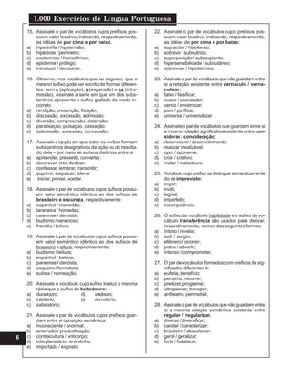 1.000 Exercícios de Língua Portuguesa
6
15. Assinale o par de vocábulos cujos prefixos pos-
suem valor locativo, indicando, respectivamente,
as idéias de por cima e por baixo.
a) hipertrofia / hipotensão;
b) hipérbole / perímetro;
c) exotérmico / hemisférico;
d) epiderme / prólogo;
e) introduzir / decrescer.
16. Observe, nos vocábulos que se seguem, que o
mesmo sufixo pode ser escrito de formas diferen-
tes: com c (aplicação), s (expansão) e ss (intro-
missão). Assinale a serie em que um dos subs-
tantivos apresenta o sufixo grafado de modo in-
correto
a) rendição, presunção, fixação;
b) discussão, excessão, admissão.
c) diversão, compreensão, distensão;
d) paralisação, pulsação, cassação;
e) submissão, sucessão, concessão.
17. Assinale a opção em que todos os verbos formam
substantivos designativos da ação ou do resulta-
do dela – por meio de sufixos distintos entre si:
a) apreender, pressintir, converter;
b) descrever, crer, dedicar;
c) confessar, lembrar, transmitir;
d) suprimir, esquecer, tolerar
e) iniciar, prever, aceitar.
18. Assinale o par de vocábulos cujos sufixos possu-
em valor semântico idêntico ao dos sufixos de
brasileiro e escureza, respectivamente:
a) espanhol / mansidão;
b) laranjeira / honradez;
c) cearense / dentista;
d) budismo / venenoso;
e) francês / leitura.
19. Assinale o par de vocábulos cujos sufixos possu-
em valor semântico idêntico ao dos sufixos de
brasileiro e altura, respectivamente:
a) budismo / leitura;
b) espanhol / beleza;
c) paraense / dentista;
d) coqueiro / formatura;
e) sulista / nomeação.
20. Assinale o vocábulo cujo sufixo traduz a mesma
idéia que o sufixo de bebedouro:
a) duradouro; d) vindouro;
b) inibitório; e) dormitório.
c) satisfatório;
21. Assinale o par de vocábulos cujos prefixos guar-
dam entre si oposição semântica:
a) inconsciente / anormal;
b) antevisão / predestinação;
c) contracultura / anticorpo;
d) interplanetário / entrelinha;
e) importado / exposto.
22. Assinale o par de vocábulos cujos prefixos pos-
suem valor locativo, indicando, respectivamente,
as idéias de por cima e por baixo:
a) supracitar / hipotenso;
b) sobrevir / subnutrido;
c) superposição / subseqüente;
d) hipersensibilidade / subcutâneo;
e) sobrevoar / hipodérmico.
23. Assinaleopardevocábulosquenãoguardamentre
si a relação existente entre vernáculo / verna-
culizar:
a) falso / falsificar;
b) suave / suavizador;
c) verniz / envernizar;
d) puro / purificar;
e) universal / universalizar.
24. Assinale o par de vocábulos que guardam entre si
a mesma relação significativa existente entre con-
siderar / consideração:
a) desenvolver / desenvolvimento;
b) realizar / realizável;
c) opor / oponente;
d) criar / criativo;
e) matar / matadouro.
25. Vocábulo cujo prefixo se distingue semanticamente
do de imprevisto:
a) impor;
b) inútil;
c) legível;
d) imperfeito;
e) incompetência.
26. O sufixo do vocábulo habilidade e o sufixo do vo-
cábulo transferência são usados para derivar,
respectivamente, nomes das seguintes formas:
a) íntimo / revelar;
b) sutil / surgiu;
c) efêmero / ocorrer;
d) pobre / advertir;
e) intenso / comprometer.
27. O par de vocábulos formados com prefixos de sig-
nificados diferentes é:
a) euforia, benefício;
b) percorrer, recorrer;
c) predizer, programar;
d) ultrapassar, transpor;
e) anfiteatro, perimetral;
28. Assinaleopardevocábulosquenãoguardamentre
si a mesma relação semântica existente entre
regular / regularizar.
a) diverso / diversificar;
b) caráter / caracterizar;
c) brasileiro / abrasileirar;
d) geral / geralizar;
e) forte / fortalecer.
 