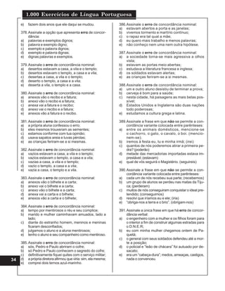 1.000 Exercícios de Língua Portuguesa
34
e) fazem dois anos que ele daqui se mudou.
378.Assinale a opção que apresenta erro de concor-
dância:
a) palavras e exemplos dignos;
b) palavra e exemplo digno;
c) exemplo e palavra dignos;
d) exemplo e palavra dignas;
e) dignas palavras e exemplos.
379.Assinale o erro de concordância nominal:
a) desertos estavam a casa, a vila e o templo;
b) desertos estavam o templo, a casa e a vila;
c) desertas a casa, a vila e o templo;
d) deserto o templo, a casa e a vila;
e) deserta a vila, o templo e a casa.
380.Assinale o erro de concordância nominal:
a) anexos vão o recibo e a fatura;
b) anexo vão o recibo e a fatura;
c) anexa vai a fatura e o recibo;
d) anexo vai o recibo e a fatura;
e) anexos vão a fatura e o recibo.
381.Assinale o erro de concordância nominal:
a) a própria aluna confessou o erro;
b) eles mesmos trouxeram as sementes;
c) estamos conforme com tua opinião;
d) usava sapatos areia e luvas pérolas;
e) as crianças feriram-se a si mesmas.
382.Assinale o erro de concordância nominal:
a) vazios estavam a casa, a vila e o templo;
b) vazios estavam o templo, a casa e a vila;
c) vazias a casa, a vila e o templo;
d) vazio o templo, a casa e a vila;
e) vazia a casa, o templo e a vila.
383.Assinale o erro de concordância nominal:
a) anexos vão o bilhete e a carta;
b) anexo vai o bilhete e a carta;
c) anexo vão o bilhete e a carta;
d) anexa vai a carta e o bilhete;
e) anexos vão a carta e o bilhete;
384.Assinale o erro de concordância nominal:
a) tempo por mentirosos o réu e seu cúmplice;
b) marido e mulher caminhavam amuados, lado a
lado;
c) diante do estranho homem, meninos e meninas
ficaram desconfiados;
d) julgamos o aluno e a aluna mentirosos;
e) tenho o aluno e seu companheiro como mentiroso.
385.Assinale o erro de concordância nominal:
a) sós, Pedro e Paulo abriram o cofre;
b) só Pedro e Paulo conhecem o segredo do cofre;
c) definitivamente fiquei quites com o serviço militar;
d) a própria diretora afirmou que viria: sim, ela mesma;
e) comprei dois ternos azul-marinho.
386.Assinale o erro de concordância nominal:
a) estavam abertos a porta e as janelas;
b) vivemos tormento e martírio contínuo;
c) o rapaz era tal qual a mãe;
d) eu quero mais trabalho e menos palavras;
e) não conheço nem uma nem outra hipótese.
387.Assinale o erro de concordância nominal:
a) a sociedade torna-se mais agressiva a olhos
vista;
b) estavam as portas meio abertas;
c) estudava a literatura francesa e inglesa;
d) os soldados estavam alertas;
e) as crianças feriram-se a si mesmas.
388.Assinale o erro de concordância nominal:
a) um e outro aluno desistiu de terminar a prova;
b) cerveja é bom para a saúde;
c) nesta cidade, há paisagens as mais belas pos-
sível;
d) Estados Unidos e Inglaterra são duas nações
todo poderosas;
e) estudamos a cultura grega e latina.
389.Assinale a frase em que não se permite a con-
cordância variante colocada entre parênteses:
a) entre os animais domésticos, mencione-se
o cachorro, o gato, o cavalo, o boi. (mencio-
nem-se);
b) iremos à festa eu, tu e minha irmã; (irei)
c) quantos de nós poderemos atirar a primeira pe-
dra? (poderão)
d) metade das mercadorias importadas estava im-
prestável; (estavam)
e) qual de vós seguirá o Magistério. (seguireis)
390.Assinale a frase em que não se permite a con-
cordância variante colocada entre parênteses:
a) cada um de nós recebeu sua parte; (recebemos)
b) um grupo de alunos se perdeu nas matas da Tiju-
ca; (perderam)
c) muitos de nós conseguiram conquistar o ideal pre-
tendido; (conseguimos)
d) resolvi que iríamos eu e ele; (iria)
e) “obriga-nos a terra e o brio”. (obrigam-nos)
391.Assinale a única frase em que há erro de concor-
dância verbal:
a) o engenheiro com a mulher e os filhos foram para
o interior a fim de construir algumas estradas para
o D.N.E.R;
b) eu com minha mulher chegamos ontem de Pa-
quetá;
c) o general com seus soldados defendeu até a mor-
te a posição;
d) o policial e “leão de chácara” foi autuado por de-
sacato;
e) era um “cabeça-dura”; medos, ameaças, castigos,
nada o convenceu.
 