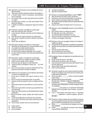1.000 Exercícios de Língua Portuguesa
35
392.Assinale a única frase em que há erro de concor-
dância verbal:
a) “dar aula e manter disciplina é dever do professor”;
b) o diretor assim como o professor concordaram
com a reunião;
c) irei à praia todos os dias enquanto durar as férias
e o calor;
d) acredito que o Pedro ou João será eleito Presi-
dente do Grêmio;
e) o ladrão ou ladrões conseguiram fugir sem deixar
pista.
393.Assinale a opção com erro de construção:
a) será que tudo isso são “fofocas”;
b) o que seriam desses meninos se lhes faltassem
os pais;
c) que hão de ser estas crianças ao crescerem;
d) que seriam aqueles homens vestidos estranha-
mente;
e) quem são os faltosos.
394.Assinale a opção com erro de construção:
a) Sócrates foi condenado por crime de lesão-moral;
b) os escoteiros estão sempre alerta;
c) a mulher corria meio louca pela rua;
d) a menina ficou toda encabulada com o elogio;
e) os raios infravermelhos não são percebidos pela
nossa vista.
395.Assinale a opção com erro de construção:
a) o aluno só entra no colégio se estiver quites;
b) estes livros já estão meio usados;
c) é preciso que se liguem os alto-falantes;
d) “estes homens combatiam meios nus ...” (A. Her-
culano).
e) houve uma reunião na sede do Sindicato de Pro-
fessores de Ensino Primário e Médio.
396.Observe com atenção a concordância das frases
e marque a resposta certa.
1 - Creio que o relógio deu agora mesmo cinco
horas.
2 - Ele é um dos que deveriam falar na reunião.
3 - Acabou de dar as quatro horas no relógio da Cen-
tral.
4 - Os homens parece que tarde ou nunca se emen-
dam.
5 - Não vale a pena falar nas lutas que poderiam ha-
ver entre eles.
6 - Cada vez mais precisa-se de trabalhadores espe-
cializados.
7 - Havia de existir outras razões tão fortes quanto
estas.
8 - Tudo são obstáculos que devem ser vencidos.
9 - Cinco anos vão fazer que esses diplomas foram
expedidos.
10 - Uma e outra razões não me convenceram.
a) todas certas;
b) certas as pares.
c) cinco erradas;
d) erradas as ímpares;
e) apenas a 9 está errada.
397.Marque o emprego incorreto do verbo “VER”:
a) eles houveram por bem usar a via férrea;
b) tudo leva a crer que houve feridos no acidente;
c) havia meses que não se falava em futebol;
d) nãopodemhaverdúvidasquantoaoaproveitamento
do oleoduto;
e) espero que todos se hajam bem no concurso.
398.Marque o item incorreto quanto à concordância
verbal:
a) deu quatro horas no relógio da igreja;
b) fez três dias que não o encontro;
c) as estrelas parece brilharem no céu;
d) quer-se mudar os sistemas de transportes;
e) vendem-se relógios nesta loja.
399.Marque o item em que se é símbolo de indetermi-
nação do sujeito.
a) transportavam-segrandesquantidadesdepetróleo;
b) assiste-se ao processo da indústria petrolífera bra-
sileira;
c) não sei se eles virão hoje;
d) foi-se embora sem nos avisar;
e) deixou-se abraçar pelo adversário.
400.Assinale a frase com erro de concordância do ver-
bo SER:
a) já são horas de dormir, meu filho;
b) neste exato momento, são oito horas;
c) creio que eram nestas horas que eles deviam mos-
trar seu altruísmo;
d) daqui a São Paulo são 500 quilômetros;
e) eram asAves-Marias.
401.Assinale a opção em que a lacuna pode ser preen-
chida por qualquer das duas formas verbais colo-
cadas entre parênteses.
a) fui eu que mais ________ contra o poder burguês;
(lutei / lutou)
b) grandepartedogrupofeminista__________asub-
missão das mulheres; (legitima / legitimam)
c) futuramente,__________aparecermovimentosfe-
ministas que enfraqueçam o poder burguês (pode-
rá / poderão)
d) _________ que todos os movimento feministas
deixem de se submeter aos homens; (convém /
convêm)
e) nem o movimento feminista nem o machista
________ legitimam o poder burguês. (deverá /
deverão)
402.Tendo em vista as regras de concordância, assina-
le a única opção em que a forma entre parênteses
não completa corretamente a lacuna da frase:
a) ficam ______ o movimento do sangue e as veias;
(deslocados)
b) foram ______ as válvulas venosas como peque-
nas conchas; (definidas)
 