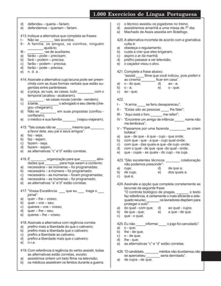 1.000 Exercícios de Língua Portuguesa
d) defendeu – queria – fariam;
e) defendemos – queriam – fariam.
413.Indique a alternativa que completa as frases:
I - Não se _______ tais acordos;
II - A família, os amigos, os vizinhos, ninguém
________ ajudá-lo;
III - ________ -se de auxiliares.
a) farão – pode – precisam;
b) fará – podem – precisa;
c) farão – podem – precisa;
d) farão – pode – precisa;
e) n. d. a .
414.Assinale a alternativa cuja lacuna pode ser preen-
chida com as duas formas verbais que estão su-
geridas entre parênteses:
a) a praça, as ruas, as casas, tudo ________ com o
temporal (acabou - acabaram);
b) ________ - se casas novas (vende - vendem);
c) àtarde,__________oadvogadoeseucliente(che-
gou -chegaram);
d) Não se ________ em suas propostas (confiou -
confiaram);
e) o médico e sua família _______ (viajou-viajaram).
415.“Tais coisas não se ________ mesmo que _______
a favor dela, seu pai e seus amigos”:
a) faz - seja;
b) faz - sejam;
c) fazem - seja;
d) fazem - sejam;
e) as alternativas “c” e”d” estão corretas.
416.É ________ organização para que ________ ativi-
dades que _______ para hoje saiam a contento:
a) necessária – as inúmeras – foi programadas;
b) necessário – a inúmera – foi programado;
c) necessário – as inúmeras – foram programadas;
d) necessária – as inúmeras – foi programado;
e) as alternativas “a” e”d” estão corretas.
417.“Vossa Excelência ___ que eu ___ traga o ___
jornal”:
a) quer – lhe – vosso;
b) quer – vos – seu;
c) quereis – vos – vosso;
d) quer – lhe – seu;
e) queres – lhe – vosso.
418.Assinale a alternativa com regência correta:
a) prefiro mais a liberdade do que o cativeiro;
b) prefiro mais a liberdade que o cativeiro;
c) prefiro a liberdade ao cativeiro;
d) prefiro a liberdade mais que o cativeiro;
e) n.r.a.
419.Com referência à regência do verbo assistir, todas
as alternativas estão corretas, exceto:
a) assistimos ontem um belo filme na televisão;
b) os médicos assistiram os feridos durante a guerra;
c) o técnico assistiu os jogadores no treino;
d) assistiremos amanhã a uma missa de 7º dia;
e) Machado de Assis assistia em Botafogo.
420.A alternativa incorreta de acordo com a gramática
culta é:
a) obedeça o regulamento;
b) custa a crer que eles brigaram;
c) aspiro o ar da manhã;
d) prefiro passear a ver televisão;
e) o caçador visou o alvo.
421.Complete a frase abaixo:
“assisti ____ filme que você indicou, pois preferi ir
ao cinema _______ ficar em casa”.
a) o - do que; d) ao - a;
b) o - a; e) o - que.
c) ao - que;
422.
I - “A arma ____ se feriu desapareceu”;
II - “Estas são as pessoas ____ lhe falei”;
III - “Aqui está o foro ______ me referi”;
IV - “Encontrei um amigo de infância _____ nome não
me lembrava”;
V - “Passamos por uma fazenda ________ se criam
búfalos”.
a) que - de que - à que - cujo - que onde;
b) com que - que - a que - cujo qual-onde;
c) com que - das quais-a que -de cujo -onde;
d) com o qual - de que -que -do qual - onde;
e) que - cujas - as quais - do cujo - na cuja.
423.“São excelentes técnicos _______ colaboração
não podemos prescindir”:
a) cuja; d) de que a;
b) de cuja; e) dos quais a.
c) que a;
424.Assinale a opção que completa corretamente as
lacunas da seguinte frase:
“O controle biológico de pragas, ______ o texto
faz referência, é certamente o mais eficiente e ade-
quadorecurso_______oslavradoresdispõempara
proteger o solo”:
a) do qual - com que; d) ao qual - cujos;
b) de que - que; e) a que - de que.
c) que - o qual;
425.Eu não _____informei ____ o jogo foi cancelado”:
a) o - que;
b) lhe - de que;
c) o - de que;
d) lhe - que;
e) as alternativas “c” e “d” estão corretas.
426.“O candidato, _______ méritos não duvidamos,não
se apercebeu _______ seria derrotado”.
a) de cujos - de que;
 