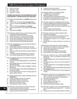 1.000 Exercícios de Língua Portuguesa
38
b) cujo os - em que;
c) dos quais - que;
d) cujos seus - que;
e) que seus - em que.
TERMOS DA ORAÇÃO. VALOR SEMÂNTICO DAS
CONJUNÇÕES. CLASSIFlCAÇÃO DAS ORAÇÕES.
427.Qual a expressão grifada, que NÃO funciona como
sujeito:
a) “piam perto, na sombra, as aves agoureiras”;
b) “morre ! morrem-te às mãos as pedras deseja-
das”;
c) “hão - de frutificar as fomes e as vigílias”;
d) “quando, aos beijos do sol, sobrarem as colhei-
tas”;
e) “dorme de novo tudo”.
428.Assinale a opção em que a mudança feita acarre-
ta alteração de função sintática:
a) seringueiro, dorme na escureza da floresta;
b) dorme, seringueiro, na escureza da floresta;
c) na escureza, seringueiro, da floresta, dorme;
d) na escureza da floresta, seringueiro dorme;
e) dorme na escureza da floresta, seringueiro.
429.O termo sublinhado exerce a função de objeto in-
direto, EXCETO em:
a) lembrei-lhe a data de aniversário de sua mãe;
b) perdi a cabeça durante a discussão e dei-lhe na
cara;
c) devido a problemas de saúde, proibiram-lhe que
fumasse;
d) incumbiram-lhe que entregasse a encomenda;
e) com certeza, pagou-lhe com bastante atraso
430.O elemento grifado está corretamente classifica-
do, EXCETO em:
a) o filme é impróprio para menores; (complemento
nominal)
b) ignoro onde estão seus conhecimentos; (adjunto
adverbial de lugar)
c) deve-se ser tolerante com o próximo; (adjunto
adnominal)
d) em teu pensamento, serei apenas lembrança; (pre-
dicativo do sujeito)
e) há acontecimentos em minha vida de que não
gosto. (objeto indireto)
431.Todas as alternativas contêm predicado nominal,
EXCETO em:
a) a casa, de longe, parecia um monstro;
b) aquele amor deixava-o insensível:
c) ultimamente andava muito nervoso;
d) fique certo: eu não sou você;
e) o tempo está chuvoso, sombrio.
432.Assinale a única frase com predicado nominal:
a) os alunos permaneceram em sala;
b) estavam todos na praça assistindo ao concerto;
c) o tempo parece que vai melhorar;
d) o menino continuou a leitura;
e) infelizmente, o professor continua doente.
433.Assinale a frase com predicado verbal:
a) o colega acusou-o de covarde;
b) gostei do passeio marítimo;
c) o professor entrou preocupado em sala;
d) os amigos ficaram surpresos com sua reação;
e) estavas com saudades de teus irmãos.
434.Assinale a opção com predicado verbo-nominal:
a) os alunos estudiosos normalmente são aprovados;
b) todos ficaram estáticos diante da paisagem;
c) o espetáculo está anunciado há cerca de dois
meses;
d) nunca o julgamos de tal atitude;
e) a ciência não é moral nem imoral; é amoral.
435.Assinale a frase com sujeito indeterminado:
a) consertam-se relógios;
b) falaram na sessão todos os oradores inscritos;
c) disseram que o Concurso não será fácil;
d) os beija-flores pairam no ar e sugam o pólen
das flores;
e) construíram-se muitas estradas no interior do
Brasil.
436.Assinale a única frase com verbo de ligação:
a) continuamos em silêncio durante muito tempo;
b) apesar da chuva, fiquei no meu posto;
c) vivi em Itabira alguns anos;
d) andei longes terras à procura de solução;
e) permanecemos no colégio a manhã inteira.
437.Assinale a opção em que o termo grifado NÃO
apresenta o valor circunstancial indicado entre
parênteses:
a) “ia pelo corredor que o velho José Paulino fizera”
(lugar);
b) “no outro dia não voltou mais para trabalhar”
(tempo) ;
c) “o mestre estremeceu com a palavra do homem”
(instrumento) ;
d) “faria alpercatas fortes para romper a terra dura
das caatingas” (fim);
e) “lá para fora José Passarinho cantava baixinho”
(modo) .
438.Assinale a opção em que a preposição de mani-
festa o mesmo valor que apresenta em “ (....) e
corou da alusão que havia em suas palavras.”
a) as crianças sorriam de frio;
b) vieram hoje de Recife;
c) tinha no dedo um anel de ouro;
d) sempre trabalhei de noite;
e) alimentava-se apenas de pão e água.
439.Assinale a opção em que a preposição de expri-
me a mesma idéia que possui em “... a cair de
fome.”
a) de tanto chorar, os seus olhos ficaram inchados;
 