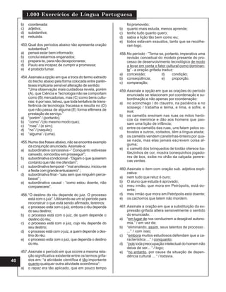 1.000 Exercícios de Língua Portuguesa
40
b) coordenada:
c) adjetiva;
d) substantiva;
e) reduzida.
453.Qual dos períodos abaixo não apresenta oração
substantiva?
a) pensei estar bem informado;
b) conclui estarmos enganados;
c) prepara-te, para não decepcionares;
d) Paulo era incapaz de cumprir a promessa;
e) é proibido fumar.
454.Assinale a opção em que a troca do termo extraído
do trecho abaixo pela forma colocada entre parên-
teses implicaria sensível alteração de sentido:
“Uma observação mais cuidadosa revela, porém
(A), que Ciência e Tecnologia não se comportam
como (B) mercadorias, mas (C) como bens cultu-
rais: é por isso, talvez, que toda tentativa de trans-
ferência de tecnologia fracassa e resulta no (D)
que não passa de alguma (E) forma efêmera de
prestação de serviço.”
a) “porém” / (portanto);
b) “como” / (do mesmo modo que);
c) “mas” / (e sim);
d) “no” / (naquilo);
e) “alguma” / (uma).
455.Numa das frases abaixo, não se encontra exemplo
da conjunção anunciada.Assinale-a:
a) subordinativa concessiva -” Conquanto estivesse
cansado, concordou em prosseguir”;
b) subordinativa condicional - “Digam o que quiserem
contanto que não me ofendam”;
c) subordinativa temporal - “mal anoiteceu, iniciou-se
a festa com grande entusiasmo” ;
d) subordinativa final - “saiu sem que ninguém perce-
besse” ;
e) subordinativa causal - “como estou doente, não
comparecerei”.
456.“O destino do réu depende do juiz. O processo
está com o juiz”. Utilizando-se um só período para
reconstruir o que está sendo afirmado, teremos:
a) o processo está com o juiz, embora o réu dependa
do seu destino;
b) o processo está com o juiz, de quem depende o
destino do réu;
c) o processo está com o juiz, cujo réu depende do
seu destino;
d) o processo está com o juiz, a quem depende o des-
tino do réu;
e) o processo está com o juiz, que dependa o destino
doréu.
457.Assinale o período em que ocorre a mesma rela-
ção significativa existente entre os termos grifa-
dos em: “a atividade científica é tão importante
quanto qualquer outra atividade econômica”:
a) o rapaz era tão aplicado, que em pouco tempo
foi promovido;
b) quanto mais estuda, menos aprende;
c) tenho tudo quanto quero;
d) sabia a lição tão bem como eu;
e) todos estavam exaustos, tanto que se recolhe-
ram logo.
458.No período - “Torna-se, portanto, imperativa uma
revisão conceitual do modelo presente do pro-
cesso de desenvolvimento tecnológico de modo
a levar em conta o fator cultural como dominan-
te” - a oração grifada traduz:
a) concessão; d) condição;
b) conseqüência; e) proporção.
c) comparação;
459.Assinale a opção em que as orações do período
enunciado se relacionam por coordenação e su-
bordinação e não apenas por coordenação:
a) no aconchego / do claustro, na paciência e no
sossego / trabalha e teima, e lima, e sofre, e
sua;
b) os camelôs ensinam nas ruas os mitos herói-
cos da meninice e dão aos homens que pas-
sam uma lição de infância;
c) entre os camelôs das ruas, uns falam pelos co-
tovelos e outros, coitados, têm a língua atada;
d) os camelôs vendem canetinhas-tinteiro por qua-
se nada, mas elas jamais escrevem coisa al-
guma;
e) o camelô dos brinquedos de tostão oferece ba-
lõezinhos de cor, mostra bonequinhos jogado-
res de box, exibe no chão da calçada perere-
cas verdes.
460.Assinale o item com oração sub. adjetiva expli-
cativa:
a) nem tudo que reluz é ouro;
b) O aluno que estuda é aprovado;
c) meu irmão, que mora em Petrópolis, está do-
ente;
d) meu irmão que mora em Petrópolis está doente;
e) os cachorros que latem não mordem.
461.Assinale a oração em que a substituição da ex-
pressão grifada altera sensivelmente o sentido
do enunciado:
a) “em lugar de nos conduzirem a desejável autono-
mia.” / em vez de;
b) “eliminando, assim, seus talentos de processo .
...” / com isso;
c) “embora muitos estudiosos defendam que a ca-
racterística ...” / conquanto;
d) “pois toda preocupação intelectual do homem não
deixa de ser... “ / logo;
e) “no entanto, por causa da situação de depen-
dência cultural ... “ / todavia.
 