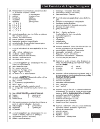 1.000 Exercícios de Língua Portuguesa
7
29. Relacione os sinônimos nas duas colunas abai-
xo, e assinale a reposta correta:
1 - translúcido ( ) contraveneno.
2 - antídoto ( ) metamorfose.
3 - transforma ( ) diáfano.
4 - adversário ( ) antítese.
5 - oposição ( ) antagonista.
a) 1, 3, 4, 2, 5;
b) 2, 3, 4, 5, 1;
c) 2, 3, 1, 5, 4;
d) 1, 4, 5, 2, 3;
e) 4, 3, 1, 5, 2.
30. Assinale a opção em que nem todas as palavras
têm o mesmo radical.
a) dizendo, indizível, diríamos;
b) batida, batedeira, combater;
c) legalidade, ilegalizar, inelegibilidade;
d) caracterização, descaracterizar,caracterizava;
e) embrutecer, bruto, brutal.
31. A opção em que não se verifica variação de radi-
cal é:
a) valho - valeria - valêsse-mos;
b) coubeste - cabes - caibas;
c) brincam - brinques -brincávamos;
d) sentíeis - sinta - sentiram;
e) servistes - sirvo - servira.
32. Assinale a opção em que todas as palavras pos-
suem um mesmo radical.
a) favo - favor - favorável;
b) luz - luzeiro - aluminar;
c) perfumado - fumaça - fumo;
d) virgem - virginal - viavem;
e) as letras “b” e “d” estão corretas.
33. Assinale o INCORRETO quanto à análise mórfica
da forma verbal DEIXARA:
a) deix - radical;
b) a - (o primeiro) - vogal temática;
c) deixa - tema;
d) ra - desinência / sufixo modo temporal;
e) a - (o segundo) - desinência / sufixo número-pes-
soal.
34. Não é COMPOSIÇÃO por AGLUTINAÇÃO:
a) fidalgo; d) aguardente;
b) petróleo; e) horticultura.
c) manda-chuva;
35. O processo que gerou o substantivo brilhante, a
partir do adjetivo brilhante, é chamado:
a) reduplicação; d) parassíntese;
b) regressão; e) aglutinação.
c) conversão;
36. Assinale a opção em que todas as palavras obe-
decem ao mesmo processo de formação:
a) aguardente - girassol - reco-reco;
b) boiada - garotada - aterro;
c) sociologia - burocracia - televisão;
d) passatempo - fidalgo - decímetro;
e) descobrir - infeliz - planalto.
37. Incorreta a caracterização do processo de forma-
ção:
a) meio-dia: composição por justaposição;
b) fortalecer: derivação sufixal;
c) demora (substantivo): derivação regressiva;
d) fonseca: derivação sufixal;
e) pneu: abreviação.
38. Em “. . . Dádiva ao Senhor . . .”
A palavra Senhor é um exemplo de:
a) derivação regressiva;
b) aglutinação;
c) conversão;
d) reduplicação;
e) derivação sufixial.
39. Assinale a série de vocábulos em que todos os
sufixos exprimem noção de qualidade:
a) sensibilidade - delicadeza - docemente;
b) decoração - bronzeado - selvagem;
c) fraqueza - doçura - ferocidade;
d) sentimento - rapidamente - majestosa;
e) dourado - vegetação - beleza.
40. Assinale. a opção em que o afixo da palavra te-
nha o mesmo sentido que o encontrado na pala-
vraESCORRER:
a) introduzir; d) decair;
b) importar; e) soterrar.
c) exportar;
41. Assinale o par de vocábulos que guardam entre si
a mesma relação significativa existente entre EX-
PORTAR / EXPORTAÇÃO:
a) importar / importador;
b) estudar / estudante;
c) descobrir / descobrimento;
d) opor / oponente;
e) ouvir / audível.
42. Assinale a opção em que as palavras obedecem
aos mesmos processos de formação que os das
palavras: INÚTIL, QUERO-QUERO eATUANTE:
a) supercílio / decreto-lei /estudante;
b) dissecar / reco-reco / destoante;
c) soterrar / toque-toque / loucura;
d) desfolhar / tico-tico / fidalgo;
e) ilegal / couve-flor / navegante.
43. Assinale a alternativa em que o par de vocábulos
apresenta prefixos de mesma significação :
a) imposição – impossível;
b) adjunto – abstar;
c) desfazer – decair;
d) hipótese – supor;
e) subserviente – subseqüente.
 