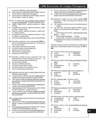 1.000 Exercícios de Língua Portuguesa
43
pronome indefinido: sujeito de riscou;
d) quem-pronome indefinido sujeito de cala; que-pro-
nome relativo: objeto direto de riscou;
e) quem-pronome indefinido sujeito de cala; que-pro-
nome relativo: sujeito de riscou.
485.Em “A elaboração das questões pelo professor
nos deu tranqüilidade”. Os termos grifados são:
a) sujeito - objeto direto - agente da passiva - objeto
indireto;
b) complemento nominal - agente da passiva - obje-
to direto - objeto direto;
c) adjunto nominal - agente da passiva - objeto dire-
to - objeto indireto;
d) complemento nominal - agente da passiva - obje-
to indireto - objeto direto;
e) não há função sintática para o termo tranqüilidade.
486.Assinale a opção em que a preposição POR ex-
prime a mesma idéia que possui em: “vivemos por
um mundo melhor”:
a) estou aqui novamente por te amar:
b) a notícia chegou-me por telegrama:
c) lutamos por um lindo ideal:
d) todos foram acusados por ti:
e) sairemos por São Paulo.
487.Assinale a opção em que o pronome “Os” não
desempenha, a mesma função do que em “... os
escravos adorando-os e temendo-os”.
a) ouviram-nos na dança:
b) escravos, sempre os serão:
c) os escravos os viram no chão:
d) os pretos não os encontravam na rua:
e) quero mostrá-los aos senhores:
488.Assinale o item em que a oração grifada está clas-
sificada indevidamente:
a) “naquela noite, o silêncio não deixou Maria dormir”;
oração subordinada substantiva adjetiva direta.
b) “eles diziam onde as pessoas deveriam guardar
seu dinheiro”; oração subordinada substantiva ob-
jetiva direta.
c) “onde o povo parava para pensar a esperança”;
oração subordinada adverbial final.
d) “dos chuveiros caíam fios de ovos ou eram cheias
de mel as piscinas”; oração principal.
e) “como a casa foi construída se ninguém me pediu
dinheiro emprestado”; oração subordinada adver-
bial condicional.
489.A oração grifada esta corretamente classificada,
EXCETO em:
a) agora eu lhe mostro com quantos paus se faz uma
canoa / oração subordinada substantiva objetiva
direta;
b) tudo quanto possuímos vem desses cem mil réis;/
oração subordinada adjetiva restritiva.
c) Casimiro Lopes pergunta se me falta alguma coi-
sa; / oração subordinada adverbial condicional.
d) via-se muito bem que D. Glória era alcoviteira;/
oração subordinada substantiva subjetiva.
e) a idéia é tão santa que não está mal no santuário; /
oraçãosubordinada adverbial consecutiva.
490.Assinale a opção em que o termo grifado NÃO
apresenta o valor circunstancial indicado entre
parênteses:
a) “ah ! quantos homens de juízo não andarão por aí
...” (lugar);
b) “eu não creio, não posso mais acreditar na bon-
dade ou na virtude de homem algum...” (intensi-
dade);
c) “... mais nocivos aos outros, e para produzir maior
danos... “ ( fim);
d) “... declara sem cerimônia ...” (modo);
e) “... antes estar na casa de correção por terem
enriquecido com abusos escandalosos e crimes
... “ (causa).
Assinale o item que indica corretamente a relação dos
elementos sublinhadas dentro dos grupos de 491 a
499.
491.O técnico berrou tanto, que ficou rouco:
a) causa; d) finalidade;
b) conseqüência; e) concessão.
c) modo;
492.No meu quarto, estudo sem que ninguém me atra-
palhe.
a) lugar; d) condição;
b) conseqüência; e) modo.
c) finalidade;
493.Parece que quanto mais estudo menos sei:
a) proporção; d) tempo;
b) modo; e) alternativa.
c) explicação;
494.Ela, sobre ser feia, é néscia e burra:
a) causa; d) conclusão;
b) exceção; e) explicação.
c) acréscimo;
495.Ora ria, ora chorava o menino acidentado:
a) adição; d) alternativa;
b) intensidade; e) conclusão.
c) condição;
496.Não posso ouvir esta música, que não chore:
a) conseqüência; d) modo;
b) conformidade; e) condição.
c) adição;
497.Corre, saveiro, corre, que já brilham as luzes da
Bahía.
a) concessão; d) causa;
b) explicação; e) condição.
c) modo;
 