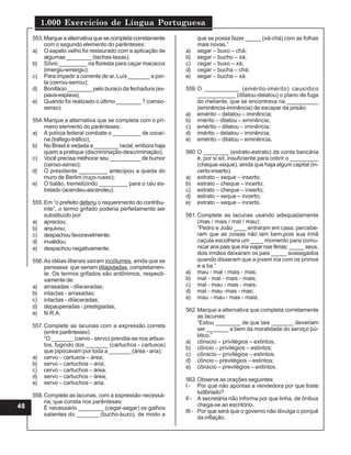 1.000 Exercícios de Língua Portuguesa
48
553.Marque a alternativa que se completa corretamente
com o segundo elemento do parênteses:
a) O sapato velho foi restaurado com a aplicação de
algumas ________ (tachas-taxas);
b) Sílvio _________ na floresta para caçar macacos
(imergiu-emergiu);
c) Para impedir a corrente de ar, Luís _______ a por-
ta (cerrou-serrou);
d) Bonifácio ________ pelo buraco da fechadura (ex-
piava-espiava);
e) Quando foi realizado o último ________ ? (censo-
senso).
554.Marque a alternativa que se completa com o pri-
meiro elemento do parênteses:
a) A polícia federal combate o _________ de cocaí-
na (tráfego-tráfico);
b) No Brasil é vedada a ________ racial; embora haja
quem a pratique (discriminação-descriminação);
c) Você precisa melhorar seu __________ de humor
(censo-senso);
d) O presidente _________ antecipou a queda do
muro de Berlim (ruço-russo);
e) O balão, tremelizindo _________ para o céu es-
trelado (acendeu-ascendeu).
555.Em “o prefeito deferiu o requerimento do contribu-
inte”, o termo grifado poderia perfeitamente ser
substituído por:
a) apreciou;
b) arquivou;
c) despachou favoravelmente;
d) invalidou;
e) despachou negativamente.
556.As idéias liberais saíram incólumes, ainda que se
pensasse que seriam dilapidadas, completamen-
te. Os termos grifados são antônimos, respecti-
vamente de:
a) arrasadas - dilaceradas;
b) intactas - arrasadas;
c) intactas - dilaceradas;
d) depauperadas - prestigiadas;
e) N.R.A.
557.Complete as lacunas com a expressão correta
(entre parênteses):
“O _______ (cervo - servo) prendia-se nos arbus-
tos, fugindo dos _______ (cartuchos - cartuxos)
que pipocavam por toda a _______ (área - aria);
a) cervo – cartuxos – área;
b) servo – cartuchos – aria;
c) cervo – cartuchos – área;
d) servo – cartuchos – área;
e) servo – cartuchos – aria.
558.Complete as lacunas, com a expressão necessá-
ria, que consta nos parênteses:
É necessário ________ (cegar-segar) os galhos
salientes do _______ (bucho-buxo), de modo a
que se possa fazer _____ (xá-chá) com as folhas
mais novas.”
a) segar – buxo – chá;
b) segar – bucho – xá;
c) cegar – buxo – xá;
d) cegar – bucha – chá;
e) segar – bucha – xá.
559.O __________ (emérito-imérito) causídico
____________ (dilatou-delatou) o plano de fuga
do meliante, que se encontrava na __________
(eminência-iminência) de escapar da prisão:
a) emérito – delatou – iminência;
b) imérito – dilatou – eminência;
c) emérito – dilatou – iminência;
d) imérito – delatou – iminência;
e) emérito – dilatou – eminência.
560.O ________ (extrato-estrato) da conta bancária
é, por si só, insuficiente para cobrir o _________
(cheque-xeque), ainda que haja algum capital (in-
certo-inserto).
a) extrato – xeque – inserto;
b) estrato – cheque – incerto;
c) extrato – cheque – inserto;
d) estrato – xeque – incerto;
e) extrato – xeque – incerto.
561.Complete as lacunas usando adequadamente
(mas / mais / mal / mau):
“Pedro e João ____ entraram em casa, percebe-
ram que as coisas não iam bem,pois sua irmã
caçula escolhera um ____ momento para comu-
nicar aos pais que iria viajar nas férias; _____ seus,
dois irmãos deixaram os pais _____ sossegados
quando disseram que a jovem iria com os primos
e a tia.”
a) mau - mal - mais - mas;
b) mal - mal - mais - mais;
c) mal - mau - mas - mais;
d) mal - mau -mas - mas;
e) mau - mau - mas - mais.
562.Marque a alternativa que completa corretamente
as lacunas:
“Estou ________ de que tais _______ deveriam
ser _______ a bem da moralidade do serviço pú-
blico.”
a) cônscio – privilégios – extintos;
b) côncio – privilégios – estintos;
c) cônscio – privilégios – estintos;
d) côncio – previlégios – estintos;
e) cônscio – previlégios – extintos.
563.Observe as orações seguintes:
I - Por que não apontas a vendedora por que foste
ludibriado?
II - A secretária não informa por que linha, de ônibus
chega-se ao escritório.
III - Por que será que o governo não divulga o porquê
da inflação.
 