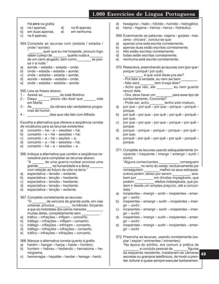 1.000 Exercícios de Língua Portuguesa
49
Há erro na grafia:
a) na I apenas; d) na III apenas;
b) em duas apenas; e) em nenhuma.
c) na II apenas;
564.Complete as lacunas com (estada / estadia /
onde / aonde):
“_______ quer que eu me hospede, procuro logo
saber o preço da _______, quanto custa a _______
de um carro alugado, bem como _______ se pos-
sa ir à noite.”
a) aonde – estadia – estada – onde;
b) onde – estada – estadia – aonde;
c) onde – estadia – estada – aonde;
d) aonde – estada – estadia – onde;
e) onde – estadia – estadia – aonde.
565.Leia as frases abaixo:
1 - Assisti ao ________ do balé Bolshoi;
2 - Daqui ______ pouco vão dizer que ______ vida
em Marte.
3 - As _________ da câmara são verdadeiros progra-
mas de humor.
4 - ___________ dias que não falo comAlfredo.
Escolha a alternativa que oferece a seqüência correta
de vocábulos para as lacunas existentes:
a) concerto – há – a – cessões – há;
b) conserto – a – há – sessões – há;
c) concerto – a – há – seções – a;
d) concerto – a – há – sessões – há;
e) conserto – há – a – sessões – a .
566.Indique a alternativa que contém a seqüência ne-
cessária para completar as lacunas abaixo:
“A ______ de uma guerra nuclear provoca uma
grande_______nahumanidadeeadeixa_______
com relação ao futuro da vida na terra.”
a) espectativa – tensão – exitante;
b) espectativa – tenção – hesitante;
c) expectativa – tensão – hesitante;
d) expectativa – tensão – hezitante;
e) espectativa – tenção – exitante.
567.Complete corretamente as lacunas:
“O _______ de veículos de grande porte, em vias
urbanas, provoca ________ no trânsito; forçando
a que os motoristas dos carros menores ________,
muitas delas, completamente sem _________ ;
a) tráfico – infrações – inflijam – concerto;
b) tráfego – infrações – inflijam – conserto;
c) tráfego – inflações – infrinjam – conserto;
d) tráfego – infrações – infrações – conserto;
e) tráfico – infrações – infrações – concerto.
568.Marque a alternativa correta quanto à grafia:
a) harém – hangar – harpa – haste – hombro;
b) hontem – hebreu – hediendo – hematoma – he-
mograma;
c) hemorragia – hepatite – herdar – herege – herói;
d) hexágono – hiato – híbrido – húmido – hidrogênio;
e) hiena – higiene – hérnia – herva – hidráulico.
569.Examinando as palavras: viajens - gorjeta - mai-
zena - chícara”, conclui-se que:
a) apenas uma está escrita corretamente;
b) apenas duas estão escritas corretamente;
c) três estão escritas corretamente;
d) todas estão escritas corretamente;
e) nenhuma está escrita corretamente.
570.Reescreva, preenchendo as lacunas com (por que /
porque / porquê / por quê).
- _________ é que você disse pra ele?
- Pra falar a verdade, eu nem sei bem ________ .
- Não será _______ tem inveja dele?
- Acho que não, até ________ eu nem guardo
rancor dele.
- Ora, deve haver um ________ para esse tipo de
comportamento. Concorda?
- Pode ser, acho _______ tenho sido imaturo.
a) por que – por quê – por que – porque – porquê –
porque;
b) por quê – por que – por quê – por quê – porquê –
por que;
c) por que – por que – por que – porque – por quê –
porque;
d) porque – porque – porque – porque – por quê –
por que;
e) porquê – por quê – por quê – por quê – porquê –
porque.
571.Complete as lacunas usando adequadamente (in-
cipiente / insipiente / imergir / emergir / surtir /
sortir).
“Alguns comerciantes __________ conseguem
_________ no ramo do varejo, exclusivamente por
conseguirem ________ melhor os seus estoques;
outros porém, talvez por serem _________, aca-
bam por ________ em dívidas impagáveis, que
podem __________ efeitos indesejáveis, que po-
dem ir desde um simples prejuízo, até a concor-
data.”
a) incipientes – imergir – sortir – insipientes – emer-
gir – sortir;
b) insipientes – emergir – surtir – incipientes – imer-
gir – sortir;
c) incipientes – emergir – sortir – insipientes – imer-
gir – surtir;
d) insipientes – imergir – surtir – insipientes – emer-
gir – sortir;
e) insipientes – imergir – surtir – incipientes – emer-
gir – sortir.
572.Preencha as lacunas, usando corretamente (ex-
piar / espiar / eminentes / iminentes):
“Na época do arbítrio, era comum a prática de
________ a conduta pessoal de _______ figuras
da esquerda resistente; instalavam-se câmaras
secretas ou grampos telefônicos, de modo a pren-
der, torturar e quase sempre executar barbaramen-
 