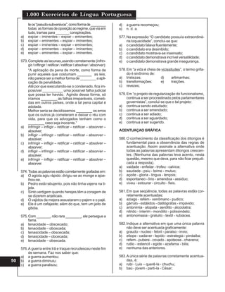 1.000 Exercícios de Língua Portuguesa
50
teos“pseudo-subversivos”,comoformade________
todas as formas de oposição ao regime, que via em
tudo, tramas para _______ conspirações.
a) expiar – iminentes – expiar – eminentes;
b) expiar – eminentes – espiar – iminentes;
c) espiar – iminentes – expiar – eminentes;
d) expiar – eminentes – expiar – iminentes;
e) espiar – eminentes – expiar – iminentes.
573.Complete as lacunas,usando corretamente (infrin-
gir / inflingir / retificar / ratificar / absolver / absorver):
“A aplicação da pena de morte, como forma de
punir aqueles que costumam _______ as leis,
não parece ser a melhor forma de ________ a apli-
cação da penalidade.
Até por que executando-se o condenado, fica im-
possível __________ uma possível falha judicial
que possa ter havido. Agindo dessa forma, só
iríamos ________ as falhas irreparáveis, cometi-
das em outros países, onde a tal pena capital é
adotada.
Melhor seria se decidíssemos ________ os erros
que os outros já cometeram e deixar o réu com
vida, para que os advogados tenham como o
________ caso seja inocente.”
a) infringir – infligir – retificar – ratificar – absorver –
absolver;
b) infligir – infringir – ratificar – retificar – absorver –
absolver;
c) infringir – infligir – retificar – ratificar – absolver –
absorver;
d) infligir – infringir – retificar – ratificar – absorver –
absolver;
e) infringir – infligir – ratificar – retificar – absolver –
absorver.
574.Todasaspalavrasestãocorretamentegrafadasem:
a) O agiota agiu rápido: dirigiu-se ao monge e ajoe-
lhou-se.
b) Pedro está rabujento, pois não tinha vajens na ti-
jela.
c) Sinto vertigem quando herejes têm a coragem de
se dizerem anjelicais.
d) O vajidos da mejera assustaram o pajem e o pajé.
e) Ele é um cafajeste; além do que, tem um jeito de
gibóia.
575.Com _______, não rara ________, ele persegue a
fama.
a) tenacidade – obscecado;
b) tenacidade – obcecada;
c) tenascidade – obscecada;
d) tenascidade – obcecada;
e) tenacidade – obsecada.
576.A guerra entre Irã e Iraque recrudesceu neste fim
de semana. Faz nos saber que:
a) a guerra aumentou;
b) a guerra diminuiu;
c) a guerra paralisou;
d) a guerra recomeçou;
e) n. d. a.
577.Na expressão “O candidato possuía extraordiná-
ria loquacidade”, conclui-se que:
a) o candidato falava fluentemente;
b) o candidato era desinibido;
c) o candidato mostrava-se insensato;
d) o candidato demonstrava incrível versatilidade;
e) o candidato demonstrava grande insegurança.
578.Em “a vida é cheia de vicissitudes”, o termo grifa-
do é sinônimo de:
a) tristezas; d) artimanhas;
b) transformações; e) traições.
c) revezes;
579.Em “o projeto de regularização do funcionalismo,
continua a ser procrastinado pelos parlamentares
governistas”, conclui-se que o tal projeto:
a) continua sendo estudado;
b) continua a ser emendado;
c) continua a ser adiado;
d) continua a ser aguardado;
e) continua a ser sugerido.
ACENTUAÇAOGRÁFICA
580.O conhecimento da classificação dos ditongos é
fundamental para a observância das regras de
acentuação. Assim assinale a alternativa onde
todas as palavras apresentam ditongos crescen-
tes. (Nenhuma das palavras leva acento, nesta
questão, mesmo que deva, para não ficar prejudi-
cada a resposta).
a) vaidade - enfeitar - trofeu - calvice;
b) saudade - psiu - teime - mutuo;
c) açoite - gloria - lingua - lençois;
d) espontaneo - lirio - amendoa - assiduo;
e) viveu - estourar - circuito - fieis.
581.Em que seqüência, todas as palavras estão cor-
retamente acentuadas:
a) aziago - refém - xenômano - pudico;
b) gárrulo - estálidos - datilógrafas - impávido;
c) antonimia - alopata - aerólito - alcoolatra;
d) nitrido - ínterim - monólito - polissindeto;
e) antonomasia - gratuito - textil - rubiácea.
582.Indique a alternativa em que uma única palavra
não deve ser acentuada graficamente:
a) graudo - nucleo - febril - paraiso - invio;
b) etiope - cadaver - lepido - estrategia - pindaiba;
c) refem - pubere - covado - apoteose - chavena;
d) rutilo - estencil - egide - azafama - bilis;
e) nenhuma das anteriores.
583.A única série de palavras corretamente acentua-
das, é:
a) rubi - Luis – querê-la - chuchu;
b) baú - jóvem - partí-la - César;
 