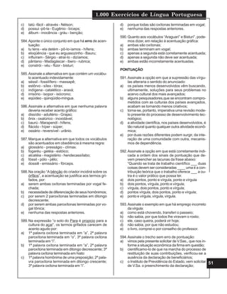 1.000 Exercícios de Língua Portuguesa
51
c) tatú -fácil - através - Nélson;
d) possui -pô-la - Eugênio - bíceps;
e) álbum - inocência - gráu - benção;
584.Aponte o único conjunto em que há erro de acen-
tuação:
a) tu tens - ela detém - pô-lo-íamos - hífens;
b) eloqüência - que eu arguasozinho - Bauru;
c) influíram - Sérgio - atraí-lo - dizíamos;
d) pântano - Madagáscar - ibero - rubrica;
e) constrói - véu - flúor - bisturi;
585.Assinale a alternativa em que contém um vocábu-
lo acentuado indevidamente:
a) séssil - fossilífero - massapê;
b) estôrvo - sílex - tórax;
c) indígena - catalético - araxá;
d) irrisório - isopor - isócrono;
e) eqüídeo - qüinqüídio-míngua.
586.Assinale a alternativa em que nenhuma palavra
deveria receber acento gráfico:
a) dissídio - adultério - Grajaú;
b) ônix - oxalúrico - inoxidável;
c) baurú - Marapendí - hífens;
d) flácido - híper - súper;
e) ossário - reversível - urânio.
587.Marque a alternativa em que todos os vocábulos
são acentuados em obediência à mesma regra:
a) glossário - presságio - clímax.
b) fogaréu - geléia - estóico;
c) alcatéia - magistério - hendecassílabo;
d) fóssil - pólo - pêlo;
e) dossiê - emissário - fórceps.
588.Na oração “A bênção do criador incidirá sobre os
órfãos”, a acentuação se justifica aos termos gri-
fados, por:
a) serem ambas oxítonas terminadas por vogal fe-
chada;
b) necessidade de diferenciação de seus homônimos;
c) por serem 2 paroxítonas terminadas em ditongo
decrescente;
d) por serem ambas paroxítonas terminadas por vo-
gal tônica;
e) nenhuma das respostas anteriores.
589.Na expressão “o solo do Para é propicio para a
cultura do açai”, os termos grifados carecem de
acento agudo por:
a) 1ª palavra oxítona terminada em “a”, 2ª palavra
paroxítona terminada em “o”, 3ª palavra oxítona
terminada em “i”.
b) 1ª palavra oxítona terminada em “a”, 2ª palavra
paroxítona terminada em ditongo decrescente; 3ª
palavra oxítona terminada em hiato
c) 1ª palavra homônima de uma preposição; 2ª pala-
vra paroxítona terminada em ditongo crescente;
3ª palavra oxítona terminada em “i”.
d) porque todas são oxítonas terminadas em vogal;
e) nenhuma das respostas anteriores.
590.Quanto aos vocábulos “Araguarí” e Bisturí”, pode-
mos dizer, em relação à acentuação gráfica:
a) ambas são oxítonas;
b) ambas terminam em vogal;
c) apenas a segunda está corretamente acentuada;
d) apenas a segunda não deve ser acentuada;
e) ambas estão incorretamente acentuadas.
PONTUAÇÃO
591.Assinale a opção em que a supressão das vírgu-
las alteraria o sentido do anunciado:
a) os países menos desenvolvidos vêm buscando,
ultimamente, soluções para seus problemas no
acervo cultural dos mais avançados;
b) alguns pesquisadores,que se encontram compro-
metidos com as culturas dos países avançados,
acabam se tornando menos criativos;
c) torna-se, portanto, imperativa uma revisão mode-
lo presente do processo de desenvolvimento tec-
nológico;
d) a atividade científica, nos países desenvolvidos, é
tão natural quanto qualquer outra atividade econô-
mica;
e) por duas razões diferentes podem surgir, da inte-
ração de uma comunidade com outra, mecanis-
mos de dependência.
592.Assinale a opção em que está corretamente indi-
cada a ordem dos sinais de pontuação que de-
vem preencher as lacunas da frase abaixo:
“Quando se trata de trabalho científico ___ duas
coisas devem ser consideradas ____ uma é a con-
tribuição teórica que o trabalho oferece ___ a ou-
tra é o valor prático que possa ter.
a) dois pontos, ponto e vírgula, ponto e vírgula
b) dois pontos, vírgula, ponto e vírgula;
c) vírgula, dois pontos, ponto e vírgula;
d) pontos vírgula, dois pontos, ponto e vírgula;
e) ponto e vírgula, vírgula, vírgula.
593.Assinale o exemplo em que há emprego incorreto
da vírgula:
a) como está chovendo, transferi o passeio;
b) não sabia, por que todos lhe viravam o rosto;
c) ele, caso queira, poderá vir hoje;
d) não sabia, por que não estudou;
e) o livro, comprei-o por conselho do professor.
594.Assinale o trecho sem erro de pontuação:
a) vimos pela presente solicitar de V.Sas., que nos in-
forme a situação econômica da firma em questão;
b) cientificamo-lo de que na marcha do processo de
restituição de suas contribuições, verificou-se a
ausência da declaração de beneficiários;
c) o Instituto de Previdência do Estado, vem solicitar
de V.Sa. o preenchimento da declaração;
 