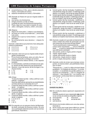 1.000 Exercícios de Língua Portuguesa
52
d) encaminhamos a V.Sa., para o devido preenchi-
mento, o formulário em anexo;
e) estamos remetendo em anexo, o formulário.
595.Assinale as frases em que as vírgulas estão in-
corretas:
a) ora ríamos, ora chorávamos;
b) amigos sinceros, já não os tinha;
c) a parede da casa, era branquinha branquinha;
d) Paulo, diga-me o que sabe a respeito do caso;
e) João, o advogado, comprou, ontem, uma casa.
596.Observe:
1) depois de muito pedir ( ) obteve o que desejava;
2) se fosse em outras circunstâncias ( ) teria dado
tudo certo;
3) exigiam-me o que eu nunca tivera ( ) uma boa
educação;
4) fez primeiramente seus deveres ( ) depois foi
brincar;
Assinale a alternativa que preencha mais adequada-
mente os parênteses:
a) (;) (,) (:) (;); d) (?) (,) (,) (:);
b) (,) (;) (:) (;); e) (,) (;) (.) (;).
c) (,) (,) (:) (;);
597.Assinale o item em que as vírgulas estão empre-
gadas corretamente:
I - Foi ao fundo da farmácia, abriu um vidro, fez um
pequeno embrulho e entregou ao homem.
II - A sua fisionomia estava serena, o seu aspecto
tranqüilo.
III - E o farmacêutico, sentindo-se aliviado do seu ges-
to, sentira-se feliz diante de suas lembranças.
IV - Quando, vi que não servia, dei às formigas, e ne-
nhuma morreu.
a) I - IV; d) I - II;
b) II - III; e) I - III.
c) II - IV;
598.A frase:
“O assunto desta reunião - voltou a afirmar o pre-
sidente - é sigiloso”.
Qual das alternativas apresenta as possibilidades
corretas dentre as numeradas de I a V?
I - O assunto desta reunião (voltou a afirmar o presi-
dente ...) é sigiloso.
II - O assunto desta reunião (voltou a afirmar o presi-
dente) é sigiloso.
III - O assunto desta reunião, voltou a afirmar o presi-
dente, é sigiloso.
V - O assunto desta reunião: voltou a afirmar o presi-
dente: é sigiloso.
a) I, II, III, IV, V; d) I, IV, V;
b) II, IV; e) II, IV, V.
c) I, III, V;
599.Em seguida vai um pequeno trecho de Machado
de Assis, pontuado de diversos modos. Só uma
vez a pontuação estará de acordo com as normas
gramaticais. Assinale-a:
a) homem gordo, não faz revolução. O abdômem, é
naturalmente amigo da ordem. O estômago pode
destruir, um império: mas há de ser antes do jantar;
b) homemgordonãofazrevolução.Oabdômeména-
turalmenteamigodaordem; o estômagopodedes-
truir um império: mas há de ser antes do jantar;
c) homem gordo não faz revolucão, o abdômem é,
naturalmente, amigo da ordem. O estômago, pode
destruir um império: mas há de ser antes do jan-
tar;
d) homem gordo não faz revolução: o abdômen e na-
turalmente, amigo da ordem. O estômago pode
destruir um império: mas há de ser antes do jan-
tar;
e) homem gordo não faz revolução: o abdômem é
naturalmente amigo da ordem. O estômago pode
destruir um império mas há de ser, antes do jantar.
600.Assinale a opção em que está corretamente indi-
cada a ordem dos sinais de pontuação que de-
vem preencher as lacunas da frase abaixo:
“Como amanhã será o nosso grande dia ___ duas
coisas serão importantes ___ uma é a tranqüili-
dade ___ a outra é a observação minunciosa do
que esta sendo solicitado”.
a) dois pontos, ponto e vírgula, ponto e vírgula;
b) vírgula,vírgula,vírgula;
c) vírgula, dois pontos, ponto e vírgula;
d) dois pontos, vírgula, ponto e vírgula;
e) ponto e vírgula, dois pontos, vírgula.
601.Assinale a série de sinais cujo emprego corres-
ponde, na mesma ordem, aos parênteses indica-
dos no texto:
“Pergunta-se ( ) qual é a idéia principal desse
parágrafo ( ) A chegada de reforços ( ) a conde-
coração ( ) o escândalo da opinião pública ou a
renúncia do presidente ( ) Se é a chegada de
reforços ( ) que relação há ( ) ou mostrou seu
autor haver ( ) entre esse fato e os restantes ( )”.
a) , , ? ? ? , , , .
b) : ? , , ? , ___ ___ ?
c) ___ ? , , . ___ ___ ___ .
d) : ? , . ___ , , , ?
e) : . , , ? , , , .
DIVISÃO SILÁBICA
602.Os vocábulos abaixo aparecem separados em
sílabas.
Assinale aquele em que a separação não obede-
ce às normas do sistema ortográfico vigente:
a) car-re-ga-dos; d) es-pi-ra-is;
b) es-tá-tuas; e) es-cal-da-vam.
c) cam-ba-Iei-a;
603.Há erro de divisão silábica em uma das séries.
Assinale-a:
a) ist-mo, á-gua, pror-ro-gar, trans-a-tlân-ti-co, cai-ais;
b) pneu, nup-ci-al, bi-sa-vô, flu-iu, sub-o-fi-ci-al;
 
