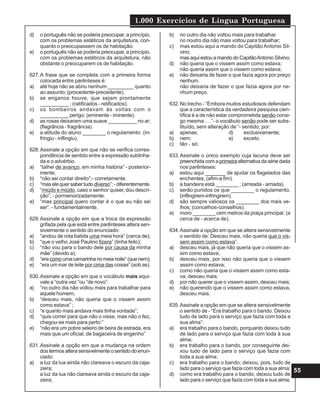 1.000 Exercícios de Língua Portuguesa
55
d) o português não se poderia preocupar, a princípio,
com os problemas estéticos da arquitetura, con-
quanto o preocupassem os de habitação:
e) o português não se poderia preocupar, a princípio,
com os problemas estéticos da arquitetura, não
obstante o preocuparem os de habitação.
627.A frase que se completa com a primeira forma
colocada entre parênteses é:
a) até hoje não se abriu nenhum _________ quanto
ao assunto; (procedente-precedente).
b) se enganos houve, que sejam prontamente
__________ ; (ratificados - retificados).
c) os bombeiros andavam às voltas com o
__________ perigo; (eminente - iminente).
d) as rosas deixaram uma suave __________ no ar;
(flagrância - fragrância).
e) a atitude do aluno ________ o regulamento. (in-
fringiu - inflingiu).
628.Assinale a opção em que não se verifica corres-
pondência de sentido entre a expressão sublinha-
da e o advérbio.
a) “talhei de avanço, em minha história” - posterior-
mente;
b) “não sei contar direito”;- corretamente.
c) “mas ele quer saber tudo diverso”; - diferentemente.
d) “miúdo e miúdo, caso o senhor quiser, dou descri-
ção”; - pormenorizadamente.
e) “mas principal quero contar é o que eu não sei
ser”. - fundamentalmente.
629.Assinale a opção em que a troca da expressão
grifada pela que está entre parênteses altera sen-
sivelmente o sentido do enunciado:
a) “andou de rota batida uma meia hora” (cerca de);
b) “que o velho José Paulino fizera” (tinha feito);
c) “não vou para o bando dele por causa da minha
mãe” (devido a);
d) “eracomoumacamarinhanomeianoite”(quenem);
e) “era um mar de leite por cima das coisas” (sob as).
630.Assinale a opção em que o vocábulo mais equi-
vale a “outra vez “ou “de novo”:
a) “no outro dia não voltou mais para trabalhar para
aquele homem;
b) “desceu mais, não queria que o vissem assim
como estava” ;
c) “e quanto mais andava mais tinha vontade”;
d) “quis correr para que não o visse, mas não o fez,
chegou-se mais para perto:”
e) “não era um pobre seleiro de beira de estrada, era
mais que um oficial, de bagaceira de engenho”
631.Assinale a opção em que a mudança na ordem
dos termos altera sensivelmente o sentido do enun-
ciado:
a) a luz da lua ainda não clareava o escuro da caja-
zeira;
a luz da lua não clareava ainda o escuro da caja-
zeira;
b) no outro dia não voltou mais para trabalhar
no noutro dia não mais voltou para trabalhar;
c) mas estou aqui a mando do Capitão Antonio Sil-
vino;
masaquiestouamandodoCapitãoAntonioSilvino;
d) não queria que o vissem assim como estava;
não queria assim que o vissem como estava;
e) não deixaria de fazer o que fazia agora por preço
nenhum.
não deixaria de fazer o que fazia agora por ne-
nhum preço.
632.No trecho - “Embora muitos estudiosos defendam
que a característica da verdadeira pesquisa cien-
tífica é a de não estar comprometida senão consi-
go mesma . . .”- o vocábulo senão pode ser subs-
tituído, sem alteração de “- sentido, por:
a) apenas; d) exclusivamente;
b) nem; e) exceto.
c) tão - só;
633.Assinale o único exemplo cuja lacuna deve ser
preenchida com a primeiraalternativadasériedada
nos parênteses:
a) estou aqui _______ de ajudar os flagelados das
enchentes; (afim-a fim).
b) a bandeira está ________ ; (arreada - arriada).
c) serão punidos os que ________ o regulamento.
(inflingirem-infringirem).
d) são sempre valiosos os ________ dos mais ve-
lhos; (concelhos-conselhos).
e) moro ________ cem metros da praça principal. (a
cerca de - acerca de).
634.Assinale a opção em que se altera sensivelmente
o sentido de: Desceu mais, não queria que o vis-
sem assim como estava”.
a) desceu mais, já que não queria que o vissem as-
sim como estava;
b) desceu mais, por isso não queria que o vissem
assim como estava;
c) como não queria que o vissem assim como esta-
va, desceu mais;
d) por não querer que o vissem assim, desceu mais;
e) não querendo que o vissem assim como estava,
desceu mais.
635.Assinale a opção em que se altera sensivelmente
o sentido de - “Era trabalho para o bando. Deixou
tudo de lado para o serviço que fazia com toda a
sua alma”:
a) era trabalho para o bando, porquanto deixou tudo
de lado para o serviço que fazia com toda à sua
alma;
b) era trabalho para o bando, por conseguinte dei-
xou tudo de lado para o serviço que fazia com
toda a sua alma;
c) era trabalho para o bando; deixou, pois, tudo de
lado para o serviço que fazia com toda a sua alma;
d) como era trabalho para o bando, deixou tudo de
lado para o serviço que fazia com toda a sua alma;
 