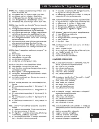 1.000 Exercícios de Língua Portuguesa
57
648.Na frase “nossa verdadeira imagem não é cons-
truída de favores”, há:
a) um ditongo oral, um ditongo nasal e um hiato;
b) um ditongo oral, um tritongo e dois hiatos;
c) um ditongo oral e dois ditongos nasais, e um hiato;
d) dois ditongos orais, e dois ditongos nasais;
e) um ditongo oral, dois ditongos nasais e um hiato.
649.Na frase “Aurélio não delinqüiu” temos, respecti-
vamente:
a) ditongo decrescente oral, ditongo crescente oral,
ditongo decrescente nasal, dígrafo e tritongo;
b) ditongo decrescente oral, ditongo crescente na-
sal, ditongo decrescente nasal,hiato e tritongo;
c) ditongo crescente oral, ditongo decrescente na-
sal, ditongo decrescente nasal, hiato e ditongo
decrescente oral;
d) ditongo crescente nasal, ditongo crescente oral,
ditongo crescente nasal, dígrafo e tritongo;
e) ditongo crescente oral, ditongo crescente oral,
ditongo decrescente oral e ditongo crescente oral.
650.Na frase “o esqueleto quebrou o esquema”, te-
mos:
a) três hiatos;
b) dois dígrafos e um ditongo;
c) três dígrafos e um ditongo;
d) um dígrafo e um ditongo;
e) um dígrafo, um ditongo e um hiato.
651.Em “o inquérito sumiu de repente” temos:
a) três dígrafos e um ditongo crescente;
b) dois dígrafos, um ditongo decrescente e um en-
contro consonantal;
c) três dígrafos e um ditongo decrescente;
d) um dígrafo, dois ditongos decrescentes e um en-
contro consonantal;
e) um hiato, um dígrafo, um ditongo decrescente e
um consonantal.
652.Em “o clube percorreu um caminho espinhoso”,
temos:
a) 03 encontros consonantais, 04 dígrafos e 01 di-
tongo;
b) 02 encontros consonantais, 02 ditongos e 04 dí-
grafos;
c) 03 encontros consonantais, 02 dígrafos e 02 di-
tongos;
d) 02 encontros consonantais, 04 dígrafos e 02 di-
tongos;
e) 03 encontros consonantais, 02 ditongos e 04 dí-
grafos.
653.A palavra “Fluorescência” apresenta; respectiva-
mente:
a) 01 encontro consonantal, 01 ditongo crescente,
01 ditongo crescente, 01 dígrafo;
b) 01 dígrafo, 01 encontro consonantal, 01 ditongo
decrescente, 01 ditongo crescente;
c) 01 encontro consonantal, 01 ditongo decrescen-
te, 01 dígrafo, 01 ditongo crescente;
d) 01 encontro consonantal, 01 ditongo crescente,
02 dígrafos; 01 ditongo crescente;
e) 02 encontros consonantais, 01 hiato, 02 ditongos
crescentes; 01 ditongo decrescente.
654.Apalavra“coincidência”apresenta,respectivamente:
a) 01 dígrafo nasal, 01 dígrafo nasal, 01 ditongo oral;
b) 01 ditongo oral, 01 dígrafo, 01 ditongo oral;
c) 01 ditongo oral, 01 ditongo oral, 01 dígrafo;
d) 01 ditongo nasal, 01 ditongo oral, 01 dígrafo;
e) 01 ditongo oral, 01 dígrafo, 01 dígrafo.
655.A palavra “caraoquê” apresenta respectivamente:
a) 01 hiato, 01 ditongo crescente;
b) 01 hiato, 01 dígrafo;
c) 01 ditongo crescente, 01 ditongo crescente;
d) 01 hiato, 01 hiato;
e) 01 dígrafo, 01 hiato.
656.Aponte o único conjunto onde não há erro de divi-
são silábica:
a) flui-do, sa-guão, di-gno;
b) cir-cu-ns-cre-ver, trans-cen-den-tal, tran-sal-pi-no;
c) con-vic-ção, tung-stê-nio, rit-mo;
d) ins-tru-ir, an-te-pas-sa-do;
e) coo-pe-rar, dis-tân-cia; bi-sa-vô.
CONTAGEM DE FONEMAS:
657.As palavras “cambalacho”, “carretilha”, “circunfe-
rência”, apresentam, respectivamente:
a) oito, nove e doze fonemas
b) oito, oito e onze fonemas;
c) oito, sete e treze fonemas;
d) sete, oito e doze fonemas;
e) oito, oito e doze fonemas.
658.As palavras “pandemônio”, “derreado” e “oxalá”
apresentam, respectivamente:
a) nove, sete e cinco fonemas;
b) nove, sete e seis fonemas;
c) oito, seis e cinco fonemas;
d) nove, oito e seis fonemas;
e) oito, oito e cinco fonemas.
659.As palavras “bilíngüe”, “derradeiro” e “complexo”
apresentam respectivamente:
a) sete, oito e oito fonemas;
b) sete, nove e sete fonemas;
c) oito, oito e oito fonemas;
d) sete, nove e oito fonemas;
e) oito, oito e sete fonemas.
660.Assinale a alternativa em que todos os vocábulos
apresentam o mesmo número de fonemas de “car-
reata”:
a) elíptico - sexagenário - retângulo;
b) exagero - girassol - amígdala;
c) ovelheiro - exceder - enxaqueca;
d) miserando - excluso - fantasia;
e) groselha - brinquedo - misantropa.
 
