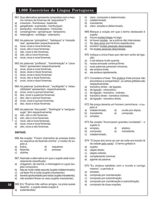 1.000 Exercícios de Língua Portuguesa
58
661.Que alternativa apresenta compostos com o mes-
mo número de fonemas de “esquisitice”?
a) irresoluto - framboesa - basilicão;
b) gargalhada - supressão - hamburguer;
c) pampulha - onomatopáico - hinduísta;
d) consangüíneo - apropinquar - farisaísmo;
e) heterogênio - sortilégio - ostensório.
662.As palavras “qüinqüênio”, “batráquio” e “miscelâ-
nea”, apresentam respectivamente:
a) nove, nove e nove fonemas;
b) nove, oito e nove fonemas;
c) oito, nove e oito fonemas;
d) oito, oito e nove fonemas;
e) nove, nove e nove fonemas.
663.As palavras “profilaxia”, “translineação” e “cava-
lheiro” apresentam respectivamente:
a) onze, doze e nove fonemas;
b) doze, doze e treze fonemas;
c) doze, onze e doze fonemas;
d) onze, dez e doze fonemas;
e) onze, onze e doze fonemas.
664.As palavras “putrescência”, “oscilógrafo” e “vitres-
cibilidade” apresentam, respectivamente:
a) onze, onze e quinze fonemas;
b) dez, onze e quatorze fonemas;
c) dez, dez e quinze fonemas;
d) onze, onze e quinze fonemas;
e) dez, doze e treze fonemas.
665.As palavras “discussão”, “fissilíngüe” e “sangues-
suga”, têm respectivamente:
a) oito, oito e oito fonemas;
b) oito, oito e nove fonemas;
c) nove, oito e nove fonemas;
d) nove, nove e nove fonemas;
e) oito, nove e oito fonemas.
SINTAXE:
666.Na oração: “Foram chamados às pressas todos
os vaqueiros da fazenda vizinha”, o núcleo do su-
jeito é:
a) todos; d) vaqueiros;
b) fazenda; e) pressas.
c) vizinha;
667.Assinale a alternativa em que o sujeito está incor-
retamente classificado:
a) chegaram, de manhã, o mensageiro e o guia (su-
jeito composto);
b) fala-semuitonesteassunto(sujeitoindeterminado);
c) vai fazer frio à noite (sujeito inexistente);
d) haveráoportunidadeparatodos(sujeitoinexistente);
e) não existem flores no vaso (sujeito inexistente).
668.Em “Éramos três velhos amigos, na praia quase
deserta”, o sujeito desta oração é:
a) subentendido;
b) claro, composto e determinado;
c) indeterminado;
d) inexistente;
e) claro, simples e determinado.
669.Marque a oração em que o termo destacado é
sujeito:
a) houve muitas brigas no jogo;
b) Ia haver mortes, se a polícia não interviesse;
c) faz dois anos que há bons espetáculos;
d) existem muitas pessoas desonestas;
e) há muitas pessoas desonestas.
670. Indique a única frase que não tem verbo de liga-
ção:
a) o sol estava muito quente;
b) nossa amizade continua firme;
c) suas palavras pareciam sinceras;
d) ele andava triste;
e) ele andava rapidamente.
671.Considere a frase: “Ele andava triste porque não
encontrava a companheira”, os verbos grifados são
respectivamente:
a) transitivo direto - de ligação;
b) de ligação - intransitivo;
c) de ligação - transitivo - indireto;
d) transitivo direto - transitivo indireto;
e) de ligação - transitivo direto.
672.Na praça deserta um homem caminhava - o su-
jeito é:
a) indeterminado; d) oculto por elipse;
b) inexistente; e) composto.
c) simples;
673.Na oração:”Anunciaram grandes novidades” - o
sujeito é:
a) simples; d) elíptico;
b) composto; e) inexistente.
c) indeterminado;
674.“O toque dos sinos ao cair da noite era trazido lá
da cidade pelo vento”. O termo grifado é:
a) sujeito;
b) objeto direto;
c) objeto indireto;
d) complemento nominal;
e) agente da passiva.
675.“Eu andava satisfeito com o mundo e comigo
mesmo”, o período é:
a) simples;
b) composto por coordenação;
c) composto por subordinação;
d) composto por coordenação e subordinação;
e) composto de duas orações.
 