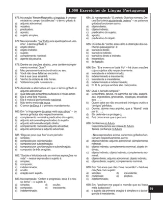 1.000 Exercícios de Língua Portuguesa
59
676.Naoração“MestreReginaldo, oimpoluto,éumasu-
midade no campo das ciências” - o termo grifado é:
a) adjunto adnominal;
b) vocativo;
c) predicativo;
d) aposto;
e) sujeito simples.
677.Na expressão: “por todos era apedrejado o Luizi-
nho”, o termo grifado é:
a) objeto direto;
b) objeto indireto;
c) sujeito;
d) complemento nominal;
e) agente da passiva.
678.Dentre as orações abaixo, uma contém comple-
mento nominal. Qual?
a) Meu pensamento é subordinado ao seu.
b) Você não deve faltar ao encontro.
c) Irei à sua casa amanhã.
d) Venho da cidade às três horas.
e) Voltaremos pela rua escura ...
679.Assinale a alternativa em que o termo grifado é
adjunto adnominal:
a) Sua falta aos encontros sufocava o nosso amor.
b) Ela é uma fera maluca.
c) Ela é maluca por lambada nacional.
d) Não tenho medo da louca.
e) O amor de Deus é o primeiro mandamento.
680.Em “a linguagem do amor está nos olhos” – os
termos grifados são respectivamente:
a) complemento nominal e predicativo do sujeito;
b) adjunto adnominal e predicativo do sujeito;
c) adjunto adnominal e objeto direto;
d) complemento nominal e adjunto adverbial;
e) adjunto adnominal e adjunto adverbial.
681.“Diga ao povo que fico” é um período:
a) simples;
b) composto por coordenação;
c) composto por subordinação;
d) composto por coordenação e subordinação;
e) composto de três orações.
682.“Saúde e felicidade são as minhas aspirações na
vida” – nessa expressão o sujeito é:
a) simples;
b) composto;
c) indeterminado;
d) oculto;
e) oração sem sujeito.
683.Na expressão: “Ordem e progresso, esse é o nos-
so lema” – o sujeito é:
a) simples; d) oculto;
b) composto; e) inexistente.
c) indeterminado;
684.Já na expressão “O prefeito Odorico nomeou Dir-
ceu Borboleta ajudante de ordens” – as palavras
grifadas funcionam como:
a) objeto direto;
b) objeto indireto;
c) predicativo do sujeito;
d) aposto;
e) predicativo do objeto
685.O verbo de “confio este carro à distinção dos se-
nhores passageiros” é:
a) transitivo direto;
b) transitivo indireto;
c) transitivo direto e indireto;
d) intransitivo;
e) de ligação.
686.Em: “Era inverno e fazia frio” – há duas orações
cujos sujeitos são respectivamente:
a) inexistente e indeterminado;
b) indeterminado e inexistente;
c) inexistente e inexistente;
d) indeterminado e indeterminado;
e) N. R. A. porque ambos são compostos.
687.Qual o período simples?
a) Encontrará, talvez, no caminho da vida, aspere-
zas, ingratidões, grosserias, injustiças, brutalida-
des . . .;
b) Quem sabe se não encontrará inimigos cruéis e
“amigos” pérfidos;
c) Dorme, dorme meu anjinho, que a “Mamã” vela
por ti . . .;
d) Ela defende-o e protege-o;
e) Faz cinco anos que o procuro.
688.Confiamos no futuro
Desconhecemos as coisas do futuro.
Temos confiança no futuro
- Nas expressões acima, os termos grifados fun-
cionam respectivamente, como:
a) objeto indireto; adjunto adnominal; complemento
nominal;
b) objeto indireto; complemento nominal; objeto in-
direto;
c) objeto indireto; objeto indireto; complemento no-
minal;
d) objeto direto; adjunto adnominal; objeto indireto;
e) objeto direto; sujeito; complemento nominal.
689.Em: “faz anos que não chove no sertão” – há duas
orações com sujeito:
a) simples; d) inexistente;
b) composto; e) elíptico.
c) indeterminado;
690.Em: “pediram-me papai e mamãe que eu fosse
mais audacioso”:
a) o sujeito da primeira oração é simples e o da se-
gunda é inexistente;
 