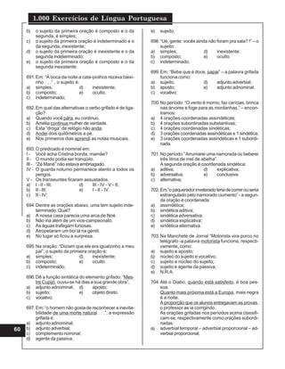 1.000 Exercícios de Língua Portuguesa
60
b) o sujeito da primeira oração é composto e o da
segunda, é simples;
c) o sujeito da primeira oração é indeterminado e o
da segunda, inexistente;
d) o sujeito da primeira oração é inexistente e o da
segunda indeterminado;
e) o sujeito da primeira oração é composto e o da
segunda inexistente.
691.Em: “À boca da noite a cata-piolhos rezava baixi-
nho . . .” , o sujeito é:
a) simples; d) inexistente;
b) composto; e) oculto.
c) indeterminado;
692.Em qual das alternativas o verbo grifado é de liga-
ção?
a) Quando você pára, eu continuo.
b) Amélia continua mulher de verdade.
c) Esta “droga” de relógio não anda.
d) Andei dois quilômetros a pé.
e) Nos primeiros dias aprendi as notas musicais.
693.O predicado é nominal em:
I - Você acha Cristina bonita, mamãe?
II - O mundo podia ser tranqüilo.
III - “Zé Mané” não estava embriagado.
IV - O guarda noturno permanece atento a todos os
perigos.
V - Os transeuntes ficaram assustados.
a) I - II - III; d) III - IV - V - II;
b) II - III; e) I - II - IV.
c) II - IV;
694.Dentre as orações abaixo, uma tem sujeito inde-
terminado. Qual?
a) A nossa casa parecia uma arca de Noé.
b) Não iria além de um vice-campeonato.
c) As águas trafegam furiosas.
d) Atropelaram um boi lá na gentil.
e) No lugar só ficou a surpresa.
695.Na oração: “Diziam que ele era igualzinho a meu
pai”, o sujeito da primeira oração é:
a) simples; d) inexistente;
b) composto; e) oculto.
c) indeterminado;
696.Dê a função sintática do elemento grifado: “Mes-
tre Cupijó, ouviu-se há dias a sua grande obra”.
a) adjunto adnominal; d) aposto;
b) sujeito; e) objeto direto.
c) vocativo;
697.Em: “o homem não gosta de reconhecer a inevita-
bilidade de uma morte natural . . .”, a expressão
grifada é:
a) adjunto adnominal;
b) adjunto adverbial;
c) complemento nominal;
d) agente da passiva;
e) sujeito.
698.“Ué, gente: vocês ainda não foram pra sala? !” – o
sujeito:
a) simples; d) inexistente;
b) composto; e) oculto.
c) indeterminado;
699.Em: “Bebe que é doce, papai” – a palavra grifada
funciona como:
a) sujeito; d) adjunto adverbial;
b) aposto; e) adjunto adnominal.
c) vocativo;
700.No período: “O vento é morno, faz carícias, brinca
nas árvores e foge para as montanhas.” – encon-
tramos:
a) 4 orações coordenadas assindéticas;
b) 4 orações subordinadas substantivas;
c) 4 orações coordenadas sindéticas;
d) 3 orações coordenadas assindéticas e 1 sindética;
e) 3 orações coordenadas assindéticas e 1 subordi-
nada.
701.No período:”Arrumarei uma namorada ou beberei
três litros de mel de abelha”.
A segunda oração é coordenada sindética:
a) aditiva; d) explicativa;
b) adversativa; e) conclusiva.
c) alternativa;
702.Em“opaqueradorinveteradoteriadecorrerouseria
estrangulado pelo namorado ciumento” - a segun-
da oração é coordenada:
a) assindética;
b) sindética aditiva;
c) sindética adversativa;
d) sindética explicativa;
e) sindética alternativa.
703.Na Manchete de Jornal “Motorista vira porco no
telégrafo -a palavra motorista funciona, respecti-
vamente, como:
a) sujeito e aposto;
b) núcleo do sujeito e vocativo;
c) sujeito e núcleo do sujeito;
d) sujeito e agente da passiva;
e) N.R.A.
704.Até o Diabo, quando está satisfeito, é boa pes-
soa.
Quanto mais próxima está a Europa, mais negra
é a noite.
A proporção que os alunos entregavam as provas,
o professor as ia corrigindo.
As orações grifadas nos períodos acima classifi-
cam-se, respectivamente como orações subordi-
nadas:
a) adverbial temporal – adverbial proporcional – ad-
verbial proporcional;
 