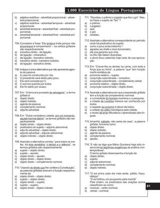 1.000 Exercícios de Língua Portuguesa
61
b) adjetiva restritiva – adverbial proporcional – adver-
bial proporcional;
c) adjetiva restritiva – adverbial temporal – adverbial
proporcional;
d) adverbial temporal – adverbial final – adverbial pro-
porcional;
e) adverbial temporal – adverbial final – adverbial pro-
porcional.
705.Considere a frase “Ele andava triste porque não
encontrava a companheira” – os verbos grifados
são respectivamente:
a) transitivo direto - de ligação;
b) de ligação - intransitivo;
c) de ligação - transitivo indireto;
d) transitivo direto - transitivo indireto;
e) de ligação - transitivo direto.
706.Indiqueaúnicaalternativaquenãoapresentaagen-
te da passiva:
a) A casa foi construída por nós.
b) O presidente será eleito pelo povo.
c) Ela será coroada por ti.
d) O avô era querido por todos.
e) Ele foi eleito por acaso.
707.Em: “A terra era povoada de selvagens”, o termo
grifado é:
a) objeto direto;
b) objeto indireto;
c) agente da passiva;
d) complemento nominal;
e) adjunto adverbial.
708.Em: “Dulce considerou calada, por um momento,
aquele horrível delírio”, os termos grifados são res-
pectivamente:
a) objeto direto – objeto direto;
b) predicativo do sujeito – adjunto adnominal;
c) adjunto adverbial – objeto direto;
d) adjunto adverbial – adjunto adnominal;
e) objeto indireto – objeto direto.
709.Assinale a alternativa correta: “para todos os ma-
les, há dois remédios: o tempo e o silêncio”, os
termos grifados são respectivamente:
a) sujeito – objeto direto;
b) sujeito – aposto;
c) objeto direto – aposto;
d) objeto direto – objeto direto;
e) objeto direto – complemento nominal.
710.“Usando do direito que lhe confere a Constituição”,
as palavras grifadas exercem a função respectiva-
mente de:
a) objeto direto – objeto direto;
b) sujeito – objeto direto;
c) objeto direto – sujeito;
d) sujeito – sujeito;
e) objeto direto – objeto indireto.
711. “Recebeu o prêmio o jogador que fez o gol”. Nes-
sa frase o sujeito de “fez” ?
a) o prêmio;
b) o jogador;
c) que;
d) o gol;
e) recebeu.
712.Assinale a alternativa correspondente ao período
onde há predicativo do sujeito:
a) como o povo anda tristonho !
b) agradou ao chefe o novo funcionário;
c) ele nos garantiu que viria;
d) no Rio não faltam diversões;
e) o aluno ficou sabendo hoje cedo de sua aprova-
ção.
713.Em: “Cravei-lhe os dentes na carne, com toda a
força que eu tinha”, a palavra “que” tem função
morfo-sintática de:
a) pronome relativo – sujeito;
b) conjunção subordinada – conectivo;
c) conjunção subordinada – complemento verbal;
d) pronome relativo – objeto direto;
e) conjunção subordinada – objeto direto.
714.Assinale a alternativa em que a expressão grifada
tem a função de complemento nominal:
a) a curiosidade do homem incentiva-o a pesquisa;
b) a cidade de Londres merece ser conhecida por
todos;
c) o respeito ao próximo é dever de todos;
d) o coitado do velho mendigava pela cidade;
e) o receio de errar dificultava o aprendizado das lín-
guas.
715.Amanhã, sábado, não sairei de casa”, a palavra
grifada, funciona como:
a) objeto direto;
b) objeto indireto;
c) agente da passiva;
d) complemento nominal;
e) aposto.
716.“E não se diga que Mário Quintana haja sido in-
sensível às legítimas exigências da poética con-
temporânea”.
O termo grifado desempenha a função de:
a) objeto direto;
b) sujeito;
c) adjunto adnominal;
d) complemento nominal;
e) objeto indireto.
717.“O sol entra cada dia mais tarde, pálido, fraco,
oblíquo”
“O sol brilhou um pouquinho pela manhã”
Pela ordem, os predicados das orações acima
classificam-se como:
a) nominal – verbo nominal;
b) verbal – nominal;
 
