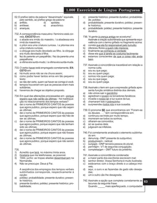 1.000 Exercícios de Língua Portuguesa
63
02.O prefixo latino da palavra “desanimado” equivale,
pelo sentido, ao prefixo grego da palavra:
a) anfíbio; d) apótata;
b) antítese; e) anacrônico.
c) anarquia;
732.A correspondência masculino / feminino está cor-
reta, EXCETO em:
a) o abade era irmão do maestro. / a abadessa era
irmã da maestrina;
b) o píton era uma criatura curiosa. / a pitonisa era
uma criatura curiosa;
c) o cônjuge era muito devotado ao filho. /a cônjuge
era muito devotada à filha;
d) fez do parente um paspalhão; / fez da parenta uma
paspalhona;
e) a vítima era surdo-mudo; / a vítima era surda-muda.
733.O verbo haver está empregado corretamente, EX-
CETO em:
a) há muito anos não se via chuva assim;
b) como podia haver tantos erros em tão pequeno
texto:
c) se não der certo, quem vai haver-se comigo é você;
d) tempos houveram em que as pessoas eram mais
solidárias;
e) havemos de chegar ao objetivo proposto.
734.Em qual das alterações processadas em - porque
espero que não serão as últimas - há inadequa-
ção no relacionamento dos tempos verbais?
a) dei o nome de PRIMEIROS CANTOS às poesias
que agora publico, porque espero que não sejam
as últimas;
b) dei o nome de PRIMEIROS CANTOS às poesias
que agora publico, porque espero que não hão de
ser as últimas;
c) dei o nome de PRIMEIROS CANTOS às poesias
que agora publico, porque espero que não tenham
sido as últimas;
d) dei o nome de PRIMEIROS CANTOS às poesias
que agora publico, porque espero que não fosses
as últimas;
e) dei o nome de PRIMEIROS CANTOS às poesias
que agora publico, porque espero que não serem
as últimas.
735.
1) Acredito que terá, no máximo trinta anos.
2) Gostaria que me telefonasse, se possível.
3) 1944, junho: as tropas aliadas desembarcam na
Normandia.
4) Não se preocupe: Deus é Pai.
A seqüência dos empregos dos tempos verbais
sublinhados corresponde, respectivamente à
opção:
a) polidez; probabilidade; presente durativo; presen-
te histórico;
b) presente durativo; polidez; presente histórico; pro-
babilidade;
c) presente histórico; presente durativo; probabilida-
de; polidez;
d) probabilidade; presente durativo; polidez; presen-
te histórico;
e) probabilidade: polidez; presente histórico: presente
durativo.
736.“A gente à crença antiga se acostuma”.
Assinale a oração subordinada que apresente equi-
valência com o termo grifado no fragmento acima:
a) consta que ela foi responsável pelo tumulto;
b) ofereceu flores a quem não merecia:
c) finalmente se conheceu a verdade:
d) disse ela que à tarefa se costuma facilmente:
e) estamos conscientes de que a coisa não anda
bem.
737.Assinale a concordância inaceitável em relação a
norma culta.
a) sou eu que pago;
b) sou eu quem pago;
c) somos nós quem paga;
d) sou eu que paga;
e) sou eu quem paga.
738.Assinale o item em que a expressão grifada apre-
senta função sintática distinta dos demais.
a) não vimos sair o garotinho:
b) agrediram o jovem os torcedores fanáticos:
c) invadia o nosso lar a luz suave da lua;
d) chamaram tolo o pobrezinho:
e) surpreendeu todos nós a sua ousadia.
739.O pronome SE que encontramos em “Foram-se
os deuses . . .” tem correspondência em:
a) continuou-se triste por muito tempo;
b) morreram-se todos os sonhos;
c) olharam-se comovidos;
d) só se queixa dela;
e) julgavam-se infelizes.
740.Foi corretamente analisado o elemento sublinha-
do em:
a) denuncia - DMT presente do subjuntivo;
b) produzissem - radical;
c) surgiam - DNP terceira pessoa do plural;
d) permitem - VT de segunda conjugação;
e) completariam – DMT futuro do pretérito.
741.Assinale a concordância condenada:
a) a maior parte dos escritores escrevem mal;
b) senhor diretor, Vossa Senhoria é muito ilustrada;
c) estávamos com o braço direito e a cabeça imó-
veis;
d) aqui, o ouro e as fazendas de gado são deseja-
das;
e) um e outro cão lhe desagrada.
742.Assinale a opção que completa corretamente as
lacunas da seguinte frase:
Quando _____ mais aperfeiçoado, o computador
 