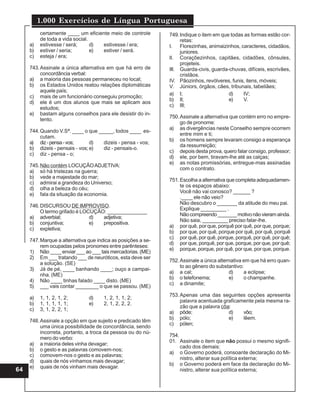 1.000 Exercícios de Língua Portuguesa
64
certamente ____ um eficiente meio de controle
de toda a vida social.
a) estivesse / será; d) estivesse / era;
b) estiver / seria; e) estiver / será.
c) esteja / era;
743.Assinale a única alternativa em que há erro de
concordância verbal:
a) a maioria das pessoas permaneceu no local;
b) os Estados Unidos reatou relações diplomáticas
aquele país;
c) mais de um funcionário conseguiu promoção;
d) ele é um dos alunos que mais se aplicam aos
estudos;
e) bastam alguns conselhos para ele desistir do in-
tento.
744.Quando V.Sª. ____ o que _____, todos ____ es-
cutam.
a) diz-pensa-vos; d) dizeis - pensa - vos;
b) dizeis - pensais - vos;e) diz - pensais-o.
c) diz - pensa - o;
745.Não contém LOCUÇÃOADJETIVA:
a) só há tristezas na guerra;
b) vede a majestade do mar;
c) admirai a grandeza do Universo;
d) olha a beleza do céu;
e) fala da situação da economia.
746.DISCURSOU DE IMPROVISO.
O termo grifado é LOCUÇÃO: ______________
a) adverbial; d) adjetiva;
b) conjuntiva; e) prepositiva.
c) expletiva;
747.Marque a alternativa que indica as posições a se-
rem ocupadas pelos pronomes entre parênteses:
1) Não ____ enviar ___ ao ___ tais mercadorias. (ME)
2) Em ___ tratando ___ de neuróticos, esta deve ser
a solução. (SE)
3) Já de pé, ____ banhando ____; ouço a campai-
nha. (ME)
4) Não ____ tinhas falado ____ disto. (ME)
5) ___ vais contar ________ o que se passou. (ME)
a) 1, 1, 2, 1, 2; d) 1, 2, 1, 1, 2;
b) 1, 1, 1, 1, 1; e) 2, 1, 2, 2, 2.
c) 3, 1, 2, 2, 1;
748.Assinale a opção em que sujeito e predicado têm
uma única possibilidade de concordância, sendo
incorreta, portanto, a troca da pessoa ou do nú-
mero do verbo:
a) a maioria deles vinha devagar;
b) o gesto e as palavras comovem-nos;
c) comovem-nos o gesto e as palavras;
d) quais de nós vínhamos mais devagar;
e) quais de nós vinham mais devagar.
749.Indique o item em que todas as formas estão cor-
retas:
I. Florezinhas, animaizinhos, caracteres, cidadãos,
juniores.
lI. Coraçõezinhos, capitães, cidadões, cônsules,
projeteis.
III. Guarda-civis, guarda-chuvas, difíceis, escrivães,
cristãos.
IV. Pãozinhos, revólveres, funis, itens, móveis;
V. Júniors, órgãos, cães, tribunais, tabeliães;
a) I; d) IV;
b) II; e) V.
c) III;
750.Assinale a alternativa que contém erro no empre-
go de pronome:
a) as divergências neste Conselho sempre ocorrem
entre mim e ti;
b) os homens sempre levaram consigo a esperança
da ressurreição;
c) depois desta prova, quero falar consigo, professor;
d) ele, por bem, tiravam-lhe até as calças;
e) as notas promissórias, entregue-mas assinadas
com o contrato.
751.Escolha a alternativa que completa adequadamen-
te os espaços abaixo:
Você não vai conosco? ______ ?
.____ ele não veio?
Não descubro o _______ da atitude do meu pai.
Explique _________ .
Nãocompreendo_______motivonãovieramainda.
Não saia, _________ preciso falar-lhe.
a) por quê, por que, porquê por quê, por que, porque;
b) por que, por quê, porque por quê, por quê, porquê
c) por quê, por quê, porque, porquê, por quê, por quê;
d) por que, porquê, por que, porque, por que, por quê;
e) porque, porque, por quê, por que, por que, porque.
752.Assinale a única alternativa em que há erro quan-
to ao gênero do substantivo:
a) a cal; d) a eclipse;
b) o telefonema; e) o champanhe.
c) a dinamite;
753.Apenas uma das seguintes opções apresenta
palavra acentuada graficamente pela mesma ra-
zão que a palavra côa:
a) pôde; d) vôo;
b) pólo; e) lêem.
c) pólen;
754.
01. Assinale o item que não possui o mesmo signifi-
cado dos demais:
a) o Governo poderá, consoante declaração do Mi-
nistro, alterar sua política externa;
b) o Governo poderá em face da declaração do Mi-
nistro, alterar sua política externa;
 