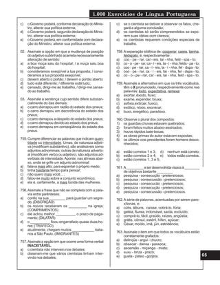1.000 Exercícios de Língua Portuguesa
65
c) o Governo poderá, conforme declaração do Minis-
tro, alterar sua política externa;
d) o Governo poderá, segundo declaração do Minis-
tro, alterar sua política externa;
e) o Governo poderá, em conformidade com declara-
ção do Ministro, alterar sua política externa.
02. Assinale a opção em que a mudança de posição
do adjetivo sublinhado acarreta necessariamente
alteração de sentido:
a) a boa moça saiu do hospital; / a moça saiu boa
do hospital;
b) consideramos exeqüível a tua proposta; / consi-
deramos a tua proposta exeqüível;
c) deixem aberto o portão; / deixem o portão aberto:
d) tudo está diferente; / diferente está tudo;
e) cansado, dirigi-me ao trabalho, / dirigi-me cansa-
do ao trabalho.
03. Assinale a sentença cujo sentido difere substan-
cialmente do das demais:
a) o carro derrapou em razão do estado dos pneus;
b) o carro derrapou em decorrência do estado dos
pneus;
c) o carro derrapou a despeito do estado dos pneus;
d) o carro derrapou devido ao estado dos pneus;
e) o carro derrapou em conseqüência do estado dos
pneus.
755.Cumpre diferenciar as palavras que indicam quan-
tidade ou intensidade. Umas, de natureza adjeti-
va (modificam substantivo), são analisáveis como
adjuntos adnominais; outras de natureza adverbi-
al (modificam verbo ou adjetivo), são adjuntos ad-
verbiais de intensidade.Aponte, nas alíneas abai-
xo, onde se grife um adjunto adnominal:
a) falava mais alto, para espantar o próprio medo;
b) tinha bastante tempo para pensar;
c) não quero mais você... ;
d) falou-se muito sobre a conjunto econômico;
e) ela é, certamente, a mais lúcida das mulheres.
756.Assinale a frase que não se completa com a pala-
vra entre parênteses:
a) confio na sua ________ para guardar um segre-
do; (DISCRIÇÃO)
b) os noivos receberam os _________ na igreja;
(COMPRIMENTOS)
c) ele achou melhor __________ o prazo de paga-
mento; (DILATAR)
d) o __________ ficou engarrafado quase duas ho-
ras; (TRÁFEGO)
e) atualmente, chegam muitos ___________ italia-
nos a São Paulo. (IMIGRANTES)
757.Assinale a opção em que ocorre uma forma verbal
INACEITÁVEL.
a) o cientista não interveio nos debates;
b) disseram-me que vários cientistas tinham inter-
vindo nos debates;
c) se o cientista se detiver a observar os fatos, che-
gará a alguma conclusão;
d) os cientistas só serão compreendidos se expo-
rem suas idéias com clareza;
e) os cientistas requerem condições especiais de
trabalho.
758.Aseparação silábica de: cooperar, caieis, tainha,
feldspato, é, respectivamente:
a) coo - pe - rar, caí - eis, tai - nha, feld - spa - to;
b) co - o - pe - rar, ca - í - eis, ta - i - nha; felds - pa - to;
c) coo - pe - rar, ca - í - eis, ta - i - nha, fel - dspa - to;
d) coo - pe - rar, ca - í - eis, tai - nha, fel - dspa - to;
e) co - o - pe - rar, caí - eis, tai - nha, feld - spa - to.
759.Assinale a alternativa em que os três vocábulos,
têm o X pronunciado, respectivamente como nas
palavras: êxito, expectativa, remexe:
a) axortar, êxodo, fluxo;
b) exame, expender, bruxa;
c) asfixia,extirpar, fuxico;
d) exótico, nóxio, exonerar;
e) buxo, exegético, paradoxo.
760.Observe o plural dos compostos:
1) os guardas-chuvas estavam quebrados;
2) foram feitos muitos abaixo-assinados;
3) houve rápidos bate-bocas;
4) as obras-primas do autor estavam expostas;
5) os últimos vice-presidentes foram homens desco-
nhecidos;
a) estão corretos 1 e 3; d) nenhum está correto;
b) estão corretos 2 e 4; e) todos estão corretos.
c) estão corretos 1, 3 e 5;
761.A_________aserdesenvolvidavisavaà________
de objetivos bastante ________
a) pesquisa - consecução - pretensiosos;
b) pesquisa - consecussão - pretenciosos;
c) pesquisa - consecucão - pretenciosos;
d) pesquiza - consecução - pretenciosos;
e) pesquiza - consecussão - pretenciosos.
762.A série de palavras, acentuadas por serem paro-
xítonas, e:
a) cútis, álbuns, caísse, cobrá-lo, fúria;
b) geléia, Áurea, indomável, saída, excluído;
c) comprá-lo, fácil, graúdo, raízes, angústia;
d) grátis, cônsul, estéril, hífen, açúcar;
e) César, moído, ímã, júri, estridência;
763.Assinale o item em que todos os vocábulos estão
corretamente grafados:
a) delinqüe - argui - chucro;
b) obsecar - dansa - passoca;
c) ascensão - miçanga - misto;
d) xuxu - briza - prazo;
e) guela - páteo - gorjeta.
 