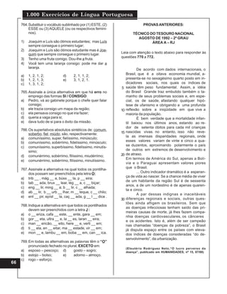 1.000 Exercícios de Língua Portuguesa
66
764.Substituir o vocábulo sublinhado por (1) ESTE, (2)
ESSE ou (3) AQUELE (ou os respectivos femini-
nos).
1) Joaquim e Luís são ótimos estudantes; mas Luís
sempre consegue o primeiro lugar;
2) Joaquim e Luís são ótimos estudante mas é Joa-
quim que sempre consegue o primeiro lugar.
3) Tenho uma fruta comigo. Dou-lhe a fruta.
4) Você tem uma laranja consigo: pode me dar a
laranja.
a) 1, 2, 1, 2; d) 2, 1, 1, 2;
b) 1, 2, 1, 3; e) 3, 1, 2, 1.
c) 1, 3, 1, 2;
765.Assinale a única alternativa em que há erro no
emprego das formas SI / CONSIGO:
a) Pedro, vá ao gabinete porque o chefe quer falar
consigo;
b) ele trazia consigo um mapa da região;
c) ela pensava consigo no que iria fazer;
d) queria a vaga para si;
e) dava tudo de si para o êxito da missão.
766.Os superlativos absolutos sintéticos de: comum,
soberbo, fiel, miúdo, são, respectivamente:
a) comuníssimo, super, fielíssimo, minúsculo;
b) comuníssimo, sobérrimo, fidelíssimo, minúsculo;
c) comuníssimo, superbíssimo, fidelíssimo, minutís-
simo;
d) comunérrimo, sobérrimo, filíssimo, miudérrimo;
e) comunérrimo, sobérrimo, filíssimo, minutíssimo.
767.Assinale a alternativa na qual todos os pontilha-
dos possam ser preenchidos pela letra O:
a) trib __ , mág __ a, búss __ la, p __ eira;
b) tab __ ada, brux __ lear, lég __ a, c __ biçar;
c) eng __ lir, ming __ a; b __ lir, c __ alhada;
d) ab __ lir, b __ urb __ lhar, m __ leque, c __ chilo;
e) ent __ pir, epíst __ la, caç __ ada, g __ l __ dice .
768.Indique a alternativa em que todos os pontilhados
devem ser preenchidos com a letra J :
a) o __ eriza, cafa __ este, __ ente, gara __ em;
b) gor __ eta, ultra __ e, la __ es, laran __ eira;
c) man __ ericão, __ eito, here __ e, verti __ em;
d) ti __ ela, en __ eitar, ma __ estade, vir __ em;
e) mon __ e, lambu __ em, boba __ em, can __ ica.
769.Em todas as alternativas as palavras têm o “O”
pronunciado fechado no plural, EXCETO em:
a) esposo – pescoço; d) gosto – sogro;
b) estojo – bolso; e) adorno – almoço.
c) rogo – esforço;
De acordo com dados internacionais, o
Brasil, que é a oitava economia mundial, a-
presenta-se no sexagésimo quarto posto em in-
dicadores sociais, nos quais os índices de
saúde têm peso fundamental. Assim, a idéia
do Brasil Grande traz embutido também o ta-
manho de seus problemas sociais e, em espe-
cial, os de saúde, afastando qualquer hipó-
tese de ufanismo e obrigando a uma profunda
reflexão sobre a iniqüidade em que vive a
maioria da população.
É bem verdade que a mortalidade infan-
til baixou nos últimos anos, estando ao re-
dor de setenta óbitos para cada mil crianças
nascidas vivas. no entanto, isso não reve-
la as imensas disparidades regionais, onde
esses valores variam de vinte e cinco a qua-
se duzentos, aproximando polarmente o país
de outros em extremos de desenvolvimento e
de atraso.
Em termos de América do Sul, apenas a Bolí-
via e o Paraguai apresentam valores piores
que o Brasil.
... Outro indicador dramático é a esperan-
ça de vida ao nascer. Se a chance média de viver
de um habitante da região Sul é de sessenta
anos, a de um nordestino é de apenas quaren-
ta e cinco.
A par dessas indignas e inaceitáveis
diferenças regionais e sociais, outras ques-
tões ainda afligem os brasileiros. Sem que
as doenças infecciosas tenham saído das pri-
meiras causas de morte, já lhes fazem compa-
nhia doenças cardiovasculares, os cânceres
e os acidentes. Isto é, além de ser campeão
nas chamadas “doenças da pobreza”, o Brasil
já disputa espaço entre os países com eleva-
dos índices de doenças consideradas “do de-
senvolvimento”, da urbanização.
(Eleutério Rodriguez Neto,“O lucro perverso da
doença”, publicado em HUMANIDADES, nº 15, 87/88)
5
10
15
20
30
PROVASANTERIORES:
TÉCNICO DO TESOURO NACIONAL
AGOSTO DE 1992 – 2º GRAU
ÁREA A – RJ
Leia com atenção o texto abaixo para responder às
questões 770 a 772.
 