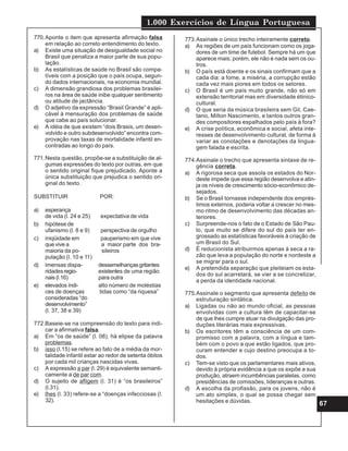 1.000 Exercícios de Língua Portuguesa
67
773.Assinale o único trecho inteiramente correto.
a) As regiões de um país funcionam como os joga-
dores de um time de futebol. Sempre há um que
aparece mais; porém, ele não é nada sem os ou-
tros.
b) O país está doente e os sinais confirmam que a
cada dia: a fome, a miséria, a corrupção estão
cada vez mais piores em todos os setores.
c) O Brasil é um país muito grande, não só em
extensão territorial mas em diversidade étinico-
cultural.
d) O que seria da música brasileira sem Gil, Cae-
tano, Milton Nascimento, e tantos outros gran-
des compositores espalhados pelo país à fora?
e) A crise política, econômica e social, afeta inte-
resses de desenvolvimento cultural, de forma à
variar as conotações e denotações da lingua-
gem falada e escrita.
774.Assinale o trecho que apresenta sintaxe de re-
gência correta.
a) A rigorosa seca que assola os estados do Nor-
deste impede que essa região desenvolva e atin-
ja os níveis de crescimento sócio-econômico de-
sejados.
b) Se o Brasil tornasse independente dos emprés-
timos externos, poderia voltar a crescer no mes-
mo ritmo de desenvolvimento das décadas an-
teriores.
c) Surpreende-nos o fato de o Estado de São Pau-
lo, que muito se difere do sul do país ter en-
grossado as estatísticas favoráveis à criação de
um Brasil do Sul.
d) É reducionista atribuirmos apenas à seca a ra-
zão que leva a população do norte e nordeste a
se migrar para o sul.
e) A pretendida separação que pleiteiam os esta-
dos do sul acarretará, se vier a se concretizar,
a perda da identidade nacional.
775.Assinale o segmento que apresenta defeito de
estruturação sintática.
a) Ligadas ou não ao mundo oficial, as pessoas
envolvidas com a cultura têm de capacitar-se
de que lhes cumpre atuar na divulgação das pro-
duções literárias mais expressivas.
b) Os escritores têm a consciência de um com-
promisso com a palavra, com a língua e tam-
bém com o povo a que estão ligados, que pro-
curam entender e cujo destino preocupa a to-
dos.
c) Tem-se visto que os parlamentares mais ativos,
devido à própria evidência a que os expõe a sua
produção, atraem incumbências paralelas, como
presidências de comissões, lideranças e outras.
d) A escolha da profissão, para os jovens, não é
um ato simples, o qual se possa chegar sem
hesitações e dúvidas.
770.Aponte o item que apresenta afirmação falsa
em relação ao correto entendimento do texto.
a) Existe uma situação de desigualdade social no
Brasil que penaliza a maior parte de sua popu-
lação.
b) As estatísticas de saúde no Brasil são compa-
tíveis com a posição que o país ocupa, segun-
do dados internacionais, na economia mundial.
c) A dimensão grandiosa dos problemas brasilei-
ros na área de saúde inibe qualquer sentimento
ou atitude de jactância.
d) O adjetivo da expressão “Brasil Grande” é apli-
cável à mensuração dos problemas de saúde
que cabe ao país solucionar.
e) A idéia de que existem “dois Brasis, um desen-
volvido e outro subdesenvolvido” encontra com-
provação nas taxas de mortalidade infantil en-
contradas ao longo do país.
771.Nesta questão, propõe-se a substituição de al-
gumas expressões do texto por outras, em que
o sentido original fique prejudicado. Aponte a
única substituição que prejudica o sentido ori-
ginal do texto.
SUBSTITUIR POR:
a) esperança
de vida (l. 24 e 25) expectativa de vida
b) hipótese de
ufanismo (l. 8 e 9) perspectiva de orgulho
c) iniqüidade em pauperismo em que vive
que vive a a maior parte dos bra-
maioria da po- sileiros
pulação (l. 10 e 11)
d) imensas dispa- dessemelhançasgritantes
ridadesregio- existentes de uma região
nais(l.16) para outra
e) elevados índi- alto número de moléstias
ces de doenças tidas como “da riquesa”
consideradas “do
desenvolvimento”
(l. 37, 38 e 39)
772.Baseie-se na compreensão do texto para indi-
car a afirmativa falsa.
a) Em “os de saúde” (l. 08), há elipse da palavra
problemas.
b) isso (l.15) se refere ao fato de a média da mor-
talidade infantil estar ao redor de setenta óbitos
por cada mil crianças nascidas vivas.
c) A expressão a par (l. 29) é equivalente semanti-
camente a de par com.
d) O sujeito de afligem (l. 31) é “os brasileiros”
(l.31).
e) lhes (l. 33) refere-se a “doenças infecciosas (l.
32).
 