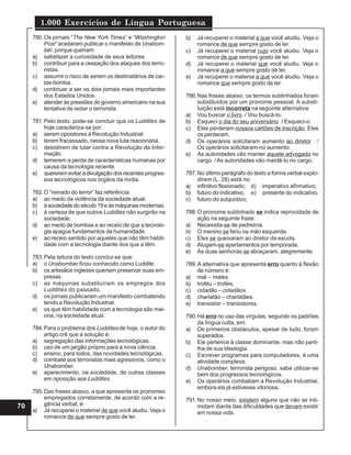 1.000 Exercícios de Língua Portuguesa
70
780.Os jornais “The New York Times” e “Washington
Post” aceitaram publicar o manifesto de Unabom-
ber, porque queriam:
a) satisfazer a curiosidade de seus leitores.
b) contribuir para a cessação dos ataques dos terro-
ristas.
c) assumir o risco de serem os destinatários de car-
tas-bomba.
d) continuar a ser os dois jornais mais importantes
dos Estados Unidos.
e) atender às pressões do governo americano na sua
tentativa de isolar o terrorista.
781.Pelo texto, pode-se concluir que os Luddites de
hoje caracteriza-se por:
a) serem opositores à Revolução Industrial.
b) terem fracassado, nessa nova luta reacionária.
c) desistirem de lutar contra a Revolução da Infor-
mação.
d) temerem a perda de características humanas por
causa da tecnologia recente.
e) quererem evitar a divulgação dos recentes progres-
sos tecnológicos nos órgãos da mídia.
782.O “reinado do terror” faz referência:
a) ao medo da violência da sociedade atual.
b) àsociedadedoséculo19eàsmáquinasmodernas.
c) à certeza de que outros Luddites não surgirão na
sociedade.
d) ao medo de bombas e ao receio de que a tecnolo-
gia apague fundamentos da humanidade.
e) ao receio sentido por aqueles que não têm habili-
dade com a tecnologia diante dos que a têm.
783.Pela leitura do texto conclui-se que:
a) o Unabomber ficou conhecido como Luddite.
b) os artesãos ingleses queriam preservar suas em-
presas.
c) as máquinas substituíram os empregos dos
Luddites do passado.
d) os jornais publicaram um manifesto combatendo
tendo a Revolução Industrial.
e) os que têm habilidade com a tecnologia são mai-
oria, na sociedade atual.
784.Para o problema dos Luddites de hoje, o autor do
artigo crê que a solução é:
a) segregação das informações tecnológicas.
b) uso de um jargão próprio para a nova ciência.
c) ensino, para todos, das novidades tecnológicas.
d) combate aos terroristas mais agressivos, como o
Unabomber.
e) aparecimento, na sociedade, de outras classes
em oposição aos Luddites.
785.Das frases abaixo, a que apresenta os pronomes
empregados corretamente, de acordo com a re-
gência verbal, é:
a) Já recuperei o material de que você aludiu. Veja o
romance de que sempre gosto de ler.
b) Já recuperei o material a que você aludiu. Veja o
romance de que sempre gosto de ler.
c) Já recuperei o material cujo você aludiu. Veja o
romance de que sempre gosto de ler.
d) Já recuperei o material que você aludiu. Veja o
romance a que sempre gosto de ler.
e) Já recuperei o material a que você aludiu. Veja o
romance que sempre gosto de ler.
786.Nas frases abaixo, os termos sublinhados foram
substituídos por um pronome pessoal. A substi-
tuição está incorreta na seguinte alternativa:
a) Vou buscar o livro. / Vou buscá-lo.
b) Esqueci o dia do seu aniversário. / Esqueci-o.
c) Eles perderam nossos cartões de inscrição. Eles
os perderam.
d) Os operários solicitaram aumento ao diretor . /
Os operários solicitaram-no aumento.
e) As autoridades vão manter aquele advogado no
cargo. /As autoridades vão mantê-lo no cargo.
787.No último parágrafo do texto a forma verbal explo-
direm (L. 28) está no:
a) infinitivo flexionado; d) imperativo afirmativo;
b) futuro do indicativo; e) presente do indicativo.
c) futuro do subjuntivo;
788.O pronome sublinhado se indica reprocidade de
ação na seguinte frase:
a) Necessita-se de pedreiros.
b) O menino se feriu na mão esquerda.
c) Eles se queixaram ao diretor da escola.
d) Alugam-se apartamentos por temporada.
e) As duas senhoras se abraçaram, alegremente.
789.A alternativa que apresenta erro quanto à flexão
de número é:
a) mal – males.
b) troféu – troféis.
c) cidadão – cidadãos.
d) charlatão – charlatães.
e) transistor – transistores.
790.Há erro no uso das vírgulas, segundo os padrões
da língua culta, em:
a) Os primeiros obstáculos, apesar de tudo, foram
superados.
b) Ele pertence à classe dominante, mas não parti-
lha de sua ideologia.
c) Escrever programas para computadores, é uma
atividade complexa.
d) Unabomber, terrorista perigoso, sabe utilizar-se
bem dos progressos tecnológicos.
e) Os operários combatiam a Revolução Industrial,
embora ela já estivesse vitoriosa.
791.No nosso meio, existem alguns que não se inti-
midam diante das dificuldades que devam existir
em nossa vida.
 