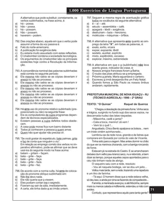 1.000 Exercícios de Língua Portuguesa
71
Aalternativa que pode substituir, corretamente, os
verbos sublinhados, na frase acima, é:
a) há – possa.
b) hão – possa.
c) há – possam.
d) hão – possam.
e) haverem – podem.
792.Das orações abaixo, aquela em que o verbo pode
assumir a forma da voz passiva é:
a) Falo do norte-americano.
b) A publicação foi exigência dele.
c) Eu estaria muito assustado com estas reflexões.
d) O Unabomber condena a sociedade tecnológica.
e) Os argumentos do Unabomber são os principais
existentes hoje contra a Revolução da Informa-
ção.
793.A concordância nominal das palavras sublinhadas
está correta no seguinte período:
a) Ela mesma não sabia se as cópias deveriam ir
anexa ou não ao processo.
b) Ela mesmo não sabia se as cópias deveriam ir
anexas ou não ao processo.
c) Ela mesmo não sabia se as cópias deveriam ir
anexo ou não ao processo.
d) Ela mesma não sabia se as cópias deveriam ir
anexas ou não ao processo.
e) Ela mesma não sabia se as cópias deveriam ir
anexos ou não ao processo.
794.Há erro uso do pronome relativo sublinhado (pre-
posicionado ou não) na seguinte frase:
a) Eis os computadores de cujos programas depen-
dem de técnicos especializados.
b) Existem pessoas a cujos defeitos todos obede-
cem.
c) A casa onde moras fica num bairro distante
d) Todos já conhecem a pessoa a quem amas.
e) Quem não quer ajudar não precisa vir.
795.“Se você gostar do espetáculo, bate palmas, grita
e faz de conta que ninguém o viu”.
Em relação ao emprego correto dos verbos no im-
perativo afirmativo, pode-se afirmar que se deve
usá-los do seguinte modo na frase acima:
a) batam – gritam – façam.
b) bata – grite – faça.
c) bate – grite – faça.
d) bata – grite – faze.
e) bata – grita – faz.
796.De acordo com a norma culta, há erro de coloca-
ção do pronome oblíquo sublinhado em:
a) Não lhe devo nada.
b) Ele não queria que o vissem.
c) Eles podiam contar-me o segredo.
d) Fizeram-no sair da sala, imediatamente.
e) A carta, ele tinha dado-a ao irmão ontem.
797.Seguem a mesma regra de acentuação gráfica
todos os vocábulos da seguinte alternativa:
a) é – aí – até.
b) século – assembléia – café.
c) apagará – têxtil – exigência.
d) destruíram – baía – heroísmo.
e) moléculas – máquinas – órfãos.
798.A alternativa que apresenta erro quanto ao em-
prego da letra “X”, em todas as palavras, é:
a) exato, exílio, xícara
b) expiar, expoente, têxtil
c) sexteto, auxiliar, explícito
d) mixto, explêndido, excasso
e) explorar, máximo, extremidade
799.A alternativa em que o a (sublinhado) não leva
acento grave, indicador de crase, é:
a) Nossos amigos franceses foram a Bahia.
b) O roubo das jóias atribuiu-se a empregada.
c) Próximo a janela, Maria aguardava o carteiro.
d) Escreveu a irmã desejando-lhe um Feliz Natal.
e) Quando fomos a São Paulo os nossos ônibus
andaram, rapidamente.
PREFEITURA MUNICIPAL DE NOVA IGUAÇU – RJ
(TÉCNICO AGRÍCOLA) - 1990 – 2º GRAU
TEXTO: “O Quinze” Raquel de Queiroz
“Chegouadesolaçãodaprimeirafome.Vinhaseca
e trágica, surgindo no fundo sujo dos sacos vazios, na
descarnada nudez das latas raspadas.
- Mãezinha, cadê a janta?
- Cala a boca, menino! Já vem !
- Vem lá o quê !...
Angustiado, Chico Bento apalpava os bolsos... nem
um triste vintém azinhavrado...
Lembrou-se da rede nova, grande e de listras que
comprara em Quixadá por conta do vale de Vicente.
Tinhasidoparaaviagem.Masantesdormirnochão
doqueverosmeninoschorando,comabarrigaroncando
de fome.
Estavam já na estrada do Castro. E se arrancharam
debaixodumvelhopau-brancoseco,nueretorcido,abem
dizer ao tempo, porque aqueles cepos apontados para o
céu não tinham nada de abrigo.
O vaqueiro saiu com a rede, resoluto:
- Vou ali naquela bodega, ver se dou um jeito...
Voltoumaistarde,semarede,trazendoumarapadura
e um litro de farinha:
- Tá aqui. O homem disse que a rede estava velha,
sódeuisso,eaindaporcimasefazendodecompadecido...
Faminta,ameninadaavançou;eatéMocinha,sempre
maisoumenoscaladaeindiferente,estendeuamãocom
avidez.
Contudo,querepresentavaaquiloparatantagente?
 