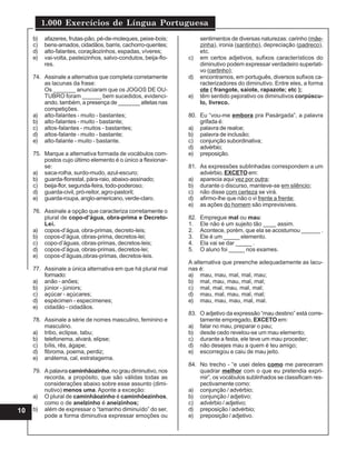 1.000 Exercícios de Língua Portuguesa
10
b) afazeres, frutas-pão, pé-de-moleques, peixe-bois;
c) bens-amados, cidadãos, barris, cachorro-quentes;
d) alto-falantes, coraçãozinhos, espadas, víveres;
e) vai-volta, pasteizinhos, salvo-condutos, beija-flo-
res.
74. Assinale a alternativa que completa corretamente
as lacunas da frase:
Os _______ anunciaram que os JOGOS DE OU-
TUBRO foram ______ bem sucedidos, evidenci-
ando, também, a presença de _______ atletas nas
competições.
a) alto-falantes - muito - bastantes;
b) alto-falantes - muito - bastante;
c) altos-falantes - muitos - bastantes;
d) altos-falante - muito - bastante;
e) alto-falante - muito - bastante.
75. Marque a alternativa formada de vocábulos com-
postos cujo último elemento é o único a flexionar-
se:
a) saca-rolha, surdo-mudo, azul-escuro;
b) guarda-florestal, pára-raio, abaixo-assinado;
c) beija-flor, segunda-feira, todo-poderoso;
d) guarda-civil, pró-reitor, agro-pastoril;
e) guarda-roupa, anglo-americano, verde-claro.
76. Assinale a opção que caracteriza corretamente o
plural de copo-d’água, obra-prima e Decreto-
Lei.
a) copos-d’água, obra-primas, decreto-leis;
b) copos-d’água, obras-prima, decretos-lei;
c) copo-d’águas, obras-primas, decretos-leis;
d) copos-d’água, obras-primas, decretos-lei;
e) copos-d’águas,obras-primas, decretos-leis.
77. Assinale a única alternativa em que há plural mal
formado:
a) anão - anões;
b) júnior - júniors;
c) açúcar - açúcares;
d) espécimen - especímenes;
e) cidadão - cidadãos.
78. Assinale a série de nomes masculino, feminino e
masculino.
a) tribo, eclipse, tabu;
b) telefonema, alvará, elipse;
c) bílis, rês, ágape;
d) fibroma, poema, perdiz;
e) anátema, cal, estratagema.
79. A palavra caminhãozinho, no grau diminutivo, nos
recorda, a propósito, que são válidas todas as
considerações abaixo sobre esse assunto (dimi-
nutivo) menos uma. Aponte a exceção:
a) O plural de caminhãozinho é caminhõezinhos,
como o de anelzinho é aneizinhos;
b) além de expressar o “tamanho diminuído” do ser,
pode a forma diminutiva expressar emoções ou
sentimentos de diversas naturezas: carinho (mãe-
zinha), ironia (santinho), depreciação (padreco),
etc.
c) em certos adjetivos, sufixos característicos do
diminutivo podem expressar verdadeiro superlati-
vo (certinho);
d) encontramos, em português, diversos sufixos ca-
racterizadores do diminutivo. Entre eles, a forma
ote ( frangote, saiote, rapazote; etc );
e) têm sentido pejorativo os diminutivos corpúscu-
lo, livreco.
80. Eu “vou-me embora pra Pasárgada”, a palavra
grifada é:
a) palavra de realce;
b) palavra de inclusão;
c) conjunção subordinativa;
d) advérbio;
e) preposição.
81. As expressões sublinhadas correspondem a um
advérbio, EXCETO em:
a) aparecia aqui vez por outra;
b) durante o discurso, manteve-se em silêncio;
c) não disse com certeza se virá.
d) afirmo-lhe que não o vi frente a frente;
e) as ações do homem são imprevisíveis.
82. Empregue mal ou mau:
1. Ele não é um sujeito tão ____ assim.
2. Acontece, porém, que ela se acostumou ______ .
3. Ele é um _____ elemento.
4. Ela vai se dar _____ .
5. O aluno foi _____ nos exames.
A alternativa que preenche adequadamente as lacu-
nas é:
a) mau, mau, mal, mal, mau;
b) mal, mau, mau, mal, mal;
c) mal, mal, mau, mal, mal;
d) mau, mal, mau, mal, mal;
e) mau, mau, mau, mal, mal.
83. O adjetivo da expressão “mau destino” está corre-
tamente empregado, EXCETO em:
a) falar no mau, preparar o pau;
b) desde cedo revelou-se um mau elemento;
c) durante a festa, ele teve um mau proceder;
d) não desejes mau a quem é teu amigo;
e) escorregou e caiu de mau jeito.
84. No trecho - “e usei deles como me pareceram
quadrar melhor com o que eu pretendia expri-
mir”, os vocábulos sublinhados se classificam res-
pectivamente como:
a) conjunção / advérbio;
b) conjunção / adjetivo;
c) advérbio / adjetivo;
d) preposição / advérbio;
e) preposição / adjetivo.
 