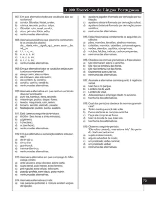 1.000 Exercícios de Língua Portuguesa
73
807.Em que alternativa todos os vocábulos são pa-
roxítonos?
a) condor, Gibraltar, Nobel, ureter;
b) rubrica, recorde, pudico, tulipa;
c) Gibraltar, ruim, novel, condor;
d) obus, primata, libido, edito;
e) nenhuma das alternativas.
808.Assinale a seqüência que preencha corretamen-
te os vocábulos abaixo:
dis__nteria, mim__ógrafo, qui__eram, ascen__ão,
né__io,
a) i, i, z, ç, sc;
b) e, e, s, s, sc;
c) i, e, z, s, ss;
d) e, i, z, s, ss;
e) nenhuma das alternativas.
809.Em que alternativa todos os vocábulos estão acen-
tuados corretamente?
a) eles provêm, eles contém;
b) ele intervém, eles sobrevêm;
c) ele contêm, tu conténs;
d) cortá-lo, partí-lo, vendê-lo;
e) nenhuma das alternativas.
810.Assinale a alternativa em que nenhum vocábulo
deva ser acentuado:
a) puni-los, bambus, itens, recorde;
b) misantropo, pudico, dispar, flores;
c) levedo, maquinaria, ruim, refem;
d) bimano, aerolito, eletrodo, pleiade;
e) Madagascar, pudico, polipo, austero.
811. Está correta a seguinte abreviatura:
a) 6h30m (Seis horas e trinta minutos);
b) g (gênero);
c) h (hectare);
d) sr. (senhora);
e) nenhuma das alternativas.
812.Em que alternativa a separação silábica está cor-
reta?
a) de-lin-qüi-u;
b) cir-cu-i-to;
c) gua-i-ta-cá;
d) tran-sa-tlân-ti-co;
e) nenhuma das alternativas.
813.Assinale a alternativa em que o emprego do hífen
esteja correto:
a) ante-véspera, arqui-diocese, sobre-carta;
b) supra-renal, auto-retrato, extra-terreno;
c) pré-nupcial, extra-oficial, infra-som;
d) pseudo-profeta, semi-deus, proto-mártir;
e) nenhuma das alternativas.
814.Assinale a alternativa correta:
a) nas palavras pobretão e rodovia existem vogais
de ligação;
b) a palavra jogador é formada por derivação por su-
fixação;
c) a palavra alistar é formada por derivação sufixal;
d) a palavra bolada é formada por derivação paras-
sintética;
e) nenhuma das alternativas.
815.Estão flexionados corretamente os seguintes vo-
cábulos:
a) pães, mamões, tecelões, abelhas-mestras;
b) cidadões, mamãos, tabeliães, curta-metragens;
c) verões, alemãos, capitãos, obra-primas;
d) vulcãos, falcãos, índices, cachorros-quentes;
e) nenhuma das alternativas.
816.Obedece às normas gramaticais a frase abaixo:
a) Me Informaram sobre o caminho.
b) Ele não se lembrou das flores.
c) Ele não lembrou-se das flores.
d) Esperamos que cuide-se.
e) nenhuma das alternativas.
817.Assinale a alternativa correta quanto à regência
verbal.
a) Não lhe vi no parque.
b) Lembro-me de você.
c) Lembro de você.
d) Júlia aspirava o emprego citado no anúncio.
e) Nenhuma das alternativas.
818.Qual dos períodos obedece às normas gramati-
cais?
a) Tenho medo que você não volte.
b) Deixe ela fazer as compras sozinha.
c) Faça ela comprar as flores.
d) Não há dúvida de que João virá.
e) Nenhuma das alternativas.
819.Observe o seguinte período:
“Ele voltou cansado, mas estava feliz”. No perío-
do citado encontramos:
a) sujeito indeterminado;
b) adjunto adverbial de modo;
c) um predicado verbo-nominal;
d) um predicado verbal;
e) nenhuma das alternativas.
 