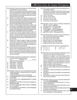 1.000 Exercícios de Língua Portuguesa
77
842.Assinale a frase que expressa as mesmas idéias
apresentadas no trecho abaixo.
Embora o lixo gerado pelo homem ameace engol-
fá-lo, outras mudanças, menos drásticas mas igual-
mente perigosas ao ambiente, são provocadas
pelos esforços de produção de alimentos e explo-
ração de recursos naturais.
a) Apesar de o homem estar sujeito a ameaçar o lixo
que ele mesmo fabrica, outras mudanças menos
decisivas mas igualmente perigosas ao ambiente,
são realizadas pelos esforços de produção de ali-
mentos e exploração de recursos naturais.
b) Porque o homem está empenhado em gerar mais
lixo do que o quantitativo atual, outras mudanças,
menosfortesmasigualmenteperigosasaoambien-
te, são ocasionadas pelos esforços de produção de
alimentos e exploração de recursos naturais.
c) Conquanto o homem esteja ameaçado de sufo-
car-se no lixo que ele próprio produz, outras mu-
danças, menos violentas mas que oferecem igual
perigo ao ambiente, são causadas pelos esforços
de produção de alimentos e exploração de recur-
sos naturais.
d) Ainda que o homem esteja no auge da ameaça
contra o lixo, outras mudanças, menos ativas mas
igualmente perigosas ao ambiente, são promovi-
das pelos esforços de produção de alimentos e
exploração de recursos naturais.
e) Como o homem encontra-se no apogeu da cam-
panha contra a desintegração do lixo, outras mu-
danças, menos eficazes mas igualmente perigo-
sas ao ambiente, são desencorajadas pelos es-
forços de produção de alimentos e exploração de
recursos naturais.
843.Assinale as palavras que preenchem, corretamen-
te, as lacunas da seguinte frase:
A tua _________ é sempre um ________ na con-
quista de novas amizades.
a) indiscreção – impecilho;
b) indiscrição – empecilho;
c) indescrição – empecílio;
d) endiscrição – impercílio;
e) endiscreção – empercilho.
844.Assinale a frase em que as duas palavras subli-
nhadas apresentam, respectivamente, o seguinte:
- grafia incorreta
- emprego incorreto quanto ao significado.
a) O pretensioso senhor esbanjava vultosas quanti-
as em dólar.
b) Todos sabiam que o reflorescimento do matagal
era iminente.
c) Endossou as opiniões do amigo para expiar sua
desconsideração.
d) Promover a ascenção a altos cargos é a intensão
da nova diretoria.
e) Com exceção dos secretários, todos infringiram
as ordens do diretor.
845.Leia o texto e assinale o item que apresenta cor-
reta divisão silábica.
Atualmente, as plantas medicinais voltam a sus-
citar grande interesse, tanto na área dos profissi-
onais da saúde como na própria sociedade.
a) mui-to / su-sci-tar
b) saú-de / so-cie-da-de
c) me-di-ci-na-is / sa-ú-de
d) sus-ci-tar / me-di-ci-nais
e) in-te-res-se / a-tual-men-te
846.Assinale o item no qual os prefixos sublinhados
não têm o mesmo sentido.
a) carta anônima – homem incapaz
b) hemisfério sul – raiz semimorta
c) nuvem diáfana – película translúcida
d) rua paralela – autor contemporâneo
e) perímetro urbano – área circunvizinha
847.Nas frases abaixo, escreva (1) para as formas ver-
bais corretas e (2) para as incorretas.
( ) Nós vimos ontem do pantanal.
( ) Vós rides de mim sem motivo.
( ) Mesmo assim tu me respondestes.
( ) Sempre requeiro os meus direitos.
( ) Esteje pronto às vinte e duas horas.
A seqüência correta dos números nos parênteses é.
a) 2, 2, 2, 1, 1 d) 1, 2, 2, 1, 2
b) 1, 2, 1, 2, 1 e) 2, 1, 1, 2, 1
c) 2, 1, 2, 1, 2
848.Assinale a frase que expressa a afirmativa verda-
deira sobre os verbos do seguinte texto:
Sabíamos ser alegres, mas não tanto que ofen-
dêssemos os tristes; e em nossa tristeza havia
suavidade, porque éramos pacientes e compre-
ensivos.Acreditávamos nos valores do espírito; e
neles fundávamos a nossa grandeza é o nosso
respeito. Mesmo quando não tínhamos muito, sa-
bíamos partilhar o que tivéssemos.
a) Todos os verbos estão em formas nominais.
b) Todos os verbos estão em tempo do pretérito do
indicativo.
c) Há verbos em tempo do pretérito e do presente do
indicativo.
d) Há verbos em tempo do pretérito e do presente do
subjuntivo.
e) Há verbos em formas nominais e formas flexiona-
das do tempo pretérito.
849.Assinale a frase em que o pronome possessivo
foi usado incorretamente.
a) Vossa Senhoria trouxe seu discurso e os docu-
mentos indeferidos?
b) Vossa Reverendíssima queira desculpar-me se
interrompo vosso trabalho.
c) Voltando ao Vaticano, Sua Santidade falará a fiéis
de várias nacionalidades
d) Informamos que Vossa Excelência e seus auxili-
ares conseguiram muitas adesões.
 