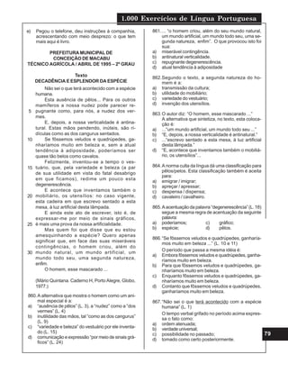 1.000 Exercícios de Língua Portuguesa
79
e) Pegou o telefone, deu instruções à companhia,
acrescentando com meio desprezo: o que tem
mais aqui é livro.
PREFEITURAMUNICIPAL DE
CONCEIÇÃO DE MACABU
TÉCNICO AGRÍCOLA / ABRIL DE 1995 – 2º GRAU
Texto
DECADÊNCIA E ESPLENDOR DA ESPÉCIE
Não sei o que terá acontecido com a espécie
humana.
Esta ausência de pêlos... Para os outros
mamíferos a nossa nudez pode parecer re-
pugnante como, para nós, a nudez dos ver-
mes.
E, depois, a nossa verticalidade é antina-
tural. Estas mãos pendendo, inúteis, são ri-
dículas como as dos cangurus sentados.
Se fôssemos veludos e quadrúpedes, ga-
nharíamos muito em beleza e, sem a atual
tendência à adiposidade, poderíamos ser
quase tão belos como cavalos.
Felizmente, inventou-se a tempo o ves-
tuário, que, pela variedade e beleza (a par
de sua utilidade em vista do fatal desabrigo
em que ficamos), redime um pouco esta
degenerescência.
E acontece que inventamos também o
mobiliário, os utensílios: no caso vigente,
esta cadeira em que escrevo sentado a esta
mesa, à luz artificial desta lâmpada.
E ainda este ato de escrever, isto é, de
expressar-me por meio de sinais gráficos,
é mais uma prova da nossa artificialidade.
Mas quem foi que disse que eu estou
amesquinhando a espécie? Quero apenas
significar que, em face das suas miseráveis
contingências, o homem criou, além do
mundo natural, um mundo artificial, um
mundo todo seu, uma segunda natureza,
enfim.
O homem, esse mascarado ...
(Mário Quintana. Caderno H, Porto Alegre, Globo,
1977.)
5
10
15
20
25
30
860.A alternativa que mostra o homem como um ani-
mal especial é a:
a) “ausência de pêlos” (L. 3), a “nudez” como a “dos
vermes” (L. 4)
b) inutilidade das mãos, tal “como as dos cangurus”
(L. 9)
c) “variedade e beleza” do vestuário por ele inventa-
do (L. 15)
d) comunicação e expressão “por meio de sinais grá-
ficos” (L. 24)
861.... “o homem criou, além do seu mundo natural,
um mundo artificial, um mundo todo seu, uma se-
gunda natureza, enfim”. O que provocou isto foi
sua:
a) miserável contingência.
b) antinatural verticalidade.
c) repugnante degenerescência.
d) atual tendência à adiposidade
862.Segundo o texto, a segunda natureza do ho-
mem é a:
a) transmissão da cultura;
b) utilidade do mobiliário;
c) variedade do vestuário;
d) invenção dos utensílios.
863.O autor diz: “O homem, esse mascarado ...”
A alternativa que sintetiza, no texto, esta coloca-
ção é:
a) ...“um mundo artificial, um mundo todo seu ...”
b) “E, depois, a nossa verticalidade é antinatural.”
c) ...“escrevo sentado a esta mesa, à luz artificial
desta lâmpada.”
d) “E, acontece que inventamos também o mobiliá-
rio, os utensílios”...
864.A norma culta da língua dá uma classificação para
pêlos/pelos. Esta classificação também é aceita
para:
a) emigrar / imigrar;
b) apreçar / apressar;
c) despensa / dispensa;
d) cavaleiro / cavalheiro.
865.A acentuação da palavra “degenerescência” (L. 18)
segue a mesma regra de acentuação da seguinte
palavra:
a) poderíamos; c) gráfico;
b) espécie; d) pêlos.
866.“Se fôssemos veludos e quadrúpedes, ganharía-
mos muito em beleza ...” (L. 10 e 11)
O período que passa a mesma idéia é:
a) Embora fôssemos veludos e quadrúpedes, ganha-
ríamos muito em beleza.
b) Para que fôssemos veludos e quadrúpedes, ga-
nharíamos muito em beleza.
c) Enquanto fôssemos veludos e quadrúpedes, ga-
nharíamos muito em beleza.
d) Contanto que fôssemos veludos e quadrúpedes,
ganharíamos muito em beleza.
867.“Não sei o que terá acontecido com a espécie
humana” (L. 1)
O tempo verbal grifado no período acima expres-
sa o fato como:
a) ordem atenuada;
b) verdade universal;
c) possibilidade no passado;
d) tomado como certo posteriormente.
 