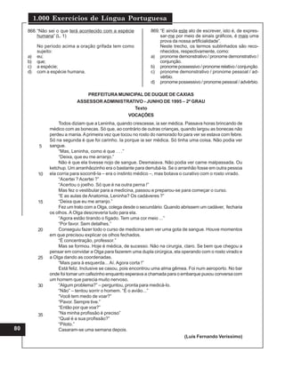 1.000 Exercícios de Língua Portuguesa
80
868.“Não sei o que terá acontecido com a espécie
humana” (L. 1)
No período acima a oração grifada tem como
sujeito:
a) eu;
b) que;
c) a espécie;
d) com a espécie humana.
869.“E ainda este ato de escrever, isto é, de expres-
sar-me por meio de sinais gráficos, é mais uma
prova da nossa artificialidade”.
Neste trecho, os termos sublinhados são reco-
nhecidos, respectivamente, como:
a) pronome demonstrativo / pronome demonstrativo /
conjunção.
b) pronomepossessivo/pronomerelativo/conjunção.
c) pronome demonstrativo / pronome pessoal / ad-
vérbio.
d) pronome possessivo / pronome pessoal / advérbio.
Todos diziam que a Leninha, quando crescesse, ia ser médica. Passava horas brincando de
médico com as bonecas. Só que, ao contrário de outras crianças, quando largou as bonecas não
perdeu a mania. Aprimeira vez que tocou no rosto do namorado foi para ver se estava com febre.
Só na segunda é que foi carinho. Ia porque ia ser médica. Só tinha uma coisa. Não podia ver
sangue.
“Mas, Leninha, como é que . . .”
“Deixa, que eu me arranjo.”
Não é que ela tivesse nojo de sangue. Desmaiava. Não podia ver carne malpassada. Ou
ketchup. Um arranhãozinho era o bastante para derrubá-la. Se o arranhão fosse em outra pessoa
ela corria para socorrê-la – era o instinto médico –, mas botava o curativo com o rosto virado.
“Acertei ? Acertei ?”
“Acertou o joelho. Só que é na outra perna !”
Mas fez o vestibular para a medicina, passou e preparou-se para começar o curso.
“E as aulas de Anatomia, Leninha? Os cadáveres ?”
“Deixa que eu me arranjo.”
Fez um trato com a Olga, colega desde o secundário. Quando abrissem um cadáver, fecharia
os olhos. A Olga descreveria tudo para ela.
“Agora estão tirando o fígado. Tem uma cor meio ...”
“Por favor. Sem detalhes.”
Conseguiu fazer todo o curso de medicina sem ver uma gota de sangue. Houve momentos
em que precisou explicar os olhos fechados.
“É concentração, professor.”
Mas se formou. Hoje é médica, de sucesso. Não na cirurgia, claro. Se bem que chegou a
pensar em convidar a Olga para fazerem uma dupla cirúrgica, ela operando com o rosto virado e
a Olga dando as coordenadas.
“Mais para à esquerda... Aí. Agora corta !”
Está feliz. Inclusive se casou, pois encontrou uma alma gêmea. Foi num aeroporto. No bar
onde foi tomar um cafezinho enquanto esperava a chamada para o embarque puxou conversa com
um homem que parecia muito nervoso.
“Algum problema?” – perguntou, pronta para medicá-lo.
“Não” – tentou sorrir o homem. “É o avião...”
“Você tem medo de voar?”
“Pavor. Sempre tive.”
“Então por que voa?”
“Na minha profissão é preciso”
“Qual é a sua profissão?”
“Piloto.”
Casaram-se uma semana depois.
(Luís Fernando Veríssimo)
PREFEITURA MUNICIPAL DE DUQUE DE CAXIAS
ASSESSOR ADMINISTRATIVO - JUNHO DE 1995 – 2º GRAU
Texto
VOCAÇÕES
5
10
15
20
25
30
35
 