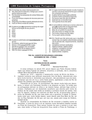 1.000 Exercícios de Língua Portuguesa
82
884.O emprego da crase é desnecessário em:
a) Seu descuido foi atribuído a fadiga que o acom-
panha nesta excursão.
b) Era favorável as pesquisas de campo feitas pela
universidade.
c) Ficou bom tempo a espera de recursos para sua
empresa.
d) Perguntei a SuaAlteza quando abdicaria do trono.
e) Fará um filme a moda de Carlitos.
885.A palavra que não apresenta mudança de vogal
tônica na formação de seu plural é:
a) osso;
b) tijolo;
c) bolso;
d) posto;
e) miolo.
886.A palavra sublinhada está incorretamente usa-
da em:
a) É evidente, sabemos por que ele falou.
b) Deixou o time porquê perdeu o jogo.
c) Decida-se porque o ano vai acabar.
d) Por que razão ela se alegrou tanto?
e) Não me disse o porquê do filme.
887.O mapa-múndi ficará exposto na sala.A palavra
que faz o plural da mesma forma que o substan-
tivo composto da frase é:
a) A salve-rainha é sua oração preferida.
b) O banho-maria cozinhará os legumes.
c) Por pouco-caso isto não irá adiante.
d) Este bem-te-vi é de difícil trato.
e) Com guarda-chuva não sairei.
888.A concordância verbal que a norma culta da lín-
gua não aceita está na seguinte frase:
a) As Minas Gerais geram conflitos.
b) Mais de um político foi escolhido.
c) Deu seis horas no relógio da sala.
d) Faz muitos meses que ela viajou.
e) Fui eu quem sentiu a dúvida.
889.Em: Decidi que não seria justo que o resultado
saísse hoje, as orações subordinadas substanti-
vas do período são, respectivamente, classifica-
das como:
a) completiva nominal / predicativa.
b) objetiva indireta / objetiva direta.
c) subjetiva / completiva nominal.
d) predicativa / objetiva indireta.
e) objetiva direta / subjetiva.
TRE / RJ - AGENTE DE SEGURANÇA JUDICIÁRIA
NOVEMBRO DE 1995 – 2º GRAU
Texto
HISTÓRIA DO RIO DE JANEIRO
(Fragmento)
Stanislaw Ponte Preta
A coisa começou no século XVI, pouco depois que Pedro Álvares Cabral,
rapaz que estava fugindo da calmaria, encontrou a confusão, isto é, encontrou
o Brasil. Até aí não havia Rio de Janeiro.
Depois em 1512 – segundo o testemunho ocular de Brício de Abreu –
rapazes lusitanos que estavam esquiando fora da Barra, descobriram uma
baía muito bonita e, distraídos que estavam, não perceberam que era baía.
Pensaram que era um rio e, como fosse janeiro, apelidaram a baía de Rio de
Janeiro. Eis, portanto, que o Rio já começou errado.
Passaram-se os anos, os portugueses não deram muita bola pra desco-
berta, e vieram uns franceses intrusos e se alojaram na baía. Foi então que
os portugueses abriram os olhos e, ao mesmo tempo, abriram fogo contra o
invasor, chefiados por um destemido cavalheiro que atendia pelo nome de
Estácio de Sá (onde mais tarde se fundaria a primeira escola de samba, mas
isso foi depois). Estácio era sobrinho de Mem de Sá, ex-governador geral e
primo de Salvador de Sá, que mais tarde viria a governar a cidade. É interes-
sante notar que, muito tempo depois, quem descer pela Rua Mem de Sá, vai
dar na Rua Salvador de Sá que, por sua vez, passa pelo Largo do Estácio,
também de Sá.
Quando os comandados de Estácio de Sá iniciaram a batalha contra os
franceses, a coisa foi dura e só se resolveu numa derradeira batalha travada
na Praia de Uruçumirim. Para vencer tiveram de suar a camisa e é por isso
que, mais tarde, a Praia de Uruçumirim ficou sendo a Praia do Flamengo, o
5
10
15
20
 