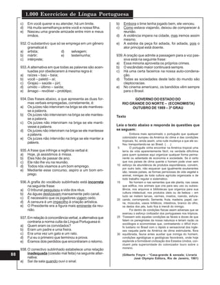 1.000 Exercícios de Língua Portuguesa
88
c) Em você querer e eu atender, há um limite.
d) Há muita semelhança entre você e nossa filha.
e) Nasceu uma grande amizade entre mim e meus
irmãos.
932.O substantivo que só se emprega em um gênero
gramatical é:
a) artista; d) selvagem;
b) mártir; e) testemunha;
c) intérprete;
933.A alternativa em que todas as palavras são acen-
tuadas por obedecerem à mesma regra é:
a) raízes – baú – baía;
b) você – paletó – aí;
c) Grajaú – saúde – júri;
d) úmido – último – saída;
e) âmago – revólver – protótipo;
934.Das frases abaixo, a que apresenta as duas for-
mas verbais empregadas, corretamente, é:
a) Os juízes não interviram na briga se ele mantives-
se a palavra.
b) Os juízes não intervieram na briga se ele mantes-
se a palavra.
c) Os juízes não interviriam na briga se ele manti-
vesse a palavra.
d) Os juízes não interviram na briga se ele mantesse
a palavra.
e) Os juízes não intervirão na briga se ele manter a
palavra.
935.A frase que infringe a regência verbal é:
a) Hoje, já assistimos à missa.
b) Eles hão de passar de ano.
c) Ele não lhe viu na reunião.
d) Todos nós visamos a um bom emprego.
e) Mediante esse concurso, aspiro a um bom em-
prego.
936.A grafia do vocábulo sublinhado está incorreta
na seguinte frase:
a) O tribunal pesquisou a vida dos réus.
b) As águas deslizavam mansamente pelo canal.
c) É necessário que os jogadores viajem cedo.
d) A censura é um impecilho à criação artística.
e) O Presidente era a figura mais eminente da reu-
nião.
937.Em relação à concordância verbal, a alternativa que
contraria a norma culta da Língua Portuguesa é:
a) Quem eram os convidados?
b) Eram um padre e uma freira.
c) Era uma vez um gato e um rato.
d) Fui eu o primeiro que terminou a prova.
e) Éramos dois perdidos que encontraram o retorno.
938.O conectivo sublinhado estabelece uma relação
inadequada (coesão mal feita) na seguinte alter-
nativa:
a) Saí da sala quando ouvi o sinal.
b) Embora o time tenha jogado bem, ele venceu.
c) Como estava viajando, deixou de comparecer à
reunião.
d) A violência impera na cidade, mas iremos assim
mesmo.
e) A estréia da peça foi adiada, foi adiada, pois o
ator principal está doente.
939.A oração que admite a passagem para a voz pas-
siva está na seguinte frase:
a) Essa minoria aproveita os próprios crimes.
b) O escândalo maior continuará sempre.
c) Há uma certa faceirice na nossa auto-condena-
ção.
d) Todas as sociedades deste lado do mundo são
cleptocracias.
e) No cinema americano, os bandidos vêm sempre
para o Brasil.
GOVERNO DO ESTADO DO
RIO GRANDE DO NORTE – (ECONOMISTA)
OUTUBRO DE 1989 – 3º GRAU
Texto
Leia o texto abaixo e responda às questões que
se seguem:
Embora mais aproximado o português que qualquer
colonizador europeu da América do clima e das condições
tropicais, foi, ainda assim, uma rude mudança a que ele so-
freu transportando-se ao Brasil. (. . .)
O português vinha encontrar na América tropical uma
terra de vida aparentemente fácil; na verdade dificílima
para quem quisesse aqui organizar qualquer forma perma-
nente ou adiantada de economia e sociedade. Se é certo
que nos países de clima quente o homem pode viver sem
esforço da abundância de produtos espontâneos, convém,
por outro lado, não esquecer que igualmente exuberantes
são, nesses países, as formas perniciosas de vida vegetal e
animal, inimigas de toda cultura agrícola organizada e de
todo trabalho regular e sistemático.
No homem e nas sementes que ele planta, nas casas
que edifica, nos animais que cria para seu uso ou subsis-
tência, nos arquivos e bibliotecas que organiza para sua
cultura intelectual, nos produtos úteis ou de beleza – em
tudo se metem larvas, vermes, insetos, roendo, esfura-
cando, corrompendo. Semente, fruta, madeira, papel, car-
ne, músculos, vasos linfáticos, intestinos, branco do olho,
os dedos dos pés, tudo fica à mercê do inimigo.
Foi dentro de condições físicas assim adversas que se
exerceu o esforço civilizador dos portugueses nos trópicos.
Tivessem sido aquelas condições as fáceis e doces de que
falam os panegiristas da nossa natureza e teriam razão os
sociólogos e economistas que, contrastando o difícil triun-
fo lusitano no Brasil com o rápido e sensacional dos ingle-
ses naquela parte da América de clima estimulante, flora
equilibrada, fauna antes auxiliar que inimiga do homem,
condições agrológicas e geológicas favoráveis, onde hoje
esplende a formidável civilização dos Estados Unidos, con-
cluem pela superioridade do colonizador louro sobre o
moreno.
(Gilberto Freyre - “Casa-grande & senzala; Livraria
José Olympio Editora, Rio de Janeiro, 1981)
5
10
15
20
25
30
 